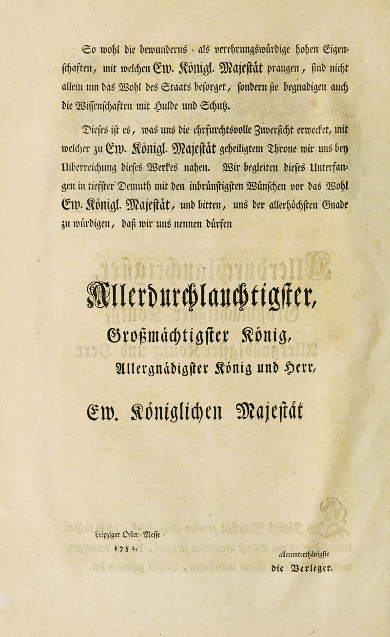 So moljl feie ben&gt;unberm&gt; - atö »erefnirngsmivbige f)of)cu €igett* fcfjaften, mit roeldjeit (Sit). ^Olligl. 3)?rtJCjMt gangen, finb md&gt;t * 4 \ allein mit bas SBoftl bei» Staats beforget, fonbertt fie begnabigen and) i)ie SBiffenfdjaften mit |mlbe uttb Scj)u{5. Siefes ift cS, loaS uns bie eSjtfurdjtttoolle 3«^t,vfirfjt ermecFet, mit meldet- j« ^ötligl. 5)?djcjMt geheiligtem Jerone tote uns bei) llibcvmdmng biefes SßetfeS nahen. SBir begleiten tiefet Untevfam gen in tieffter' ©ernutfj mit ben inbrünftigften Sßünfehett »or bas 2Bofjl (£tt&gt;. ^onißl. Sftujfftflt, unb bitten, uns bet- allevfjocfjften ©nabe ju tourbigen, baf; roiruus nennen büvfett * 1 nerfcurcplöttcpttgfJei*, ©roßmäcbtigjlte Stönig, 3Utcv*flnäi&gt;tölinc $öniö uni» #ea €m. fömgltchen SRajeftdt (. \ ^cipjiger Dtlcv^efft 1751, affcnmFcrt^dnjgflc frfe 23erlwr.