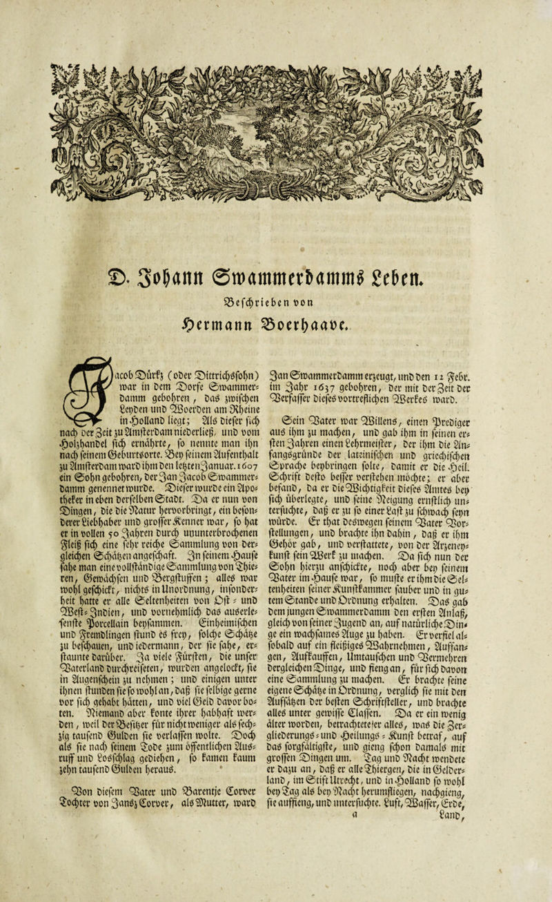 £&gt;. 3oljann 0m&lt;utimerb&lt;uttm$ geben. £5efd)rieben oon Hermann 25oerpaa»e. rTXjitcc&amp;^uifj (ober ©ittrid)£fobn) U4/ mar in Dem ©orfe Sroammer? Damm gebobren , Daö jmifeben gcpDenunD 9BoerDen amIXbeine in«f)ollanD liegt; Alö Diefer fid&gt; nach Derzeit juAmffcrDamnieDerlieli, unD ootn $ol$b&lt;*nDel fid) ernährte, fo nennte man il&gt;n nad&gt; feinem ©eburt^orte. ^ep feinem Aufenthalt ju AtnffcrDam marD ipm Den lebten^anuar. 1607 ein Sohn gebobren, Der 3&lt;*n Qacob Smammer? Damm genennetmurDc. ©iefermurDeein Apo? tbePer in eben DerfelbenStaDt. -Da er nun oon ©ingen, Die Dte^atur beroorbringt, ein befon? Derer Aebbaber unD grofterKenner mar, fo but er in rollen 50 fahren Durch ununterbrochenen $leijj ftd) eine febr reiche Sammlung oon Der? gleichen Sd)dpen angefdjaft. 3n feinem $aufe fal)e man eine oollffdnDige Sammlung oon $hi^ ren, ©emad)fen unD 33erg|fuffen; alletf mar moblgefchtcft, nichts in UnorDnung, infonDer? beit batte er alle Seltenheiten oon Dil ? unD ^Befi?3nDien, unD vornehmlich Das auserle? fenffe ^orcellain bepfammen. Snhetmifchen unD $remDlingcn frunD es frep, fold)e Schabe ju befdjauen, unDicDerniann, Der fiefahe, er? ffaunte Darüber. 3a oiele $ütjf en, Die unfer ^ßaterlanDDurdjreifeten, murDen angelocft, fie in Augenfehein ju nehmen ; unD einigen unter ihnen dunDenftcfomoblnn,Da§ ftefclbtge gerne oor fich gehabt batten, unD oiel©elD Daoorbo? ten. Wemanb aber Ponte ihrer habhaft mer? Den, meil DctSbefiper fürnid)tmcntger alsfed)? jig taufenD ©ulDcn fte oerlaffen molte. ©och als fie nad) feinem $oDe jum öffentlichen Aus? rttfjF unD gosfcplag geDiepen, fo Pamen Paum jebn taufenD ©ulbeu herauf. 93on Diefem ^ater unD $3arcntje €oroer Tochter oon 3anS&amp; &lt;£oroer, als SXutter, marD 3nnSmammerDammerjeugt,unDDen 12 $ebr. im 3abr 1637 gebohren, Der mit Derzeit Der Sßerfaffer DiefeSoortreflichcn SBerPeS marD. Sein Q3ater mar QBillens, einen ^reDigcr aus ihm ju machen, unD gab ihm in feinen er? ffen3al)ren einen gebrmeiff er, Der ihm Die An? fangSgrünDe Der. lateinifcpen unD griecjjifc&amp;ett Sprache bepbringen folte, Damit er Dieweil Schrift Defto befjer »erflehen mochte; er aber befanD, Da er Dic'SBidjtigPeit DtefeS Amtes bep fiel) überlegte, unD feine Neigung ernfflteh un? terfuchte, Daß er ju fo einerSaflju fcbmach fepn mürDe. €r that Dcsmegen feinem Qßater ^ßor? ftelltmgen, unD brachte ihn Dabin, Daß er ihm ©ebor gab, unD oerffattete, oon Der At’jenep? Punjf fein &lt;äBerP ju machen, ©a fiep nun Der Sol&gt;n pierju anfe^iefte, noch aber bep feinem QBater im Jpaufe mar, fo muffe er ihm Die Sei? tenpeiten feiner ^unffPammer fauber unD in gu? tem StanDe unD DrDnung erhalten, ©aS gab Dem jungen SmammerDamm Den erffen Anlaß, gleich oon feiner 3ugenD an, auf natürltd)e©in? ge ein maepfames Auge ju haben. (£r oerfi'el al? fobalD auf ein fleißiges cfSabrnehmen, ${uffan? gen, AufPaujfcn, Umtaufchen unD Qßermepren Dergleichen ©ingc, unDfi'engan, für ftch Daoon eine Sammlung ju machen. €r brachte feine eigene Scpdpe in DrDnung, oerglich fie mit Den Auffdpcn Der beffen Sdmftffeller, unD brachte alleö unter gemiffe 0ajfcn. ©a er ein menig alter morDen, betrachteteier allcö, maS Die 3er? glieDerungS?unD #etlungs ? ^unff betraf, auf Das forgfdlttgffe, unD gieng fchon Damals mit großen ©ingett um. $ag unD 9facbt menDete er Daju an, Daß er alle bergen, Die in©elDer? lanD, im Stift Utrecht, unD IndDoUanD fo mopl bep$ag als bep ‘üfacht berumfliegen, nachgieng, fie auffteng, unD untcrfuchte. Suft, ^ßaj]er, tfrDe; a fanc*r