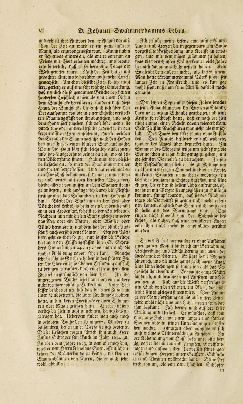 unD erhielt ihre Antwort Den 17 Augufi Darauf. Q}on Der geit an warD er ein ganj anderer Sftann, alg er juoor geroefen war. $aum nahm er ficb etrnag anDerg an, alg wie er pon nun an FrieDc mit ©ott erhalten mochte; unD beDau? erte bitterlich, Daß er fcttl&gt;ero eine ^Mage Der SBelt gewefen wäre. SRacb Der Bett bat er mit geDachter Antoinette hierüber noch mehr Briefe geraechfelt. Um eben Diefelbe Beit, fo ich nicht irre, gerieth er auf eine fehr wichtige ©itDcckung, Daß nemlich Die fo genannten Brüche bep Leuten bepDerlep @efchled)tg niemals oon einem 9vi|;ih Dem ^öauchfacfe herrühren; fonDern Daß Diefe dbaut, Der Bauchfack, Die einfach fid) über Den jOrt auöfpannt roo Die in einer ©cheiDeoerfteck? ten ©aamengefdffe pon tf&gt;r abwetchen, unD nach Dem dpoDenfack jugehen, fid) Dafelbjl, roenn fte Durchweine oDer anDcre UrfachegeDrütft, in Den frepen offnen 2Beg einfd)leid)t, Durch welchen Der©trang Der ©aamengefdffe nach Den jDoDen herunterfd)ießt, einen blinDen ©ack auomache. ©enn Die öpaut lafjt ftch letztlich auöDehnen, unD Dag AuOgeDehnte Dringt Da ein, wo eg kei? nen &lt;2BiDcrftanD ftnDet. cpdlt nun eben Dtefel? be Urfache an, fo wirD Der ©ack immer weiter unD weiter fortgeffoffen. UnD hat er einmal ei# nen Auöfchuß betonten, fo Dringt er immer wei# ter unD weiter auf eben Demfclben QSege fort, bleibt allezeit oon« außen an Dem ©aamenftran? ge anliegen, unD jwdngt fiel) Durch Die Fletfd)? prange über Dag ©djambetn in Den dpoDenfack hin. bleibt Der ©ack nun in Der Sieg oDer Reiche Deg Veibeö, fo heißt er ein Siegbrudj; fallt er in Den $oDenfacf,fobeift eg Der SSeutelbruch. ^RachDem nun mit Dtefem©ack jugletd) entweDer Dag 9Rep oDer ein ©arm, oDer fJÖaffer oDer CfBinD herauötritt, nachDettt hat Der blinDe Aug? fchuß auch oerfchteDene tarnen. $8epDen9ßei? bern geht eg eben fo ju; nur laufen Die Brüche Da langg Den Jöüfftengefdffen hin (©. ©d)ra? Derg Anmerkungen 2+, 25, wo man auch Die wahre AbbilDung Daoen fehen kan). Manche fehr berühmte ©eiehrte haben in DenfpdternBet* ten Die CSl&gt;rc einer fo fehonen €rftnDung auf ftch $u bringen getrachtet, Doch führt fte außer allem Zweifel ursprünglich Port hier her. 3« ipo angelegenem Söud&gt;c liefet man noch eine anDere nicht weniger wichtige (SntDecfung. Unfer £Ber? faffer befdjretbt nemlich Dafelbji einen Zufall mit einer ÄDbettertn, Die jwep Zwillinge gebohren hatte, unD in Deren €per|locfe er jwep ©eßmar? rett oDer Slaale gefeßen hatte, Jpierbep iftfon? Derlich Die Beit in acht ju nehmen, Da fiel) Dag ju# getragen hat. UeberDem finDct man auch noch in belobtem 53uche Den ^unfigrif, ©lieber ju balfamtren, De (Jen unfer QSerfaßer ftch beDiente. ©tefer Urfachen wegen feßrieb ihm auch &lt;f)eiT 3u(luo ©cßraDer fein £3ud) im 3al)f i674 ju. 3n eben Dem 3af)cc 1673, in Dem wir noch fcpn, wie£ er Dem«£)errn ArnolDuo ©pen, öffentlichem iebrer Der ^rauterFunDe ju SeiDen, Die kleinen ©aamenhdutgen Pon Farm, Die er auch fehr wohl abbtlDete. 3ch erfuche meine Sefer, mit aufmerkfamen Augen unD $erjen Die in gegenwärtigem Buche oorgeftellte $öefcf&gt;reibung unD Abriffe ju erwa? gen, unD mit Demjenigen jufammen ju halten, wag Die pornehmften Ärduterkenner oiele Fahre hernach Dapon ang Sicht geteilt haben. Äein €p gleicht Dem anDcrn mehr, alg Diefeg jenem. Sftan hatte ©wammerbammg &lt;3Berk fcßon fett langer Beit in Frankreich, unD eg kan gar wohl fcpn, Daß man feine Abriße Dafelbfl nach? gemacht. ©en leßten ©eptember Diefeg Fahrä brachte er feine AbhanDlungPon Den dienen ju©tanDe, Darinne er ftch iu ©chanDe gearbeitet, unD feine Ärdfte fo erfchopft hatte, Da^ er nach Der Beit nicht einmal einen ©d)ein Daoon wieDerbekam, ©ein Fleiß im Sftachfpüren war mehr alg menfd^ lid). ©eg ^ageg bemerkte er nur ohne Aufhö^ ren. ©eg B^achtg befchrieb er unD zeichnete, Wag er Deg $ageg über bemerket hatte. 3»t ©ommer Deg SRorgeng frühe um fechfefiengDte ©onne fchon an ihm Sicht genug ju geben, um Die feinten QSorwürfe ju betrad)ten. 3n foü eher ^efchdftigung blieb er big ju Mittage um 12 Uhr unter frepem &lt;£}tmmel im blojfcn Äopfe, um keinen ©chatten ju rnadjen, woDurd) fein ©eftcht glctchfam im ©d)weif jerffoß, unD feine Augen, Die er bep fo hellem Sic|teanftrdngfe,ob? ne ihnen mit QSergrofferungggldfern jti Jjülfe ju kommen, flumpf wurDen, Daß fte Deg ^Rachmit? tagcg Die Ößorwürfe fo genau ntd)t mehr erkenn nen konten,. obgleich Dag ©onnenltdjtnocbeben fo helle alg Deg Qiormtttagg war. ©ag rührte nicht fowohl Pon Der ©ehwdehe Deg Sid)tg , alg Daher, Daß feine crmüDeten Augen pon ihm nid)t mehr fo cmpftnDiid) gerührt wurDen. ©0 Piel Arbeit oerwanDte er ohne Aufhören einen ganjen ÜÄonat hinDurch auf Betrachtung, Q3efc^rcibttng unD AbfchilDerung nur allein Der ©eDdrme Der dienen. €r fe^te fo Piel Monate hinDurch, unD pielntalg gan^e gcfchlagene ^age, feine Unterfud)tmgen fo lange fort, alg Dag geglicht ihm bepftunD. ^r wachte ganje pachte hinDurch, unD brachte fte mit Auffepcn unD Ab? jeichnen ju. UnD auf Die 'SBeife Perfertigte er fein Söuej Pon Den dienen, ein &lt;2Berk, Dag nicht ieid)t feineg gleichen ftnDen wirD. QSom Anfan? ge Der SRaturforfchung an big auf unfere Beiten wirD wohl nicht etng ang Sichtgetreten fepn,Dag ihm bcpkdme. 3d) berufe mich auf Der Sefer Prüfung unD Urtheil. ^r wünfehte, Daß ihm Dag ganje 3ahr mit einem langen unD ftarken ©onncnlichte in feinen Unterfuchungett bepfle? heu mochte, hingegen aber wünfehte er ftch attd) pielmalg hinter nachte ju Auffdpen. 3n Der AbhanDlung Pom«f)a|ft bekennt er offenher? jig, Daß er fte mit taufenD Aengften, ©ewifjeng? nagen unD aufwallenDen ^erwetfen feineg got? tegfürd)ttgen ^erjeng unter ©eufjern, ©cfl'ucb? Jen unD Diwanen »ollbracht habe, ©eine Art trieb ihn an, Die Pon Dem hö#en ©djöpfer in