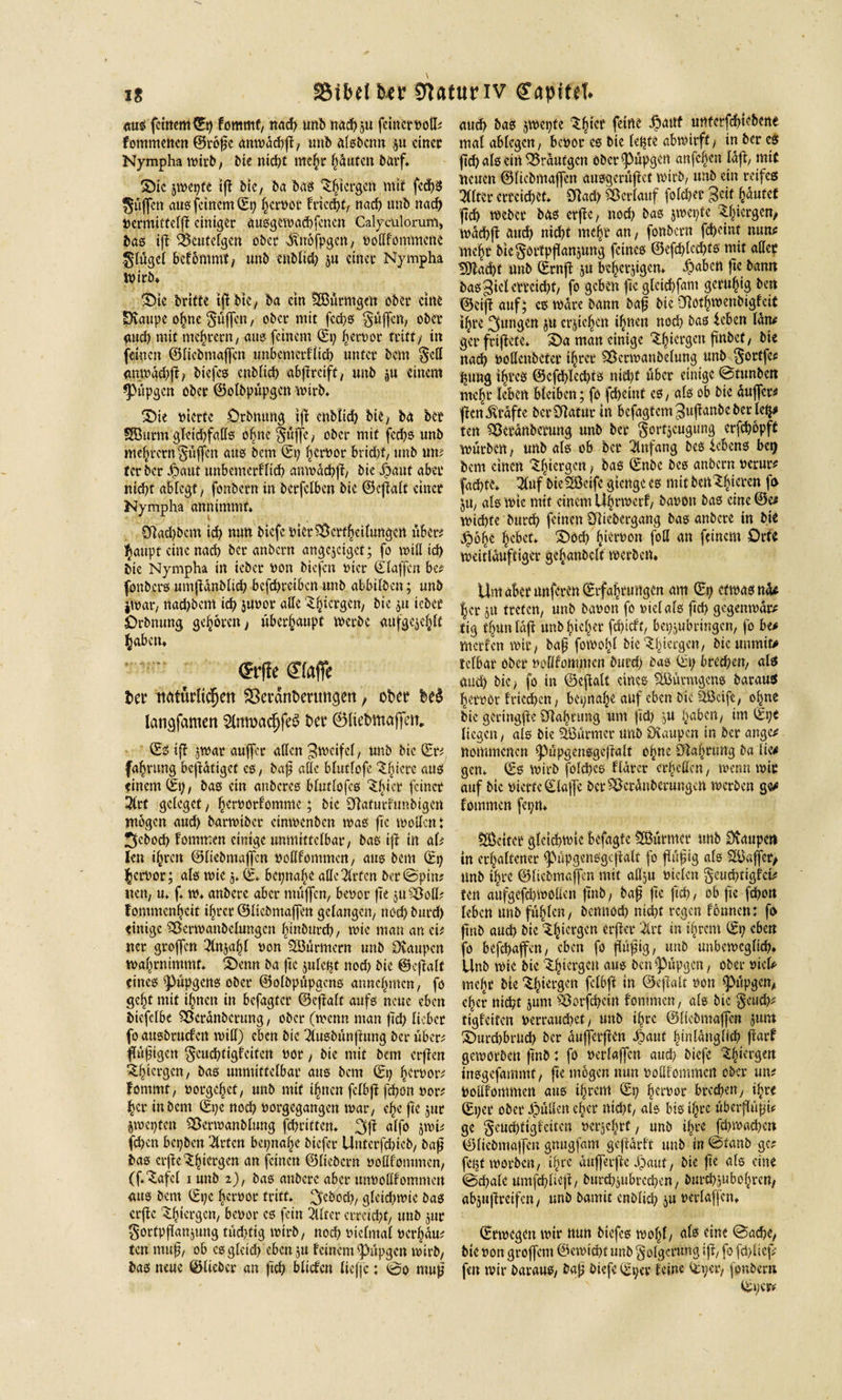 aus feinem ©p fommt/ nach unb nacf&gt;5« feinetvod* fommenen ©roffc / unb alsbcnn ju einet Nympha wirb/ bie nid?t mehr häuten barf, £)ic jwepte t|T btc, ba bas ^tergen mtf fcd)S puffen aus feinem ©p ^cröot friert? nach unb nad) »crmittelff einiget ausgcwadffcncn Calycalorum, bas iff &amp;eutelgcn ober ^vtrofpgen, vodfommene glügel befommt, unb enbltd) ju einet Nympha wirb* “Sie brifte tfj btc, ba ein Ößütmgeit obet eine SXattpc ohne puffen, obet mit feeffs Wulfen, ober aud) mit me^tetn/ aus feinem (Ep hervor tritt/ in feinen ©liebmaffen imbcmcrflich unter bem $cd &lt;mwdd)ff, biefes enblich «bff reift, unb ju einem *püpgcn ober ©olbpüpgcn wirb. 2Die vierte Drbnung iff enbtid) bie &gt; ba bet SButtft glcidffads ohne §uffe/ ober mit fcchs unb meutern puffen aus bem (Et; ferner brid&gt;f, unb un^ tcr ber ^aut unbemcrfltd) anwdchff/ bie $aut aber nid)t ablcgt, fonbetn in berfetben bie ©effalt einet Nympha annimmf* £Rad)bem ich nun biefe vier&amp;crfheiiungcrt über; $aupf eine nad) ber anbern angejeiget; fo will id) bie Nympha in ieber non biefen vier ©taffen be* fonbers umffdnblid) befebreiben unb abbilben; unb jwar, nad)bem id) juvor affe '^hiergen, bie ju tebee Orbnung geböten, überhaupt werbe aufgejclfft §abctt* m* ®afic fcer ttätürltcfjett &amp;erant&gt;mm§ett / obet be$ langfamen 2lnwacfjfe$ bet ©liebmaffen. ©3 iff jwar auffer aften Zweifel, ttnb bie ©t# fa^rung betätiget es, baff ade btutfofe ^fffere aus einem©!)/ bas ein anberes btuftofes Ziffer feinet 2lrf geteget , hervotfomme; bie Sfiaturtunbigcn mögen and) barwiber ctmvcnbcn was ffe wollen : 3cbod) fommen einige unmittelbar/ bas iff tn aff len i^reit ©liebmaffen vodfommen, aus bem ©p hervor; als wie j. ©* bepnabe adc2lrfcn ber©pin? neu/ u* ff w* anberc aber muffen, benot ffe ju£M* f ommcn^cit ihrer ©liebmaffen gelangen/ noch burd) einige Sßerwanbelungen binburd), wie man an et# net groffen 3lnjahl non SBurmern unb Staupen wahrnimmt. ^enn ba ffe juletjt nod) bie ©cffalt eines ^upgens ober ©olbpüpgens annehmen, fo ge^t mit ihnen in befagfer ©effalt aufs neue eben bicfclbe Söerdnbcrung, ober (wenn man ffd) lieber fo ausbruefen wid) eben bie 2lusbünffung ber über* ffufftgett 5eud)tigfeitcn not, bie mit bem erffen ^hiergen, bas unmittelbar aus bem ©p hervor* fontmf, notgehet/ unb mit ffnen fclbff [effon vor* her in bem ©pc nod) norgegangen wat/ che ffe jur äwepten SBerwanblung fehritten. 3ff «ffo jwi* fd)cn bepben 2trfcn bepnahe biefer Unterfehicb, baff bas erffe ^Iffergen an feinen ©liebem vodfommen, (ff^afel i unb i), bas anberc aber unvodfommen aus bem ©pc hervor tritt* ^eboch, gteid/wie bas erffe ^hi^gen/ benot es fein 2llter erreicht/ unb jur gortpffanjung tüchtig wirb/ nod) niclmal verhau* ten muff/ ob cs gleich ebenju feinem ffHffgen wirb/ bas neue ©lieber an ffd) blicfen licfjc: ©o muff auch bas jwepte Shiet £&lt;*nf untcrfchiebene mal ablcgcrt/ benot es btc (epte abwirft/ in ber es ffd) als ein tranigen öber^upgen anfeben laff, mit ueuen ©liebmaffen uusgerüffet wirb, unb ein reifes Witter erreichet* SRad) Verlauf folcher ^eit hautet ffch webet bas erffe, nod) bas jwepte wdd)ff auch nicht mehr an, fonbern fd)eint nutv mehr btc§ortpffanjung feines ©efd/lccfftö mit adet EOfadpt unb ©rttff ju beherjigen* ^)aben ffe bann bas^ietcttckhf/ fo geben ffe gleichfam geruhig ben ©ciff auf; es Ware bann baff bie Ölöt^wenbigfeit ihre 3lin9en Ju erjichett ihnen nod) bas leben tarn gcr friffete* S)a man einige ^h^rScn f^n&amp;ct/ nad) nodenbeter ihrer SÖerwanbelung unb §ortfcs hung iffres ©cffhled)ts nid)f über einige ©tunben mehr leben bleiben; fo feffeint es, als ob bie duffer* ffcnßtdfte ber Statur in befagtem^uffanbeber leh* ten Sßetdnbetung unb ber gorfjeugung erfchopft Würben / unb als ob bet Anfang bes lebens bet) bem einen bergen ? bas ©nbe bes anbern nerur* fad)te* 3Cuf bieSÖeife gtenge es mit bert^^tcrcn ff&gt; jtt/ als wie mit einem Uhrwerf/ banon bas eine©« wid)fe burd) feinen Cyiiebergang bas anberc in bie $6he hebet* ©öd) hiervon fod an feinem Orte weitlduftiger gehanbclt werben* Umabetnnferen©rfahrungen am ©p etwas nd^ |er ju treten/ unb banon fo viel als ffch gegenwar* tig thuttldff unbhicher fd^ieft, bepjubringen, fo be&gt; merfen wir, baff fowo!)l bic‘-^^teegen, bicunmit# telbat ober nodfommen burd) bas ©p bred)ett/ als aud) bic / fo in ©effalt eines Sßutmgens barauS heroor fricchen / bepnahe auf eben bic ^ßcife, offne bic gcringffe Sdahrung um ffd) JU haben/ im ©pe liegen/ als bic %3urmer unb Dvaupcn in ber äuge* nommenen ^upgensgeffalt opue Öiahrung ba lie* gen* ©s wirb folcffes f'tdrer erhellen / wenn wir auf bic vierte ©laffe ber^erdnberungen werben ge* fommen fepn* ÖÖcitcr gleichwie befagte Sßurmet itnb Dvaupett in erhaltener ff'upgensgcffalt fo ffuffig als 9ööflet&gt; unb ihre ©liebmaffen mit adju vielen §eud)tigfct* ten attfgefchwoden ffnb, baff ffe ffch, ob ffe feffon leben unb füllen, bemtod) nid)t regen fonneu: ff&gt; ffnb and) bie‘5:h‘ec3cn ^rffer 2lrt in ihrem ©p eben fo befchaffeu/ eben fo ffuffig, unb unbeweglich* Unb wie bic 3.hicrgcH aus ben^upgeu, ober viel* mehr bie ^h^rgen fclbff in ©effalt von ^&gt;üpgeu, eher nicht junt ^orffhein fommen, als bic geud)* tigfeiten verraud)ef, unb ihre ©liebmaffen jum ©urdjbrud) ber dufferffen 4&gt;aut hinlänglich ffarf geworben ffnb: fo verlaffen and) biefe -Sorgen insgefanlmt/ ffe mögen nun vodfommen ober mt Vodfommen aus ihrem ©p hervor brcchett, ihre ©per obet Julien eher nid)t, als bis ihre uberffüffi* ge §cud)tigfcitcn verjehrt, unb ihre fchwachctt ©liebmaffen gnngfam geffdrft unb in ©taub gc? fest worben, ihre dufferffe Jpauf, bie ffe als eine ©chale umfchlieff, burchjubrcchen, butchjubohren, abjuffreifen, unb bamit cnblid) ju verlaffen* ©rwegen wir nun btefcs wol)l, als eine ©adje, bie von groffem ©Gewicht unb Folgerung iff/ fo fd)ücff fen wir barauS/ baff biefe ©per feine ©per, fonbern ©per*