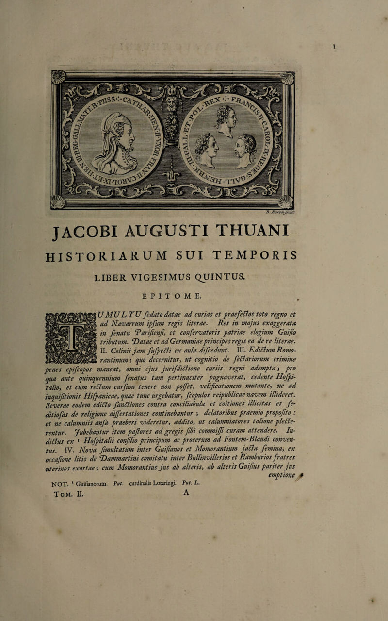 JACOBI AUGUSTI THUANI HISTORIARUM SUI TEMPORIS LIBER VIGESIMUS QUINTUS. EPITOME. UMULTU fe dato datae ad curias et praefedtos toto regno et ad Navarrum ipfum regis literae. Res in majus exaggerata in fenatu Tarijfienfi\ et confervatoris patriae elogium Guijio tributum. 'Datae et ad Germaniae principes regis ea de re literae. II. Colinii jam fufpeBi ex aula difcedunt. III. EdiBum Romo- rantinum; quo decernitur, ut cognitio de feBariorum crimine penes epifcopos maneat, omni ejus jurifdiBione curiis regni adempta j pro qua ante quinquennium fenatus tam pertinaciter pugnaverat, cedente Hofpi- talio, et cum recium curfum tenere non pojjet&gt; velificationem mutante, ne ad inquijitionis Hifpanicae, quae tunc urgebatur, f copulos reipublicae navem illideret. Severae eodem edicto fanetiones contra conciliabula et coitiones illicitas et fe- ditiofas de religione differt at iones continebantur ; delatoribus praemio propofito : et ne calumniis anfa praeberi videretur, addito, ut calumniatores talione ple Fle¬ rentur. Jubebantur item paflores ad gregis fibi commijfi curam attendere. In- ditfus ex 1 Hofpitalii conflio principum ac procerum ad Fontem-Blandi conven¬ tus. IV. Nova fmultatum inter Guifianos et Momorantium jafta femina, ex occafwne litis de Dammartini comitatu inter Bullinvillerios et Ramburios fratres uterinos exortae5 cum Momor antius jus ab alteris, ab alteris Guifius pariter jus emptione * NOT. ' Guifianorum. Put. cardinalis Lotaringi. Put. L. T O M. II. ^ 4