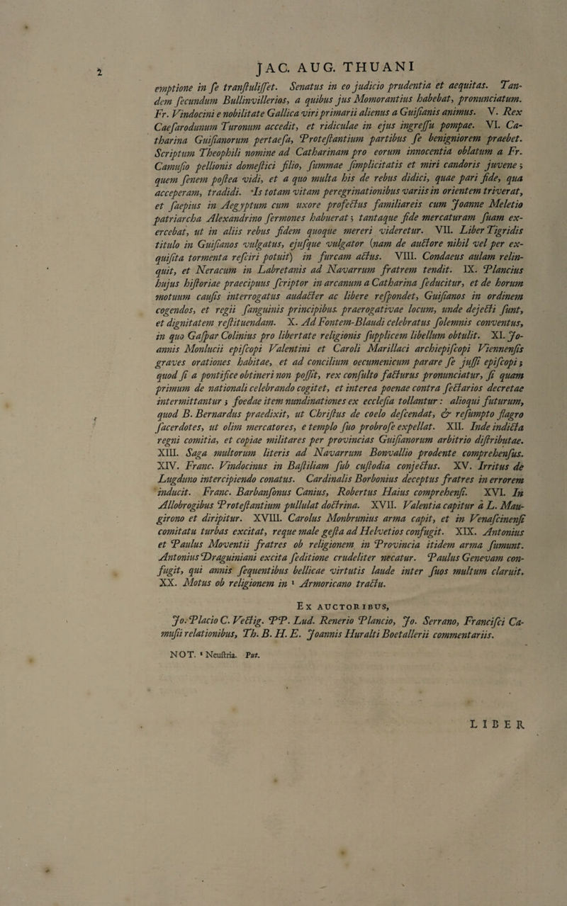 emptione in fe t ranfi uhjfct. Senatus in eo judicio pendent in et aequitas. Tan~ dem fecundum Bullinvillerios, a quibus jus Momorantius habebat, pronunciatum. Fr. Vindocini e nobilitate Gallica viri primarii alienus a Guifianis animus. V. Rex Caefarodunum Turonum accedit, et ridiculae in ejus ingre/fu pompae. VI. Ca- tharina Guifianorum pertaefa, Troteftantium partibus fe benigniorem praebet. Scriptum Theophili nomine ad Catharinam pro eorum innocentia oblatum a Fr. Camujio pellionis domejlici filio, fiummae /implicitatis et miri candoris juvene quem fienem poftea vidi, et a quo multa his de rebus didici, quae pari fide, qua acceperam, tradidi. Is totam vitam peregrinationibus variis in orientem triverat, et fiaepius in Aegyptum cum uxore profeBus familiareis cum Joanne Meletio patriarcha Alexandrino fermones habuerat 5 tantaque fide mercaturam fiuam ex¬ ercebat, ut in aliis rebus fidem quoque mereri videretur. VII. Liber Tigridis titulo in Guifianos vulgatus, ejufique vulgator (:nam de auBore nihil vel per ex- quifita tormenta reficiri potuit) in furcam aBus. VIII. Condaeus aulam relin¬ quit, et Neracum in Labretanis ad Navarrum fratrem tendit. IX. Flandus hujus hift oriae praecipuus feriptor in arcanum a Catharina fe ducitur, et de horum motuum caufis interrogatus audaBer ac libere refpondet, Guifianos in ordinem cogendos-, et regii /anguinis principibus praerogativae locum, unde dejeBi fiunt-, et dignitatem refiituendam. X. Ad Fontem-Blaudi celebratus fiolemnis conventus, in quo Gafpar Colinius pro Ubertate religionis fiupplicem libellum obtulit. XI. Jo- annis Monlucii epificopi Valentini et Caroli Marillaci archiepificopi Viennenfis graves orationes habitae, et ad concilium oecumenicum parare fe jujfi epificopi; quod fi a pontifice obtineri non pojfit, rex confiulto faffurus pronunciatur, fi quam primum de nationali celebrando cogitet, et interea poenae contra feffarios decretae intermittantur j foedae item nundinationes ex ecclefia tollantur: alioqui futurum, quod B. Bernardus praedixit, ut Chrifius de coelo defeendat, &amp; refiumpto flagro fac er dotes, ut olim mercatores, e templo fiuo probrofie expellat. XII. Inde indifta, regni comitia, et copiae militares per provincias Guifianorum arbitrio difiributae. XIII. Saga midtorum Uteris ad Navarrum Bonvallio prodente comprehenfius. XIV. Franc. Vindocinus in Baftiliam fiub cuftodia conjeffus. XV. Irritus de Lugduno intercipiendo conatus. Cardinalis Borbonius deceptus fratres in errorem inducit. Franc. Barbanfonus Canius, Robertus Haius comprehenfi. XVI. In Allobrogibus Froteftantium pullulat doBrina. XVII. Valentia capitur d L. Mau- girono et diripitur. XVIII. Carolus Monbrunius arma capit, et in Venaficinen/i comitatu turbas excitat, reque male gefta ad Helvetios confugit. XIX. Antonius et Faulus Moventii fratres ob religionem in Frovincia itidem arma fumunt. Antonius Draguiniani excita /e ditione crudeliter necatur. Faulus Genevam con¬ fugit, qui annis fequentibus bellicae virtutis laude inter fuos multum claruit. XX. Motus ob religionem in 1 Armoricano traBu. E X AUCTOR IBUS, Jo.FlacioC.VeBig. FF.Lud. Renerio Flancio, Jo. Serrano, Francifci Ca- mufii relationibus, Th. B. H. E. Joannis Huralti Boetallerii commentariis. NOT. 1 Neuftria. Fut. LIBER