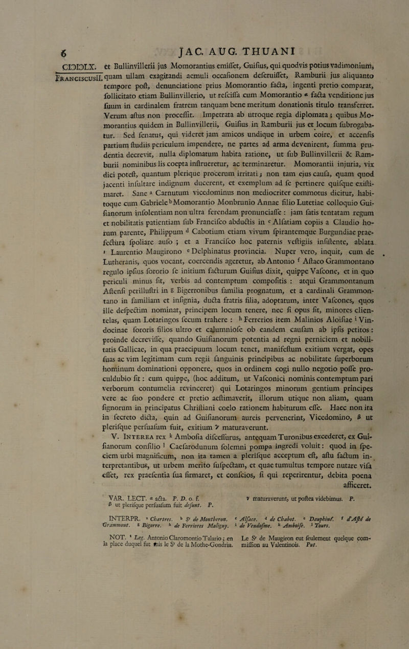 CIDIDLX. et Bullinvillerii jus Momorantius emiffet, Guifius, qui quodvis potius vadimonium, PranciscusII. ullam exagitandi aemuli occaftonem deferuiffct, Ramburii jus aliquanto tempore poft, denunciatione prius Momorantio fa&amp;a, ingenti pretio comparat, follicitato etiam Bullinvillerio, ut refciffa cum Momorantio « fada venditione jus fuum in cardinalem fratrem tanquam bene meritum donationis titulo transferret. Verum aftus non procellit. Impetrata ab utroque regia diplomata ; quibus Mo¬ morantius quidem in Bullinvillerii, Guifius in Ramburii jus et locum fubrogaba- tur. Sed fenatus, qui videret jam amicos undique in urbem coire, et accenfis partium ftudiis periculum impendere, ne partes ad arma devenirent, fumma pru¬ dentia decrevit, nulla diplomatum habita ratione, ut fub Bullinvillerii &amp; Ram¬ burii nominibus lis coepta inftrueretur, ac terminaretur. Momorantii injuria, vix dici poteft, quantum plerique procerum irritati j non tam ejus caufa, quam quod jacenti infultare indignum ducerent, et exemplum ad fe pertinere quifque exifti- maret. Sane a Carnutum vicedominus non mediocriter commotus dicitur, habi- toque cum Gabrieleb Momorantio Monbrunio Annae filio Lutetiae colloquio Gui- fianorum infolentiam non ultra ferendam pronunciafle : jam fatis tcntatam regum et nobilitatis patientiam fub Francifco abdudis in c Alfatiam copiis a Claudio ho¬ rum parente, Philippum d Cabotium etiam vivum fpirantemque Burgundiae prae- fediira fpoliare aufo ; et a Francifco hoc paternis veftigiis infiftente, ablata 1 Laurentio Maugirono e Dclphinatus provincia. Nuper vero, inquit, cum de Luthcranis, quos vocant, coercendis ageretur, ab Antonio i Aftaeo Granmiontano regulo ipfius fororio fe initium fadurum Guifius dixit, quippe Vafcone, et in quo periculi minus fit, verbis ad contemptum compofitis : atqui Grammontanum Aftcnfi perilluftri in S Bigerronibus familia prognatum, et a cardinali Grammon- tano in familiam et infignia, duda fratris filia, adoptatum, inter Vafcones, quos ille defpedim nominat, principem locum tenere, nec fi opus fit, minores clien¬ telas, quam Lotaringos fecum trahere : h Ferrerios item Malinios Aloifiae 1 Vin- docinae fororis filios ultro et cajumniofe ob eandem caufam ab ipfis petitos: proinde decrcvilfe, quando Guifianorum potentia ad regni perniciem et nobili¬ tatis Gallicae, in qua praecipuum locum tenet, manifeftum exitium vergat, opes fuas ac vim legitimam cum regii fanguinis principibus ac nobilitate fuperborum hominum dominationi opponere, quos in ordinem cogi nullo negotio polfe pro- culdubio fit: cum quippe, (hoc additum, ut Vafconici nominis contemptum pari verborum contumelia revinceret) qui Lotaringos minorum gentium principes vere ac fuo pondere et pretio aeftimaverit, illorum utique non aliam, quam fignorum in principatus Chriftiani coelo rationem habiturum efie. Haec non ita in fecreto dida, quin ad Guifianorum aureis pervenerint, Vicedomino, 3 ut plerifque perfuafum fuit, exitium &gt; maturaverunt. V. Interea rex k Ambofia difceffurus, antequam Turonibus excederet, ex Gui¬ fianorum confilio 1 Caefarodunum folemni pompa ingredi voluit: quod in fpe- ciem urbi magnificum, non ita tamen a plerifque acceptum eft, aftu fadum in¬ terpretantibus, ut urbem merito fufpedam, et quae tumultus tempore nutare vifa effet, rex praefentia fua firmaret, et confcios, fi qui reperirentur, debita poena afficeret. VAR. LECT. * acia. P. D. o. f. v maturaverunt, ut poftea videbimus. P. 3 ut plerifque perfuafum fuit defunt. P. INTERPR. a Chartres. b Sr de Montheron. c Alface. d de Chabot. e Dauphinf. f cCAJld de Grdmmont. s Bigorre. h de Ferrieres Maligny. * de Vendofme. k Amboije. 1 Tours. NOT. 1 Leg. Antonio Claromontio Talario ,* en Le Sr de Maugiron eut feulement quelque com¬ ia place duquel fut ftiis le Sr de la Mothe-Gondrin. miflion au Valentinois. Fut.