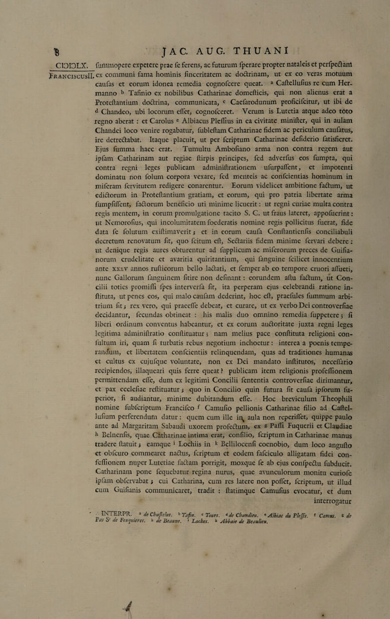 CIDI3LX. fuiVmiopere expetere prae fe ferens, ac futurum fperare propter nataleis et perfpedanl JFranciscusII. cx communi fama hominis finceritatem ac dodrinam, ut ex eo veras motuum caufas et eorum idonea remedia cognofcere queat. a Caftellulius re cum Her. manno b Tafinio ex nobilibus Catharinae domefticis, qui non alienus erat a Proteftantium dodrina, communicata, c Caefarodunum proficifcitur, ut ibi de d Chandeo, ubi locorum eftet, cognolccret. Verum is Lutetia atque adeo toto regno aberat : et Carolus e Albiacus Pleflius in ea civitate minifter, qui in aulam Chandei loco venire rogabatur, fubleftam Catharinae fidem ac periculum caufatus, ire detredabat. Itaque placuit, ut per feriptum Catharinae defiderio fatisfieret. Ejus fumma haec erat. Tumultu Ambofiano arma non contra regem aut ipfam Catharinam aut regiae fiirpis principes, fed adverfus cos fumpta, qui contra regni leges publicam adminiftrationem ufurpaftent, et impotenti dominatu non folum corpora vexare, fed menteis ac confcicntias hominum in miferam fervitutem redigere conarentur. Eorum videlicet ambitione fadum, ut edidorum in Proteftantium gratiam, et eorum, qui pro patria libertate arma fumpftftent, fadorum beneficio uti minime licuerit: ut regni curiae multa contra regis mentem, in eorum promulgatione tacito S. C. ut fraus lateret, appofuerint: ut Ncmorofius, qui incolumitatem foederatis nomine regis pollicitus fuerat, fide data fe folutum exiftimaverit j et in eorum caufa Conftantienfis conciliabuli decretum renovatum fit, quo fcitum eft, Sedariis fidem minime fervari debere: ut denique regis aures obturentur ad fupplicum ac miferorum preces de Guifia- norum crudelitate et avaritia quiritantium, qui fanguine lcilicet innocentium ante xxxv annos rufticorum bello ladati, et femper ab eo tempore cruori aflueti, nunc Gallorum fanguinem fitirc non definant: eorundem aftu fadum, ut Con¬ cilii toties promifii fpes interverfa fit, ita perperam ejus celebrandi ratione in- ftituta, ut penes eos, qui malo caufam dederint, hoc eft, praefules fummum arbi¬ trium fit i rex vero, qui praeclfe debeat, et curare, ut ex verbo Dei controverfiae decidantur, fecundas obtineat : his malis duo omnino remedia fuppetere 5 fi liberi ordinum conventus habeantur, et ex eorum audoritate juxta regni leges legitima adminiftratio conftituatur5 nam melius pace conftituta religioni con- fultum iri, quam fi turbatis rebus negotium inchoetur: interca a poenis tempe¬ randum, et libertatem confcientiis relinquendam, quas ad traditiones humanas ct cultus ex cujufque voluntate, non ex Dei mandato inftitutos, neceftario recipiendos, illaqueari quis ferre queat? publicam item religionis profeflionem permittendam efic, dum ex legitimi Concilii fententia controverfiae dirimantur, ct pax ccclefiae reftituatur; quo in Concilio quin futura fit caufa ipforum fu- perior, fi audiantur, minime dubitandum efie. Hoc breviculum Theophili nomine fubfcriptum Francifco f Camufio pellionis Catharinae filio ad Caftel- lufium perferendum datur : quem cum ille ii^ aula non reperifiet, quippe paulo ante ad Margaritam Sabaudi uxorem profedum, ex s Pafli Fuquerii et Claudiae h Belnenfis, quae Catharinae intima erat, confilio, feriptum in Catharinae manus tradere ftatuit; eamque 1 Lochiis in k Bcllilocenfi coenobio, dum loco angufto ct obfcuro commearet nadus, feriptum et eodem fafciculo alligatam fidei con- feflionem nuper Lutetiae fadam porrigit, moxque fe ab ejus confpedu fubducit. Catharinam pone fequebatur regina nurus, quae avunculorum monitu curiofe ipfam obfervabat} cui Catharina, cum res latere non poflet, feriptum, ut illud cum Guifianis communicaret, tradit : ftatimque Camufius evocatur, et dum interrogatur _ ^TERPR. 3 de Chaflelus. b Tafin. c Tours. ide Chandieu. e Albiae du TleJJts. f Cavius, e de