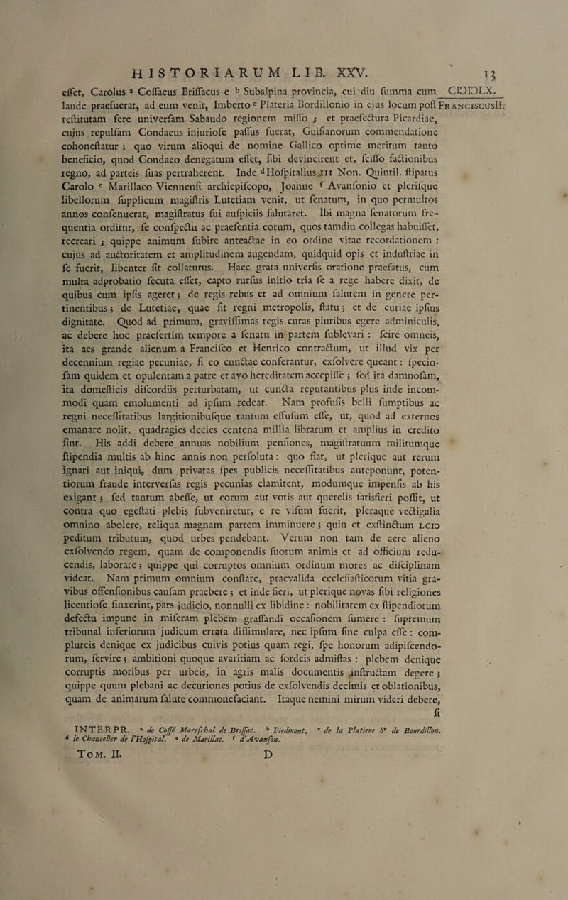 effet, Carolus a Coflaeus Briffacus e b Subalpina provincia, cui diu fumma cum CIOIDLX. Jaude praefuerat, ad eum venit, Imberto c Plateria Bordillonio in ejus locum pofl FranciscusII. reftitutam fere univerfam Sabaudo regionem miffo j et pracfc&amp;ura Picardiac, cujus repulfam Condaeus injuriofe pafifus fuerat, Guifianorum commendatione cohoneftatur ; quo virum alioqui de nomine Gallico optime meritum tanto beneficio, quod Gondaeo denegatum effet, fibi devincirent et, fciffo fa&amp;ionibus regno, ad parteis fuas pertraherent. Inde Hofpitalius jii Non. Quintii, flipatus Carolo e Marillaco Viennenfi archiepifcopo, Joanne f Avanfonio et plerifque libellorum fupplicum magiflris Lutetiam venit, ut fenatum, in quo permultos annos confenuerat, magiflratus fui aufpiciis falutaret. Ibi magna fcnatorum fre¬ quentia orditur, fe confpe&amp;u ac praefentia eorum, quos tamdiu collegas habuiflet, recreari j quippe animum fubire antea&amp;ae in eo ordine vitae recordationem : cujus ad au&amp;oritatem et amplitudinem augendam, quidquid opis et induflriae in fe fuerit, libenter fit collaturus. Haec grata univerfis oratione praefatus, cum multa adprobatio fecuta effet, capto rurfus initio tria fe a rege habere dixit, de quibus cum ipfis ageret; de regis rebus et ad omnium falutem in genere per¬ tinentibus ; de Lutetiae, quae fit regni metropolis, flatu; et de curiae ipfius dignitate. Quod ad primum, graviffimas regis curas pluribus egere adminiculis, ac debere hoc praefertim tempore a fenatu in partem fublevari : feire omneis, ita aes grande alienum a Francifco et Henrico contraflum, ut illud vix per decennium regiae pecuniae, fi eo eundae conferantur, exfolvere queant: fpecio- fam quidem et opulentam a patre et avo hereditatem accepiffe 5 fed ita damnofam, ita domefticis difeordiis perturbatam, ut eunda reputantibus plus inde incom¬ modi quam emolumenti ad ipfum redeat. Nam profufis belli fumptibus ac regni neceflitatibus largitionibufque tantum effufum effe, ut, quod ad externos emanare nolit, quadragies decies centena millia librarum et amplius in credito fint. His addi debere annuas nobilium penfiones, magiflratuum militumque ftipendia multis ab hinc annis non perfoluta: quo fiat, ut plerique aut rerum ignari aut iniqui, dum privatas fpes publicis neceflitatibus anteponunt, poten- tiorum fraude interverfas regis pecunias clamitent, modumque impenfis ab his exigant ; fed tantum abefle, ut eorum aut votis aut querelis fatisfieri poflit, ut contra quo egeftati plebis fubveniretur, e re vifum fuerit, pleraque vedigalia omnino abolere, reliqua magnam partem imminuere 5 quin et exftinduin lcid peditum tributum, quod urbes pendebant. Verum non tam de aere alieno exfolvendo regem, quam de componendis fuorum animis et ad officium redu¬ cendis, laborare; quippe qui corruptos omnium ordinum mores ac difciplinam videat. Nam primum omnium conflare, praevalida ecclefiafticorum vitia gra¬ vibus offenfionibus caufam praebere ; et inde fieri, ut plerique novas fibi religiones licentiofe finxerint, pars judicio, nonnulli ex libidine : nobilitatem ex ftipendiorum defedtu impune in miferam plebem graflandi occafionem fumere : fupremum tribunal inferiorum judicum errata diflimulare, nec ipfum fine culpa effe : com- plureis denique ex judicibus cuivis potius quam regi, fpe honorum adipifeendo- rum, fervire; ambitioni quoque avaritiam ac fordeis admiflas : plebem denique corruptis moribus per urbeis, in agris malis documentis inflru&amp;am degere ; quippe quum plebani ac decuriones potius de exfolvendis decimis et oblationibus, quam de animarum falute commonefaciant. Itaque nemini mirum videri debere, fi INTERPR. a de Coffe Marefchal de BriJJac. b Tiedmont. c de la Flatiere Sr de Bourdillon. d le Chancelier de FHoJpital. e de Marillac. { d^Avanfon. T o m. II, D