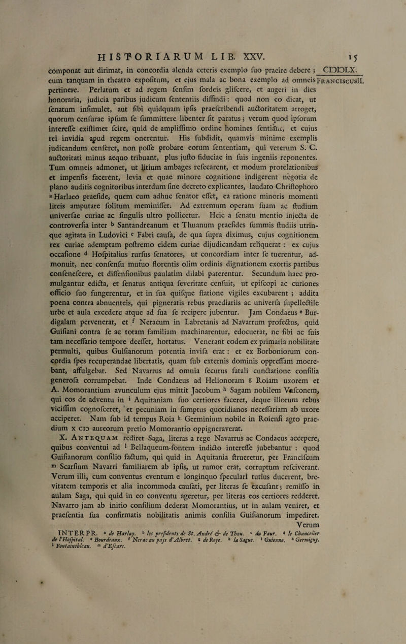 componat aut dirimat, in concordia alenda ceteris exemplo fuo praeire debere 3 CITIOLX. eum tanquam in theatro expolitum, et ejus mala ac bona exemplo ad omneispRANCiscusIL pertinere. Perlatum et ad regem fenlim fordeis glifeere, et augeri in dies honoraria, judicia paribus judicum fententiis diffindi: quod non eo dicat, ut fenatum infimulet, aut ftbi quidquam ipfis praeferibendi au&amp;oritatem arroget, quorum cenfurae ipfum fe fummittere libenter lit paratus; verum quod ipforum intereffe exiftimet fcire, quid de ampliffimo ordine homines fentiftu, et cujus rei invidia apud regem onerentul*. His fubdidit, quamvis minime exemplis judicandum cenferet, non polfe probare eorum fententiam, qui veterum S. C. au&amp;oritati minus aequo tribuant, plus jufto fiduciae in fuis ingeniis reponentes. Tum omneis admonet, ut litium ambages refecarcnt, et modum protelationibus et impenlis facerent, levia et quae minore cognitione indigerent negotia de plano auditis cognitoribus interdum fine decreto explicantes, laudato Chriftophoro a Harlaeo praefide, quem cum adhuc fenatot effiet, ea ratione minoris momenti liteis amputare folitum meminiffiet. Ad extremum operam fuam ac ftudium univerfae curiae ac fingulis ultro pollicetur. Heic a fenatu mentio inje&amp;a de controverfia inter b Santandreanum et Thuanum praefides fummis ftudiis utrin- que agitata in Ludovici c Fabri caufa, de qua fupra diximus, cujus cognitionem rex curiae ademptam poftremo eidem curiae dijudicandam reliquerat : ex cujus occafione d Hofpitalius rurfus fenatores, ut concordiam inter fe tuerentur, ad¬ monuit, nec confenfu mutuo florentis olim ordinis dignationem exortis partibus confenefcere, et diffienfionibus paulatim dilabi paterentur. Secundum haec pro¬ mulgantur edi&amp;a, et fenatus antiqua feveritate cenfuit, ut epifeopi ac curiones officio fuo fungerentur, et in fua quifque ftatione vigiles excubarent ; addita poena contra abnuenteis, qui pigneratis rebus praediariis ac univerfa fupelledtile urbe et aula excedere atque ad fua fe recipere jubentur. Jam Condaeusc Bur¬ digalam pervenerat, et f Neracum in Labretanis ad Navarrum profedtus, quid Guifiani contra fe ac totam familiam machinarentur, edocuerat, ne fibi ac fuis tam neceffiario tempore deeffiet, hortatus. Venerant eodem ex primaria nobilitate permulti, quibus Guifianorum potentia invifa erat : et ex Borboniorum con¬ cordia fpes recuperandae libertatis, quam fub externis dominis oppreffam moere- bant, affulgebat. Sed Navarrus ad omnia fecurus fatali cun&amp;atione confilia generofa corrumpebat. Inde Condaeus ad Helionoram g Roiam uxorem et A. Momorantium avunculum ejus mittit Jacobum h Sagam nobilem Vefconem, qui eos de adventu in ‘ Aquitaniam fuo certiores faceret, deque illorum rebus viciffim cognofceret, et pecuniam in fumptus quotidianos neceflariam ab uxore acciperet. Nam fub id tempus Roia k Germinium nobile in Roienfi agro prae¬ dium x cio aureorum pretio Momorantio oppigneraverat. X. Antequam rediret Saga, literas a rege Navarrus ac Condaeus accepere, quibus conventui ad 1 Bellaqueum-fontem indi&amp;o intereffe jubebantur : quod Guifianorum confilio fattum, qui quid in Aquitania ftrueretur, per Francifcum 111 Scarfium Navarri familiarem ab ipfis, ut rumor erat, corruptum refeiverant. Verum illi, cum conventus eventum e longinquo fpeculari tutius ducerent, bre¬ vitatem temporis et alia incommoda caufati, per literas fe excufant; remiffo in aulam Saga, qui quid in eo conventu ageretur, per literas eos certiores redderet. Navarro jam ab initio confilium dederat Momorantius, ut in aulam veniret, et praefentia fua confirmatis nobilitatis animis confilia Guifianorum impediret. Verum INTERPR. a de Harlay. b les prcjidents de St.Andrtf &amp; de Thou. c du Faur. d le Chanceliet de FHofpital. e Bourdcaux. { Nerac au pays d’Albret. s deRoje. h /a Sague, 1 Gumine. k Germigny. 1 Fo7itainebleau. m d’Efcarr.