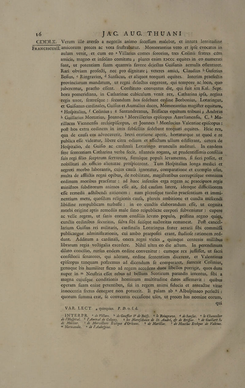 CI3IDLX. Verum ille averfo a negotiis animo feceffum malebat, et innata lentitudine; FranciscusII. amicorum preces ac vota fruftrabatur. Momorantius vero et ipfe evocatus in aulam venit, et cum eo a Villarius comes fororius, tres Colinii fratres cum amicis, magno et infolito comitatu ; plures enim ioccc equites in eo numerati funt, ut potentiam fuam quamvis favore deje&amp;us Guifianis aemulis oftentaret* Rari obviam profe&amp;i, nec pro dignitate; veteres amici, Claudius b Guferius Bofius, c Ringravius, d Sanfacus, et aliquot torquati equites. Interim praefedis provinciarum mandatum, ut regni dele&amp;us cogerent, qui tempore ac loco, quo juberentur, praelio elfent. Conllituto conventus die, qui fuit xii Kal. Sept. hora pomeridiana, in Catharinae cubiculum venit rex, Catharina ipfa, regina regis uxor, fratrefque : fecundum hos fedebant ordine Borbonius, Lotaringus, et Guifianus cardinales, Guifius et Aumalius duces, Momorantius magifter equitum, c Hofpitalius, f Colinius ; s Santandreanus, Brilfacus equitum tribuni j Andreas h Guillarius Mortarius, Joannes * Morvillerius epifeopus Aurelianenfis, C. k Ma- rillacus Viennenlis archiepifcopus, et Joannes 1 Monlucius Valentiae epifeopus : poft hos extra ordinem in imis fubfelliis fedebant torquati equites. Hcic rex, qua de caufa eos advocaverit, brevi oratione aperit, hortaturque ut quod e re publica elfe videatur, libere citra odium et affedum ullum ediderant, cetera de Hofpitalio, de Guifio ac cardinali Lotaringo avunculis audituri. In eandem fere fententiam Catharina verba fecit, allanteis rogans, ut prudentifiimis conliliis fuis regi filio fceptrum fervarent, fimulque populi levamento, fi fieri polfet, et nobilitati ab officio alienatae profpiccrent. Tum Hofpitalius longa medici et aegroti morbo laborantis, cujus caufa ignoratur, comparatione et exemplo ufus, multa de affiidtis regni opibus, de nobilitate, magiftratibus corruptifque omnium ordinum moribus praefatur : ad haec infenfos erga regem ac praecipuos regis miniftros fubditorum animos elfe ait, fed caufam latere, ideoque difficiliorem elfe remedii adhibendi rationem : nam plcrofque taedio praefentium et immi¬ nentium metu, quofdam religionis caufa, plureis ambitione et eunda mifcendi libidine rempublicam turbalfe : in eo eundis elaborandum elfe, ut cognita morbi origine aptis remediis male fano rcipublicae corpori fubveniatur : cupere ac velle regem, ut fanis eorum conliliis levato populo, priftina regno quies, cundlis ordinibus fecuritas, falva fibi fuifque au&amp;oritas remaneat. Poft cancel¬ larium Guifius rei militaris, cardinalis Lotaringus frater aerarii fibi commiHi publicaeque adminiftrationis, cui ambo praepoliti erant, ftudiofe rationem red¬ dunt. Additum a cardinali, onera regni vicies A quinque centenis millibus librarum regia vediigalia excedere. Nihil ultra eo die adtum. In perendinum dilato concilio, rurfus eodem ordine convenitur : cumque rex jufliflet, ut facri confiftorii fenatores, qui aderant, ordine fententiam dicerent, et Valenrinus epifeopus tanquam poliremus ad dicendum fe compararet, furrexit Colinius, genuque bis humiliter flexo ad regem accedens duos libellos porrigit, quos dum nuper in m Neuftria eflet rebus ad bellum Scoticum parandis intentus, fibi a magna cujufque conditionis hominum multitudine datos affirmavit : quibus operam fuam enixe petentibus, fui in regem animi fiducia et antea&amp;ae vitae innocentia fretus denegare non potuerit. Ii palam ab n Albafpinaeo perledli : quorum fumma erat, fe conventus occafione ufos, ut preces has nomine eorum, qui VAR. LECT. a quinquies. P. D. o. f. d. 1NTERPR. 3 de Villare. b de Gouffier Sr de Boijy. c le Reivgtave. d deSanfac. e le Chancelier de l Hojpital. f VAmiral de Coligny. g les Marefchaux de St. Andr&lt;&amp; de BriJJac. h de Guillart Sr de Mortier. 1 de Morvilliers Eveyue d Orlcans. k de MarIllae. 1 de Montluc Eveque de Valcme.