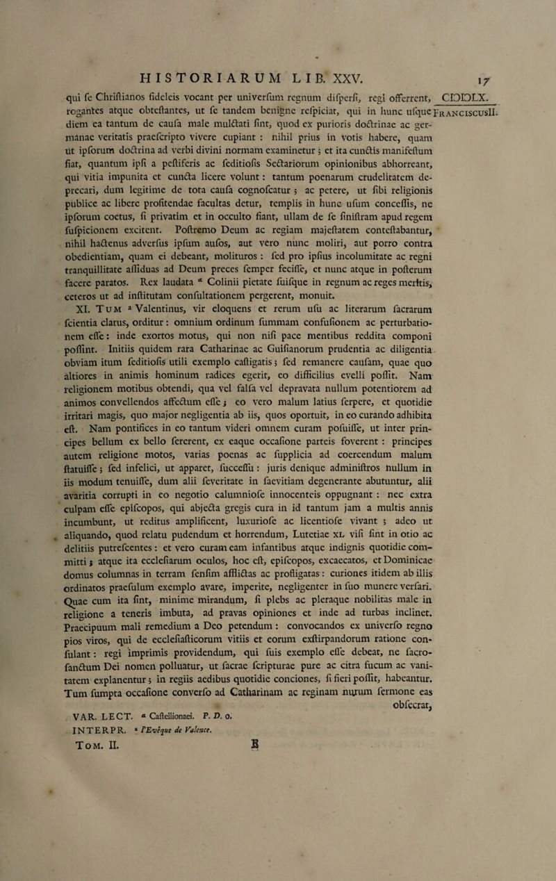 qui fe Chriftianos fidcleis vocant per univerfum regnum difperfi, regi offerrent, CI3I0LX. rogantes atque obtcftantcs, ut fe tandem benigne rclpiciat, qui in hunc ufque FranciscusII. diem ea tantum de caufa male muldati fint, quod ex purioris dodrinae ac ger¬ manae veritatis praeferipto vivere cupiant : nihil prius in votis habere, quam iit ipforum dodrina ad verbi divini normam examinetur 5 et ita eundis manifeftum fiat, quantum ipfi a peftiferis ac feditiofis Sedariorum opinionibus abhorreant, qui vitia impunita et eunda licere volunt: tantum poenarum crudelitatem de¬ precari, dum legitime de tota caufa cognofcatur 5 ac petere, ut fibi religionis publice ac libere profitendae facultas detur, templis ili hunc ufum conceffis, ne ipforum coctus, fi privatim et in occulto fiant, ullam de fe finiftram apud regem fufpicionem excitent. Poftremo Deum ac regiam majcftatem conteftabantur, nihil hadenus adverfus ipfum aufos, aut vero nunc moliri, aut porro contra obcdiehtiam, quam ei debeant, molituros : fed pro ipfius incolumitate ac regni tranquillitate afiiduas ad Deum preces femper feciffe, et nunc atque in pofterum facere paratos. Rex laudata * Colinii pietate fuifque in regnum ac reges meritis, ceteros ut ad inftitutam confultationem pergerent, monuit. XI. Tum a Valentinus, vir eloquens et rerum ufu ac literarum facrarum fcientia clarus, orditur: omnium ordinum fummam confufionem ac perturbatio¬ nem effe: inde exortos motus* qui non nifi pace mentibus reddita componi pofllnt. Initiis quidem rara Catharinae ac Guifianorum prudentia ac diligentia obviam itum feditiofis utili exemplo caftigatis; fed remanere caufam, quae quo altiores in animis hominum radices egerit, eo difficilius evelli poffit. Nam religionem motibus obtendi, qua vel falfa vel depravata nullum potentiorem ad animos convellendos affedum effe j eo vero malum latius ferperc, et quotidie irritari magis, quo major negligentia ab iis, quos oportuit, in eo curando adhibita eft. Nam pontifices in eo tantum videri omnem curam pofuilfe, ut inter prin¬ cipes bellum ex bello fererent, ex eaque occafione parteis foverent : principes autem religione motos, varias poenas ac fupplicia ad coercendum malum ftatuiffe 5 fed infelici, ut apparet, fucceffu: juris denique adminiftros liullum in iis modum tenuiffe, dum alii feveritate in faevitiam degenerante abutuntur, alii avaritia corrupti in eo negotio calumniofe innocenteis oppugnant : nec extra culpam effe epifeopos, qui abjeda gregis cura in id tantum jam a multis annis incumbunt, ut reditus amplificent, luxuriofe ac licentiofe vivant ; adeo ut aliquando, quod relatu pudendum et horrendum, Lutetiae xl vifi fint in otio ac delitiis putrefeentes: et vero curam eam infantibus atque indignis quotidie com¬ mitti ; atque ita ecclefiarum oculos, hoc cft, epifeopos, excaecatos, et Dominicae domus columnas in terram fenfim afflidas ac profligatas : curiones itidem ab illis ordinatos praefulum exemplo avare, imperite, negligenter in fuo munere verfari. Quae cum ita fint, minime mirandum, fi plebs ac pleraque nobilitas male in religione a teneris imbuta, ad pravas opiniones et inde ad turbas inclinet. Praecipuum mali remedium a Deo petendum : convocandos ex univerfo regno pios viros, qui de ecclefiafticorum vitiis et eorum exftirpandorum ratione con- fulant : regi imprimis providendum, qui fuis exemplo efie debeat, ne facro- fandum Dei nomen polluatur, ut facrae feripturae pure ac citra fucum ac vani¬ tatem explanentur; in regiis aedibus quotidie conciones, fi fieri poffit, habeantur. Tum fumpta occafione converfo ad Catharinam ac reginam nurum fermone eas obfecrat, V A R. L E C T. a Caftellionaei. P. D. o. . INTERPR. * FEvfyue de Valence. Tom. II. B