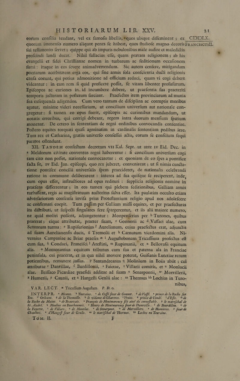 eorum confilia tendant, vel cx famofis libellis, 'quos ubique diffeminent ; cx CI3I3LX. quorum immcnfo numero aliquot penes fe habeat, quos ftudiofe magno decoris FranciscusII. fui teftimonio fervet; quippe qui ab impuris nebulonibus male audire et maledidis profcindi laudi ducat. Nihil fallacius effe, quam pravam religionem ; ab his evangelii et fidei Chriftianae nomen in turbarum ac feditionum occafionem fumi: itaque in eos levere animadvertendum. Sic autem cenfere, mitigandam pocilarum acerbitatem erga cos, qui fine armis fola conficientia dudi religionis caufa coeunt, qui potius admonitione ad officium reduci, quam vi cogi debere videantur : in eam rem fi quid proficere poffit, fe vitam libenter profufurum. Epifcopos ac curiones in, id incumbere debere, ut praefentia fua praeteriti temporis jaduram in pofterum farciant. Pracfedos item provinciarum ad munia fua exfequenda adigendos. Cum vero tantum de difciplina ac corruptis moribus agatur, minime videri neceffarium, ut concilium univerfum aut nationale con¬ gregetur : fi tamen eo opus fuerit, epifeopis ac curionibus mandandum, ut notatis erroribus, qui corrigi debeant, regem intra duorum menfium fpatium moneant. De cetero in fententiam de regni ordinibus convocandis confentire. Poficro equites torquati quafi agminatim in cardinalis fententiam pedibus iere. Tum rex et Catharina, gratiis univerfo confefiui adis, eorum fe confilium fequi paratos oftendunt. XII. Tandem confedum decretum vn Kal. Sept. ut ante iv Eid. Dec. in a Meldorum civitate conventus regni haberentur : fi concilium univerfum cogi tam cito non pollet, nationale convocaretur : et quoniam de eo fpes a pontifice fada fit, iv Eid. Jan. epifeopi, quo rex juberet, convenirent; ut fi nimia eunda* tione pontifex concilii univerfalis fpem praecideret, de nationalis celebrandi ratione in commune deliberarent : interea ad fua quifque fe reciperent, inde? cum opus eflet, infirudiores ad opus redituri : fupplicia religionis nomine in praefens differrentur ; in eos tamen qui plebem lcditionibus, Galliam armis turbaffent, regis ac magiftratuum audoritas falva effet. Ita paulatim occulto etiam adverfariorum confenfu invifa prius Proteftantium religio apud nos adolefcere ac confirmari coepit. Tum paffim per Galliam miffi equites, et per praefeduras ita diffributi, ut fufpedi fingulares fere fpargerentur, et iis alii majore numero, ne quid moliri pollent, adjungerentur : Monpenlerius per b Turones, quibus praeerat ; eique attributae, praeter fuam, c Gonnorii ac d Vaffaei alae, cum Scotorum turma: e Rupifurionius f Aurelianum, cujus praefedus erat, adjundis ad fuam Aurelianenfis ducis, z Tremolii et h Carnutum vicedomini alis. Ni- vernius Campaniae ac Briae praefes a ' Auguftobonam Tricaffium profedus eft cum fua, k Condaei, Francifci 1 Ateftini, m Rupimanii, et n Bellovafii equitum alis. 0 Momorantius equitum tribunus cum fua et paterna ala in Franciae peninfula, cui praeerat, et in qua nihil movere poterat, Guifianis Lutetiae rerum potientibus, remanere juffus. p Santandreanus <1 Molinium in Boiis abiit ; cui attributae r Danvillae, f Burdillonii, s Faictae, 1 Villarii comitis, et u Monlucii alae. BrilTaco Picardiae praefidi additae ad fuam v Senarpontii, w Morvillerii, x Humerii, y Caunii, et z Hangefti Genlii alae : aa Thermus bbLochias in Turo¬ nibus, VAR. LECT. * Tricaffium Auguilam. P. D. o. INTERPR. a Meattx. b Touraine. c de Coffe fieur de Gonnor. A de Vaffe. e prince de Ia Roche fur Ton. f Orleans. % de la Tremoille. h le rvida?Jie de Chartres. 1Troies. k prince de Conde. 1 dEfe. m de la Roche du Maine. n de Beauvais. 0 Franfois de Montmorency fils aind du connefable. p h marcfchal de St. A?idre. i Moulins en Bourbonnois. r Hejiry de Montmorency fieur de Damvil/e. { de Bourdillon. 1 de la Fayette. 1 de Vili ars.. u de Montluc. v de Senarpont. w de Morvilliers. * de Humieres. y fieur de Chaulnes. z d'Hangef fieur de Geniis. aa le marefchal de Thermes. bb Loches en Touraine.