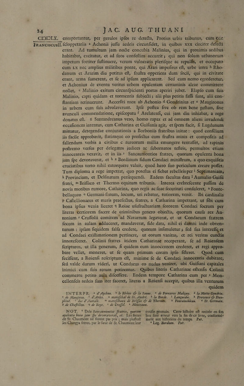 14 JAC. AUG. THUANI CI3I3LX. comportantur, per gerulos ipfos re deteda, Protius urbis tribunus, cum Cee FranciscusII. feloppetariis a Achonii jufiu aedeis circunfidet, in quibus xxx circiter deledi erant. Ad tumultum jam nofte concubia Malinius, qui in proximis aedibus habitabat, excitatur, et ad fuos confeftim accurrit 3 qui non folum urbanorum impetum fortiter fuftinuere, verum vulneratis plerifque ac rcpulfis, et occupato cum lx nec amplius militibus ponte, qui Arari impolitus eft, urbe intra b Rho¬ danum ct Ararim diu potitus eft, fruftra opperiens dum locii, qui in civitate erant, arma fumerent, et fc ad ipfum applicarent. Sed cum nemo egrederetur, et Achonius de eventu veritus urbem opulentam certaminis aleae committere nollet, c Malinio exitum circunfpicienti portas aperiri jubet. Elapfo cum fuis Malinio, capti quidam et tormentis fubjedi; alii plus petitis falli funt, alii con¬ flandam retinuerunt. Accerliti mox ab Achonio d Gondrinius et e Maugironus in urbem cum fuis advolaverunt. Ipfe poftea five ob rem bene gellam, live avunculi commendatione, epifeopatu f Arelatenfi, cui jam diu inhiabat, a rege donatus eft. B Santandreanus vero, homo rapax et ad omnem alieni invadendi occaftoncm intentus, cum Catharina et Guifianis agit, et lpem facit, fi Lugdunum mittatur, detegendae conjurationis a Borboniis fratribus initae : quod confilium iis facile approbavit, ftatimque eo profedus cum fruftra minis et compofttis ad fallendum verbis a civibus c aureorum millia emungere tentaflet, ad rapinis poftremo verfus per delegatos judices ac fubornatos tefteis, permultos etiam innocentcis vexavit, et in iis 1 Sancaumontios fratres, quorum opulenta bona jam fpe devoraverat, et h 2 Bordinum fidum Condaei miniftrum, a quo exquifitis cruciatibus torto nihil extorquere valuit, quod hero fuo periculum creare pollet. Tum diploma a rege impetrat, quo poteftas ei fiebat rebelleisper 1 Septimaniam; k Provinciam, et Delfinatum perfequendi. Eadem facultas data 1 Aumalio Guilii fratri, m Briflaco et Thermo equitum tribunis. Interea crebrefccntc paflim de novis motibus rumore, Catharina, quo regis ac fuae fecuritati confulcrct, nFonte- bellaqueo 0 Germani-fanum, locum, uti rebatur, tutiorem, venit. Ibi cardinalis p Caftellionaeus et maris praefedus, fratres, a Catharina impetrant, ut fibi cum bona ipfius venia liceret &lt;1 Roiae ufufruduariam fororem Condaei focrum per literas certiorem facere de criminibus genero objedis, quorum caufa rex An¬ tonium r Cruflolii comitem ad Navarrum legaverat, et ut Condaeum fratrem fecum in aulam adduceret, mandaverat, fide data, nihil ei damni inde obven¬ turum : ipfam fiquidem falfa credere, quorum inftmuletur 3 fed fua interefle et ad Condaei exiftimationem pertinere, ut eorum vanitas, et rei veritas eundis innotefeeret. Colinii fratres itidem Catharinae receperant, fe ad Roienfem feripturos, ut illa generum, fi quidem eum innocentem crederet, et regi appro¬ bare vellet, moneret, ut fe quam primum coram ipfo fifteret. Quod cum feciftent, a Roienfi referiptum eft, minime fe de Condaei innocentia dubitare, fed valde durum videri, ut Condaeus eo nudus veniret, ubi Guifiani capitales inimici cum fuis rerum potirentur. Quibus literis Catharinae oftenfis Colinii commeatu petito aula difceffere. Eodem tempore Catharina cum per s Mon- cellenfeis aedeis fuas iter faceret, literas a Roienfi accepit, quibus illa venturum quidem INTERPR. a d’Apchon. b le Rhone &amp; la Saone. c de Ferrieres Maligny. d la Motte Gondrin. * de Maugiron. f d'Aries, &amp; marefchal de St.Andrd. h la Borde. * Languedoc. k Proxence &amp; Dau- phind. 1 duc cTAumale. m marefehaux de Brijfac &lt;&amp; de Thermes. n Fontainebleau. 0 St. Germain. p de Chajiillon. i de Roye. ' de Crujfol. s Monceaux. N O T. 1 Dele Sancaumontios fratres, quorum coufin germain. Cette hiftoire eft recitee en fon opulenta bona jam fpe dexoraxerat, et. Les freres lieu fans erreur vers la fin de ce livre, conforme- de St. Chaumont ne furent pas pris ; mais pluftoft ment aux hiftoriens du temps. Fut. jes Changys freres, par le fieur de St. Chaumont leur 2 Leg. Bordium. Fut. v