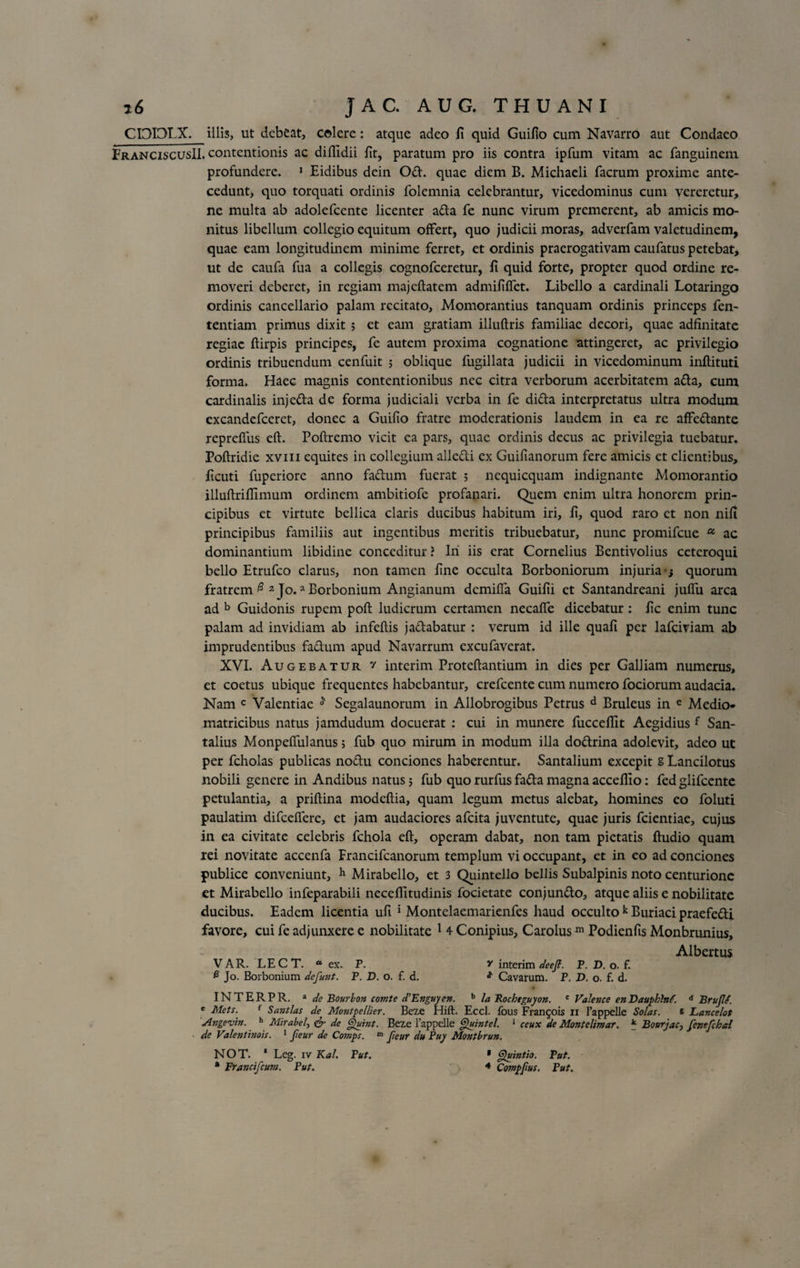 CDDLX. illis, ut debeat, colere: atque adeo fi quid Guifio cum Navarro aut Condaeo FranciscusII. contentionis ac difiidii fit, paratum pro iis contra ipfum vitam ac fanguinem profundere. 1 Eidibus dein Od. quae diem B. Michaeli facrum proxime ante¬ cedunt, quo torquati ordinis folemnia celebrantur, vicedominus cum vereretur, ne multa ab adolefcente licenter ada fe nunc virum premerent, ab amicis mo¬ nitus libellum collegio equitum offert, quo judicii moras, adverfam valetudinem, quae eam longitudinem minime ferret, et ordinis praerogativam caufatus petebat, ut de caufa fua a collegis cognofceretur, fi quid forte, propter quod ordine re¬ moveri deberet, in regiam majcftatem admififfet. Libello a cardinali Lotaringo ordinis cancellario palam recitato, Momorantius tanquam ordinis princeps fen- tentiam primus dixit ; et eam gratiam illuftris familiae decori, quae adfinitate regiae ftirpis principes, fe autem proxima cognatione attingeret, ac privilegio ordinis tribuendum cenfuit ; oblique fugillata judicii in vicedominum inftituti forma. Haec magnis contentionibus nec citra verborum acerbitatem ada, cum cardinalis injeda de forma judiciali verba in fe dida interpretatus ultra modum excandcfceret, donec a Guifio fratre moderationis laudem in ea re affedante repreffus eft. Poftremo vicit ea pars, quae ordinis decus ac privilegia tuebatur. Poftridie xvm equites in collegium alledi ex Guifianorum fere amicis et clientibus, ficuti fuperiore anno fadum fuerat ; nequicquam indignante Momorantio illuftriflimum ordinem ambitiofe profanari. Quem enim ultra honorem prin¬ cipibus et virtute bellica claris ducibus habitum iri, fi, quod raro et non nifi principibus familiis aut ingentibus meritis tribuebatur, nunc promifeue u ac dominantium libidine conceditur ? Iri iis erat Cornelius Bentivolius ceteroqui bello Etrufco clarus, non tamen fine occulta Borboniorum injuria ; quorum fratrem # 2 Jo.a Borbonium Angianum demiffa Guifii et Santandreani juffu arca ad b Guidonis rupem poft ludicrum certamen necaffe dicebatur: fic enim tunc palam ad invidiam ab infeftis jadabatur : verum id ille quafi per lafciviam ab imprudentibus fadum apud Navarrum excufaverat. XVI. Augebatur y interim Proteftantium in dies per Galliam numerus, et coetus ubique frequentes habebantur, crefcente cum numero fociorum audacia. Nam c Valentiae ^ Segalaunorum in Allobrogibus Petrus d Bruleus in e Medio- matricibus natus jamdudum docuerat : cui in munere fuccefiit Aegidius f San- talius Monpeftulanus; fub quo mirum in modum illa dodrina adolevit, adeo ut per fcholas publicas nodu conciones haberentur. Santalium excepit s Lancilotus nobili genere in Andibus natus; fub quo rurfus fada magna acceflio: fed glifeente petulantia, a priftina modeftia, quam legum metus alebat, homines eo foluti paulatim difceffere, et jam audaciores afeita juventute, quae juris fcientiae, cujus in ea civitate celebris fchola eft, operam dabat, non tam pietatis ftudio quam rei novitate accenfa Francifcanorum templum vi occupant, et in eo ad conciones publice conveniunt, h Mirabello, et 3 Quintello bellis Subalpinis noto centurione et Mirabello infeparabili neceffitudinis focietate conjundo, atque aliis e nobilitate ducibus. Eadem licentia ufi 1 Montelaemarienfes haud occulto k Buriaci praefedi favore, cui fe adjunxere e nobilitate 1 4 Conipius, Carolusm Podienfis Monbrunius, Albertus V AR. LE C T. “ ex. P. ? interim deejf. P. D. o. f. £ Jo. Borbonium defunt. B. D. o. f. d. * Cavarum. P. D. o. f. d. INTERPR. * de Bourbon comte d’Enguyen. b la Rocheguyon. e Valenee enDauphlnd. d Brujlt. e Mcts. f Sajitlas de Montpellier. Bexe Hift. Eccl. fous Frangois II 1’appelle Solas. s Eancelot Arigevin. h Mirabel, &amp; de Quint. Beze Tappelle Quintcl. 1 ceux de Montelimar. * Bonrjac, fcnefchal de Valetitbiois. 1 fieur de Comps. 01 Jieur du Buy Montbrun. NOT. 1 Leg. iv Kal. Put. * Quintio. Put. * Francifcum. Put. * Compfius. Put.