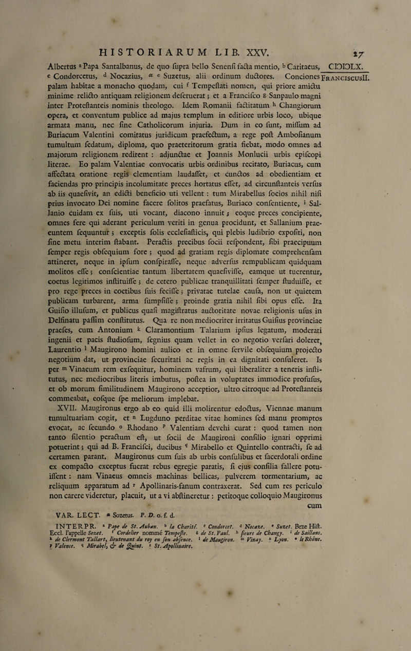 Albertus a Papa Santalbanus, de quo fupra bello Scnenfi fada mentio, b Caritaeus, CIDIDLX. c Condorcetus, d Nocazius, u e Suzetus, alii ordinum dudores. Conciones pRanciscusII. palam habitae a monacho quodam, cui f Tempeftati nomen, qui priore amidu minime relido antiquam religionem deferuerat; et a Francifco 8 Sanpaulo magni inter Proteftanteis nominis theologo. Idem Romanii faditatum h Changiorum opera, et conventum publice ad majus templum in editiore urbis loco, ubique armata manu, nec line Catholicorum injuria. Dum in eo funt, milTum ad Buriacum Valentini comitatus juridicum praefedum, a rege poft Ambolianum tumultum fedatum, diploma, quo praeteritorum gratia fiebat, modo omnes ad majorum religionem redirent : adjundae et Joannis Monlucii urbis epifcopi literae. Eo palam Valentiae convocatis urbis ordinibus recitato, Buriacus, cum affedata oratione regis clementiam laudaflet, et eundos ad obedientiam et faciendas pro principis incolumitate preces hortatus eftet, ad circunftanteis verfus ab iis quaefivit, an edidi beneficio uti vellent : tum Mirabcllus focios nihil nifi prius invocato Dei nomine facere folitos praefatus, Buriaco confentiente, * Sal- lanio cuidam ex fuis, uti vocant, diacono innuit j eoque preces concipiente, omnes fere qui aderant periculum veriti in genua procidunt, et Sallanium prae¬ euntem fequuntur ; exceptis folis ecclefiafticis, qui plebis ludibrio expofiti, non fine metu interim ftabant. Peradis precibus focii refpondent, fibi praecipuum femper regis obfequium fore ; quod ad gratiam regis diplomate comprehenfam attineret, neque in ipfum confpirafie, neque adverfus rempublicam quidquam molitos efie; confcientiae tantum libertatem quaefivifte, eamque ut tuerentur, coetus legitimos inftituifle ; de cetero publicae tranquillitati femper ftuduifie, et pro rege preces in coetibus fuis fecifte 5 privatae tutelae caufa, non ut quietem publicam turbarent, arma fumpfifie ; proinde gratia nihil fibi opus efie. Ita Guifio illufum, et publicus quafi magiftratus audoritate novae religionis ufus in Delfinatu paflim conftitutus. Qua re non mediocriter irritatus Guifius provinciae praefes, cum Antonium k Claramontium Talarium ipfius legatum, moderati ingenii et pacis ftudiofum, fegnius quam vellet in eo negotio verfari doleret, Laurentio 1 Maugirono homini aulico et in omne fervile obfequium projedo negotium dat, ut provinciae fecuritati ac regis in ea dignitati confuleret. Is per m Vinaeum rem exfequitur, hominem vafrum, qui liberalitcr a teneris infti- tutus, nec mediocribus literis imbutus, poftea in voluptates immodice profufus, et ob morum fimilitudinem Maugirono acceptior, ultro citroque ad Proteftanteis commeabat, eofque fpe meliorum implebat. XVII. Maugironus ergo ab eo quid illi molirentur edodus, Viennae manum tumultuariam cogit, et n Lugduno perditae vitae homines fed manu promptos evocat, ac fecundo 0 Rhodano p Valentiam devehi curat : quod tamen non tanto filentio peradum eft, ut focii de Maugironi confilio ignari opprimi potuerint 5 qui ad B. Francifci, ducibus 9 Mirabello et Quintello contradi, fe ad certamen parant. Maugironus cum fuis ab urbis confulibus et facerdotali ordine ex compado exceptus fuerat rebus egregie paratis, fi ejus confilia fallere potu- iflent: nam Vinaeus omneis machinas bellicas, pulverem tormentarium, ac reliquum apparatum ad r Apollinaris-fanum contraxerat. Sed cum res periculo non carere videretur, placuit, ut a vi abftineretur : petitoque colloquio Maugironus cum VAR. LECT. * Sozetus. P. D. o. f. d. INTERPR. a Pape de St.Auban. b Ia Charite. c Condorcet. d Noeaze. e Suzet. Beze Hift. Eccl. 1’appelle Sezet. f Cordelier nomme Tempe fle. i de St. Paul. h fleurs de Changy. * de Saillans. k de Clermont Tallart, lieutenant du roy en fon abfence. 1 de Maughon. 1,1 Vinay. n Lyon, • le Rhone. f Valence. i Mrabelj &amp; de Quint. 1 St. Apollmaire.