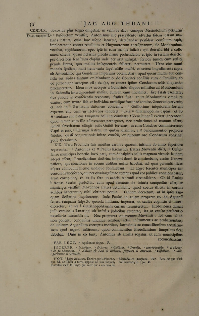 CIDI3LX. obnoxius plus aequo diligebat, in viam fe dat: cumque Merindolium petiturus FranciscusII.3 1 Bufquetum venifiet, Antonianus ille praevalente adverfus fidem datam ma¬ ligna natura, quae huc ufque latuerat, deteftandae perfidiae confilium capit, implorataque contra rebellium et Hugonotorum antefignanum, fic Monbrunium vocabat, oppidanorum ope, ipfe in eum manus injicit: qui detrada fibi e collo aurea catena, quam nefarius praedo manu prehenderat, et ipfo in terram dejedo, per diverforii feneftram elapfus inde per avia aufugit, fericea tunica cum ruftici penula lintea, quo melius infequenteis falleret, permutata. Uxor ejus omni mundo fpoliata, muli item varia fupelledile onufti, et cetera impedimenta capta ab Antoniano, qui Gondrinii imperium obtendebat 5 apud quem multa aut con- fida aut audita tantum ex Monbrunio de Condaei confiliis cum difleruiffet, ab eo perbenigne acceptus eft 5 ea fpe, ut contra ipfum Condaeum teftis aliquando produceretur. Idem mox acceptis a Gondrinio aliquot militibus ad Monbrunium in Sabaudia intercipiendum miffus, cum in eum incidilfet, five fatali caecitate, five pudore ac confcientia revocatus, fruftra fuit : et ita Monbrunius omni re exutus, cum uxore fida et individua utriufque fortunae comite, Genevam pervenit, et inde in b Bernatum ditionem concefiit. c Guillotinus iniquiorem fortem expertus eft, cum in Helvetios tenderet, juxta d Gratianopolim captus, et ab Antoniano indicatus tanquam belli in comitatu cVenafcincnfi excitati incentor: quod tamen cum ille affeveranter pernegaret, nec probationes ad manum elfent, judicii feveritatem effugit, juffu Guifiii fervatus, ut cum Condaeo committeretur. Capti et tunc f Changii fratres, de quibus diximus, a s Sancaumontio propiore fobrino, quafi conjurationis initae confcii, ex quorum ore Condaeum convinci polle fperabatur. XIX. Nec Provincia fuis motibus carult 5 quorum initium ab anno fuperiore repetemus. 11 Antonius et « Paulus Richiendi fratres Moventii didi, * Caftel- lanae municipes honefto loco nati, cum Subalpinis bellis magnam virtutis laudem adepti effent, Proteftantium dodrina imbuti domi fe continebant, accito Geneva paftore, qui conciones in eorum aedibus nodu habebat, ad quas permulti licet afpera admodum hieme undique confluebant. Id aegre ferentes municipes in¬ centore Francifcano, qui per quadragefimae tempus apud eos publice condonabatur, arma corripiunt, et ex iis fere io aedeis Antonii circunfidcnt. Ob id Paulus k Aquas Sextias profedus, cum apud fenatum de injuria conqueftus effet, et municipes viciflim Moventios fratres detuliflent, quod coetus illiciti in eorum aedibus haberentur, nihil obtineri potuit. Tandem decretum, ut in ipfos tan¬ quam Sedarios inquireretur. Inde Paulus in aulam properat et, de Aquenfi fenatu tanquam fufpcdo querela inflituta, impetrat, ut caufae cognitio ei inter¬ diceretur, et ad 1 Gratianopolitanam curiam remitteretur. Probationes tamen juflii cardinalis Lotaringi ab infeftis judicibus retentae, ita ut caufae perfecutio ncceffario intermifla fit. Nec propterea quieverunt Moventii ; fed cum aliud non pofient, conquifitis undique teftibus, adis, inftrumentis ac probationibus, de judicum Aquenfium corruptis moribus, latrociniis ac concuflionibus accufatio- nem apud regem inftituunt, quod communibus Proteftantium fumptibus fieri debebat. Dum in eo funt, Antonius ab amicis rogatus, ut cum municipibus reconciliaretur, V A R. L E C T. a Apollonius ubique. P. INTERPR. a /&lt;?Bufquet. b de Bene. c Guillotin. d Grenoble. c comteVenaiJJtn. f deChangy. t de St. Chaumont. h Antoine &amp; Faul de Richiend, feigneurs de Mouvans. » Caftellane. k Aix. 1 yarlement de Grenoble. NOT. * Lege Buxetum. Encore que laPlanche, Merindol en Dauphine. Put. Beze dit que c’eft que M. de Thou a fuivi, appelle ce lieu Bufquet, enProvence, p. 370. C. toutesfois ceft le Buyx, qui n’eft qu’ a une lieu de