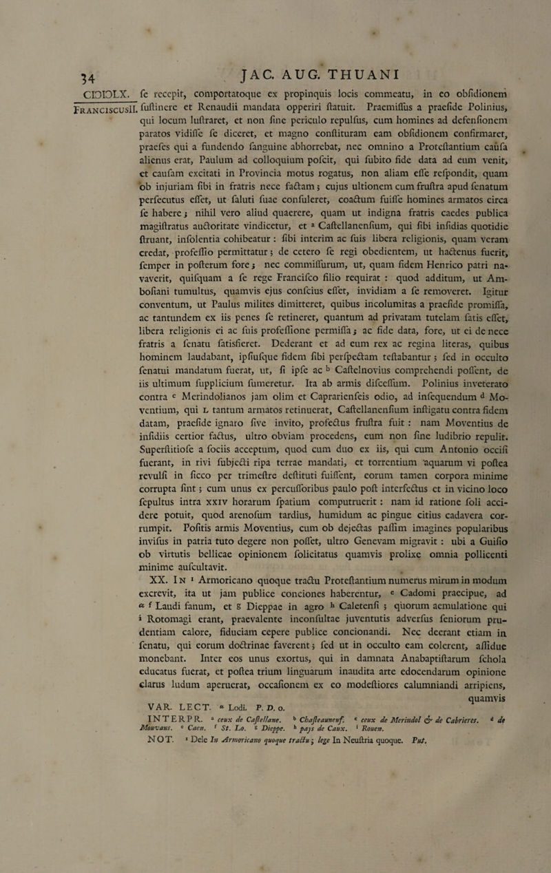 FranciscusII. fuftinere et Rcnaudii mandata opperiri ftatuit. Praemiffus a praelide Polinius, qui locum luftraret, et non fine periculo repulfus, cum homines ad defenfionem paratos vidifle fe diceret, et magno condituram eam obfidionem confirmaret, praefcs qui a fundendo fanguine abhorrebat, nec omnino a Proteftantium caufa alienus erat, Paulum ad colloquium pofcit, qui fubito fide data ad eum venit, ct caufam excitati in Provincia motus rogatus, non aliam efle refpondit, quam ob injuriam fibi in fratris nece fa&amp;am; cujus ultionem cum fruftra apudfenatum perfecutus elfet, ut faluti fuac confuleret, coa&amp;um fuifie homines armatos circa fe habere j nihil vero aliud quaerere, quam ut indigna fratris caedes publica magiftratus au&amp;oritate vindicetur, et a Caftellanenfium, qui fibi infidias quotidie ftruant, infolentia cohibeatur : fibi interim ac fuis libera religionis, quam veram credat, profelllo permittatur; de cetero fe regi obedientem, ut ha&amp;enus fuerit, femper in pofterum fore 5 nec commiflurum, ut, quam fidem Henrico patri na¬ vaverit, quifquam a fe rege Francifco filio requirat : quod additum, ut Am- bofiani tumultus, quamvis ejus confcius eflet, invidiam a fe removeret. Igitur conventum, ut Paulus milites dimitteret, quibus incolumitas a praefide promilfa, ac tantundem ex iis penes fe retineret, quantum ad privatam tutelam fatis eflet, libera religionis ci ac fuis profeflione permifla} ac fide data, fore, ut ei de nece fratris a fenatu fatisfieret. Dederant et ad eum rex ac regina litcras, quibus hominem laudabant, ipfiufque fidem fibi perfpedam teftabantur ; fed in occulto fenatui mandatum fuerat, ut, fi ipfe ac b Caftelnovius comprehendi poflent, de iis ultimum fupplicium fumeretur. Ita ab armis difcefliim. Polinius inveterato contra c Merindolianos jam olim et Caprarienfeis odio, ad infequendum d Mo¬ ventium, qui l tantum armatos retinuerat, Caftellanenfium inftigatu contra fidem datam, praefide ignaro five invito, profedus fruftra fuit : nam Moventius de infidiis certior fattus, ultro obviam procedens, eum non fine ludibrio repulit. Superftitiofe a fociis acceptum, quod cum duo ex iis, qui cum Antonio occifi fuerant, in rivi fubje&amp;i ripa terrae mandati, et torrentium 'aquarum vi poftea revulfi in ficco per trimeftre deftituti fuiflent, eorum tamen corpora minime corrupta fint; cum unus ex percufioribus paulo poft interfe&amp;us et in vicino loco fepultus intra xxiv horarum fpatium computruerit : nam id ratione foli acci¬ dere potuit, quod arenofum tardius, humidum ac pingue citius cadavera cor¬ rumpit. Pofitis armis Moventius, cum ob dejettas paflim imagines popularibus invifus in patria tuto degere non pollet, ultro Genevam migravit : ubi a Guifio ob virtutis bellicae opinionem folicitatus quamvis prolixe omnia pollicenti minime aufcultavit. XX. In 1 Armoricano quoque tra&amp;u Proteftantium numerus mirum in modum excrevit, ita ut jam publice conciones haberentur, e Cadomi praecipue, ad a f Laudi fanum, et S Dieppae in agro h Caletenfi ; quorum aemulatione qui i Rotomagi erant, praevalente inconfultae juventutis adverfus feniorum pru¬ dentiam calore, fiduciam cepere publice concionandi. Nec deerant etiam in fenatu, qui eorum do&amp;rinae faverent 5 fed ut in occulto eam colerent, aflldue monebant. Inter eos unus exortus, qui in damnata Anabaptiftarum fchola educatus fuerat, et poftea trium linguarum inaudita arte edocendarum opinione clarus ludum aperuerat, occafionem cx eo modeftiores calumniandi arripiens, quamvis V A R. L E C T. 01 Lodi. P. D. o. INTERPR. a ceux de Cajlellave. b Chajleattneuf c ceux de Merindol &amp; de CaWieres. d de Mouvans. e Caen. f St. Lo. s Dieppe. h pays de Caux. 1 Rouen. N O T. * Dele In Armoricano quoque traclu • lege In Neuftria quoque. Put.