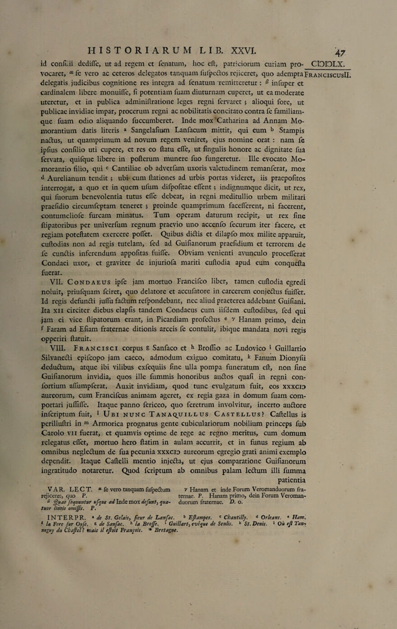 id confiiii dcdiffc, ut ad regem et fenatum, hoc eft, patriciorum curiam pro- CIOIOLX. vocaret, a fe vero ac ceteros delegatos tanquam fufpcdos rejiceret, quo ademptaFranciscusII. delegatis judicibus cognitione res integra ad fenatum 'remitteretur : 0 infuper et cardinalem libere monuiffe, fi potentiam fuam diuturnam cuperct, ut ea moderate uteretur, et in publica adminiftratione leges regni fervaret ; alioqui fore, ut publicae invidiae impar, procerum regni ac nobilitatis concitato contra fe familiam¬ que fuam odio aliquando fuccumberet. Inde mox 'Catharina ad Annam Mo- xnorantium datis literis a Sangelafium Lanfacum mittit, qui eum b Stampis nadus, ut quamprimum ad novum regem veniret, ejus nomine orat : nam fe ipfius confilio uti cupere, et res eo flatu effe, ut lingulis honore ac dignitate fua fervata, quifque libere in pofterum munere fuo fungeretur. Ille evocato Mo- morantio filio, qui c Cantiliae ob adverfam uxoris valetudinem remanferat, mox d Aurelianum tendit 5 ubi cum flationes ad urbis portas videret, iis praepofitos interrogat, a quo et in quem ufum difpofitae effent; indignumque dicit, ut rex, qui fuorum benevolentia tutus effe debeat, in regni meditullio urbem militari praefidio circumfcptam teneret ; proinde quamprimum facefferent, ni facerent, contumeliofe furcam minatus. Tum operam daturum recipit, ut rex fine flipatoribus per univerfum regnum praevio uno accenfo fecurum iter facere, et regiam poteftatem exercere poffet. Quibus didis et dilapfo mox milite apparuit, cuftodias non ad regis tutelam, fed ad Guifianorum praeftdium et terrorem dc fe eundis inferendum appofitas fuiffe. Obviam venienti avunculo procefferat Condaei uxor, ct graviter de injuriofa mariti cuftodia apud eum conquefta fuerat. VII. Condaeus ipfe jam mortuo Francifco liber, tamen cuftodia egredi noluit, priufquam fciret, quo delatore et accufatore in carcerem conjedus fuiftet. Id regis defundi juffu fadum refpondebant, nec aliud praeterea addebant Guifiani. Ita xii circiter diebus elapfis tandem Condaeus cum iifdem cuftodibus, fed qui jam ei vice ftipatorum erant, in Picardiam profedus e v Hanam primo, dein f Param ad Efiam fraternae ditionis arceis fe contulit, ibique mandata novi regis opperiri ftatuit. VIII. Francisci corpus 8 Sanfaco et h Brofiio ac Ludovico 1 Guillartio Silvanedi epifeopo jam caeco, admodum exiguo comitatu, k Fanum Dionyfii dedudum, atque ibi vilibus exfequiis fine ulla pompa funeratum eft, non fine Guifianorum invidia, quos ille fummis honoribus audos quafi in regni con- fortium afTumpferat, Auxit invidiam, quod tunc evulgatum fuit, eos xxxcio aureorum, cum Francifcus animam ageret, ex regia gaza in domum fuam com¬ portari juflific. Itaque panno fericeo, quo feretrum involvitur, incerto audore inferiptum fuit, 1 Ubi nunc T an aqjj ill us Castellus? Caftellus is perilluftri in m Armorica prognatus gente cubiculariorum nobilium princeps fub Carolo vii fuerat, et quamvis optime de rege ac regno meritus, cum domum relegatus effet, mortuo hero ftatim in aulam accurrit, et in funus regium ab omnibus negledum de fua pecunia xxxcio aureorum egregio grati animi exemplo dependit. Itaque Caftelli mentio injeda, ut ejus comparatione Guifianorum ingratitudo notaretur. Quod feriptum ab omnibus palam ledum illi fumma patientia V AR. LE C T. a fe vero tanquam fufpectum z Hanam et inde Forum Veromanduorum fra- rejiceret, quo P. ternae. P. Hanam primo, dein Forum Veroman- £ Quae fequuntur ufque ad Inde mox defunt, qua- duorum fraternae. D. o. tuor lineis omijjis. P. INTERPR. * de St. Gelais, fieur de hanfac. b EJlampes. c Chantilly. d Orleatis. * Ham. 1 la Fere fur Oyfe. e de Sanfac. h la Brojfe. 1 Guillart-, e ve que de Seniis. k St. Denis. 1 Ou ejl Tan-y neguy d;t Cbajlell viais il ejloit Franyois. '* Br et agne.