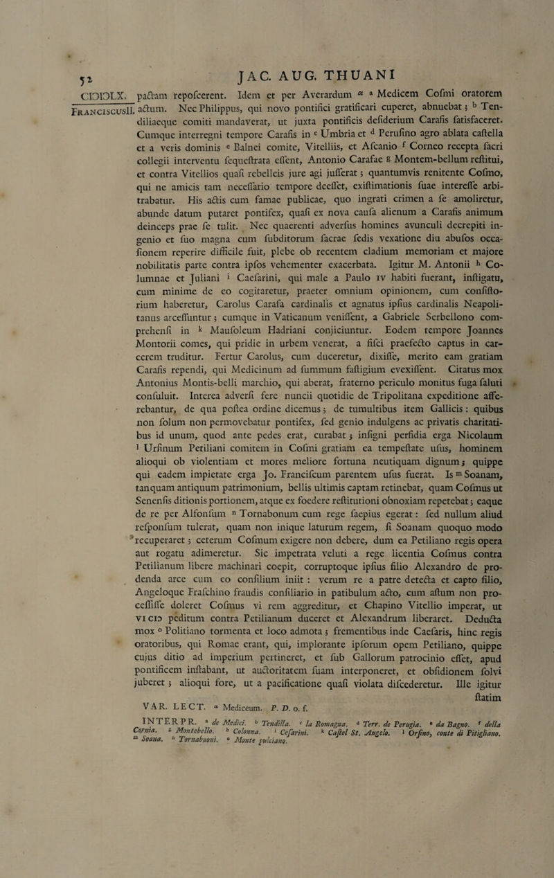 CI3I3LX. pa&amp;am repofcercnt. Idem et per Averardum a a Medicem Cofmi oratorem FranciscusIL a&lt;^um* Nec Philippus, qui novo pontifici gratificari cuperet, abnuebat; b Ten- diliaeque comiti mandaverat, ut juxta pontificis defiderium Carafis fatisfaceret. Cumque interregni tempore Carafis in c Umbria et d Perufino agro ablata caftella et a veris dominis e Balnei comite, Vitelliis, et Afcanio f Corneo recepta facri collegii interventu fequeftrata effient, Antonio Carafae g Montem-bellum reflitui, et contra Vitellios quafi rcbelleis jure agi jufferat; quantumvis renitente Cofmo, qui ne amicis tam neceffario tempore deeffet, exiflimationis fuae intereffe arbi¬ trabatur. His aftis cum famae publicae, quo ingrati crimen a fe amoliretur, abunde datum putaret pontifex, quafi ex nova caufa alienum a Carafis animum deinceps prae fe tulit. Nec quaerenti adverfus homines avunculi decrepiti in¬ genio et fuo magna cum fubditorum facrae fedis vexatione diu abufos occa- fionem reperire difficile fuit, plebe ob recentem cladium memoriam et majore nobilitatis parte contra ipfos vehementer exacerbata. Igitur M. Antonii h Co- lumnae et Juliani 1 Cacfarini, qui male a Paulo iv habiti fuerant, inftigatu, cum minime de eo cogitaretur, praeter omnium opinionem, cum confiflo- rium haberetur, Carolus Carafa cardinalis et agnatus ipfius cardinalis Neapoli¬ tanus arcefiuntur; cumque in Vaticanum venilfent, a Gabriele Scrbellono com- prehenfi in k Maufoleum Hadriani conjiciuntur. Eodem tempore Joannes Montorii comes, qui pridie in urbem venerat, a fifei praefefto captus in car¬ cerem truditur. Fertur Carolus, cum duceretur, dixiffe, merito eam gratiam Carafis rependi, qui Medicinum ad fummum faftigium evexifient. Citatus mox Antonius Montis-belli marchio, qui aberat, fraterno periculo monitus fuga faluti confuluit. Interea adverfi fere nuncii quotidie de Tripolitana expeditione affe¬ rebantur, de qua pefiea ordine dicemus; de tumultibus item Gallicis: quibus non folum non permovebatur pontifex, fed genio indulgens ac privatis charitati- bus id unum, quod ante pedes erat, curabat; infigni perfidia erga Nicolaum 1 Urfinum Petiliani comitem in Cofmi gratiam ea tempeftate ufus, hominem alioqui ob violentiam et mores meliore fortuna neutiquam dignum j quippe qui eadem impietate erga Jo. Francifcum parentem ufus fuerat. IsmSoanarn, tanquam antiquum patrimonium, bellis ultimis captam retinebat, quam Cofmus ut Senenfis ditionis portionem, atque ex foedere reftitutioni obnoxiam repetebat; eaque de re per Alfonfum n Tornabonum cum rege faepius egerat: fed nullum aliud refponfum tulerat, quam non inique laturum regem, fi Soanam quoquo modo ; recuperaret; ceterum Cofmum exigere non debere, dum ea Petiliano regis opera aut rogatu adimeretur. Sic impetrata veluti a rege licentia Cofmus contra Petilianum libere machinari coepit, corruptoque ipfius filio Alexandro de pro¬ denda arce cum eo confilium iniit : verum re a patre dete&amp;a et capto filio. Angeloque Frafchino fraudis confiliario in patibulum a&amp;o, cum aflum non pro- ccffifle doleret Cofmus vi rem aggreditur, et Chapino Vitellio imperat, ut vicid peditum contra Petilianum duceret et Alexandrum liberaret. Dedufta mox 0 Politiano tormenta et loco admota ; frementibus inde Caefaris, hinc regis oratoribus, qui Romae erant, qui, implorante ipforum opem Petiliano, quippe cujus ditio ad imperium pertineret, et fub Gallorum patrocinio effet, apud pontificem inflabant, ut auctoritatem fuam interponeret, et obfidionem folvi juberet ; alioqui fore, ut a pacificatione quafi violata difcederetur. Ille igitur flatim VAR. LECT. * Mediceum. P. D. o. f. INTER P R. a de Medici. b Tendilla. c la Romagna. d Terr. de P erugi a. e da Bagno. r della Cornta. ** Montebello. h Colonna. 1 Cefarini. k Caflel St. Angelo. 1 Orfino-, conte di Pitigliano. “ Soana. n Tornabuoju. » Monte fulciam.