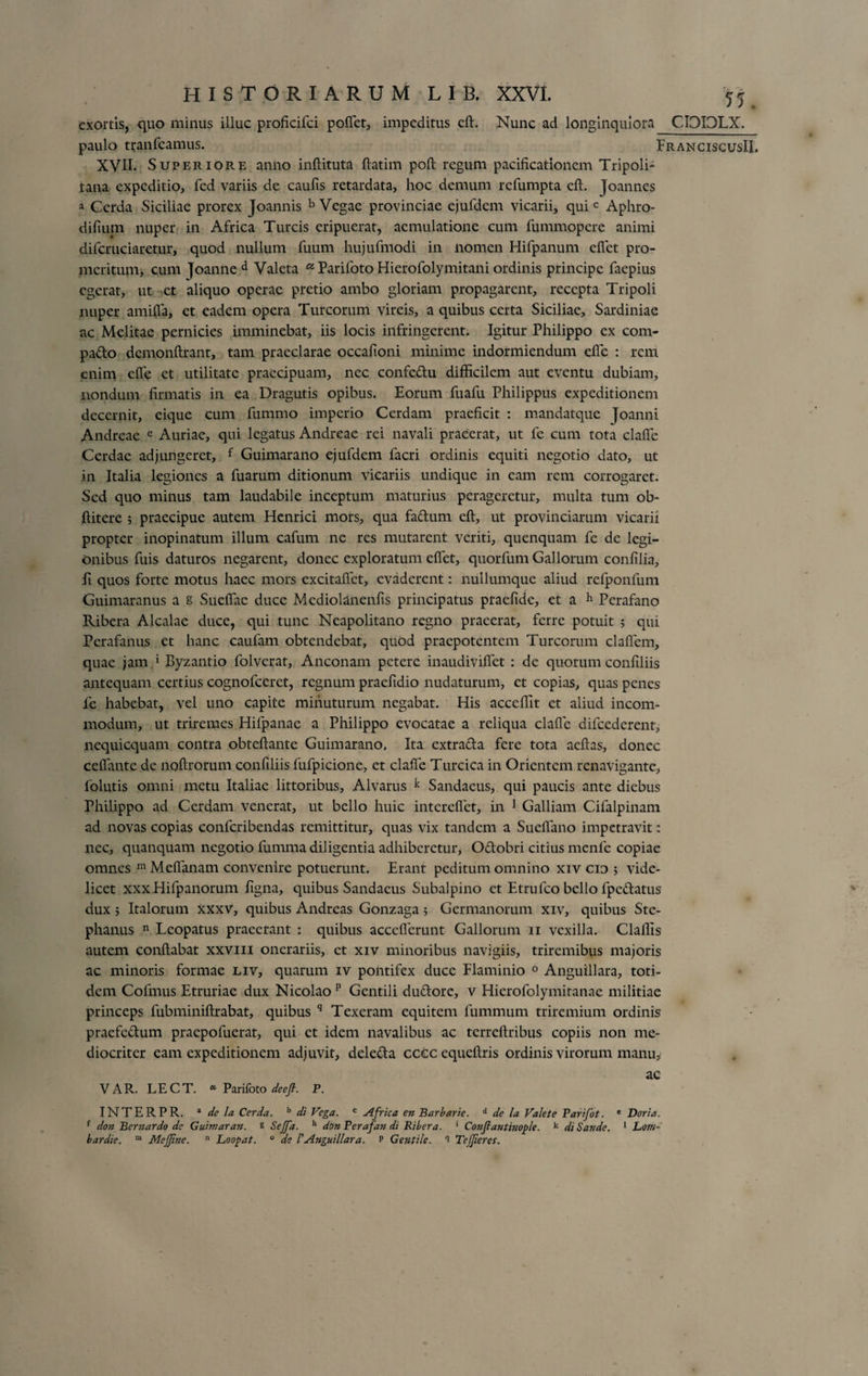 exortis, quo minus iiluc proficifci pollet, impeditus cft. Nunc ad longinquiora CIOIOLX. paulo tranfeamus. FranciscusII. XVII. Superiore anno inllituta ftatim poft regum pacificationem Tripoli¬ tana expeditio, fcd variis de caulis retardata, hoc demum refumpta cft. Joannes a Cerda Siciliae prorex Joannis b Vegae provinciae ejufdem vicarii, qui c Aphro- difium nuper in Africa Tureis eripuerat, aemulatione cum fummopere animi difcruciaretur, quod nullum fuum hujufmodi in nomen Hifpanum eflet pro¬ meritum, cum joanne d Valeta 05 Parifoto Hierofolymitani ordinis principe faepius egerat, ut et aliquo operae pretio ambo gloriam propagarent, recepta Tripoli nuper amifla, et eadem opera Tureorum vireis, a quibus certa Siciliae, Sardiniae ac Melitae pernicies imminebat, iis locis infringerent. Igitur Philippo ex com- pado dcmonftrant, tam praeclarae occafioni minime indormiendum efle : rem enim efle et utilitate praecipuam, nec confedu difficilem aut eventu dubiam, nondum firmatis in ea Dragutis opibus. Eorum fuafu Philippus expeditionem decernit, eique cum fummo imperio Cerdam praeficit : mandatque ]oanni Andreae e Auriae, qui legatus Andreae rei navali praeerat, ut fe cum tota clafle Cerdae adjungeret, f Guimarano ejufdem facri ordinis equiti negotio dato, ut in Italia legiones a fuarum ditionum vicariis undique in eam rem corrogaret. Sed quo minus tam laudabile inceptum maturius perageretur, multa tum ob- ftitere ; praecipue autem Henrici mors, qua fadum cft, ut provinciarum vicarii propter inopinatum illum cafum ne res mutarent veriti, quenquam fe de legi¬ onibus fuis daturos negarent, donec exploratum eflet, quorfum Gallorum confilia. Ii quos forte motus haec mors excitaflet, evaderent: nullumque aliud refponfum Guimaranus a g Suefiac duce Mediolanenfis principatus praefide, et a h Perafano Ribera Alcalae duce, qui tunc Neapolitano regno praeerat, ferre potuit 5 qui Perafanus et hanc caufam obtendebat, quod praepotentem Tureorum claflem, quae jam * Byzantio folverat, Anconam petere inaudiviflet : de quorum confiliis antequam certius cognofceret, regnum praefidio nudaturum, et copias, quas penes fe habebat, vel uno capite minuturum negabat. His acccffit et aliud incom¬ modum, ut triremes Hifpanac a Philippo evocatae a reliqua clafle difcederent, nequicquam contra obteftante Guimarano. Ita extrada fere tota acftas, donec cefiante de noftrorum confiliis fufpicione, et clafle Turcica in Orientem renavigante, folutis omni metu Italiae littoribus, Alvarus k Sandaeus, qui paucis ante diebus Philippo ad Cerdam venerat, ut bello huic interefiet, in 1 Galliam Cifalpinam ad novas copias confcribendas remittitur, quas vix tandem a Sueflano impetravit: nec, quanquam negotio fumma diligentia adhiberetur, Odobri citius menfe copiae omnes m Meflanam convenire potuerunt. Erant peditum omnino xiv cio ; vide¬ licet xxx Hifpanorum figna, quibus Sandaeus Subalpino et Etrufco bello fpedatus dux; Italorum xxxv, quibus Andreas Gonzaga 5 Germanorum xiv, quibus Ste- phanus n Leopatus praeerant : quibus acceflcrunt Gallorum 11 vexilla. Claffis autem conflabat xxvm onerariis, et xiv minoribus navigiis, triremibus majoris ac minoris formae liv, quarum iv pontifex duce Flaminio 0 Anguillara, toti¬ dem Cofmus Etruriae dux Nicolao p Gentili dudore, v Hierofolymitanae militiae princeps fubminiftrabat, quibus q Texeram equitem fummum triremium ordinis praefedum praepofuerat, qui ct idem navalibus ac terreftribus copiis non me¬ diocriter eam expeditionem adjuvit, deleda ccec equeftris ordinis virorum manu. ac VAR. LECT. “■ Parifoto deefi. P. INTERPR. a de la Cerda. b di Vega. c Africa en Barbarie. d de la Valete Parifot. * Doria. r don Bernardo de Guimaran. s Sejfa. h don Perafan di Ribera. * Conflantinople. k di Sande. 1 Lom-