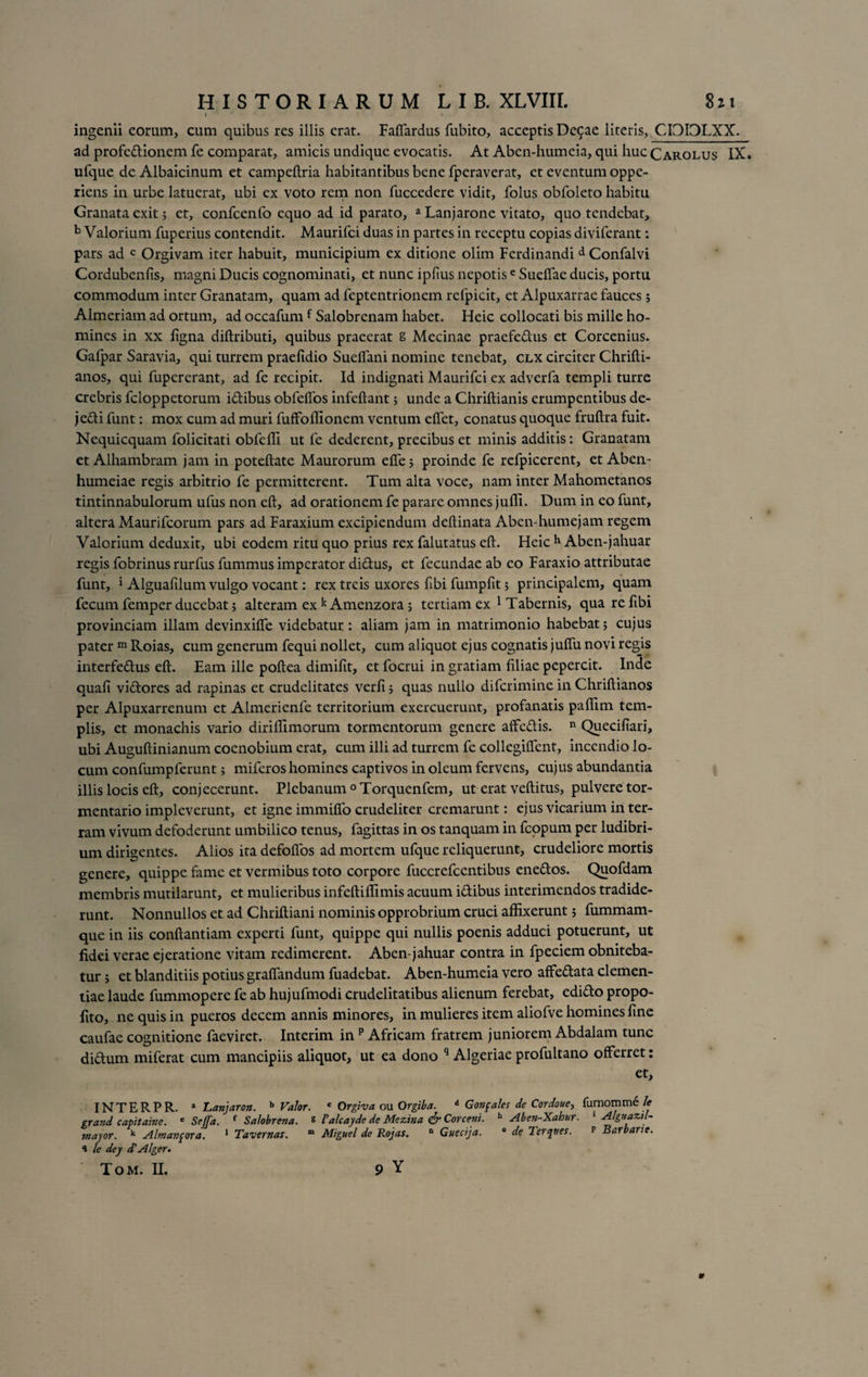 I * ingenii eorum, cum quibus res illis erat. Faffardus fubito, acceptis De9ae literis, CI0I3LXX. ad profe&amp;ionem fe comparat, amicis undique evocatis. At Aben-humeia, qui huc Carolus IX» ufque de Albaicinum et campeflria habitantibus bene fperaverat, et eventum oppc- riens in urbe latuerat, ubi ex voto rem non fuccedere vidit, folus obfoleto habitu Granata exit; et, confcenfo equo ad id parato, a Lanjarone vitato, quo tendebat, b Valorium fuperius contendit. Maurifci duas in partes in receptu copias diviferant: pars ad c Orgivam iter habuit, municipium ex ditione olim Ferdinandi d Confalvi Cordubenfis, magni Ducis cognominati, et nunc iplius nepotise Suebae ducis, portu commodum inter Granatam, quam ad feptentrionem refpicit, et Alpuxarrae fauces; Almeriam ad ortum, ad occafumf Salobrenam habet. Heic collocati bis mille ho¬ mines in xx ligna diftributi, quibus praeerat g Mecinae praefe&amp;us et Corcenius. Gafpar Saravia, qui turrem praefidio Sueffani nomine tenebat, clx circiter Chrifti- anos, qui fupererant, ad fe recipit. Id indignati Maurifci ex adverfa templi turre crebris fcloppetorum i&amp;ibus obfelfos infeftant 5 unde a Chriftianis erumpentibus de- je&amp;i funt: mox cum ad muri fuffoffionem ventum elfet, conatus quoque fruftra fuit. Kequicquam folicitati obfeffi ut fe dederent, precibus et minis additis: Granatam et Alhambram jam in poteftate Maurorum elfe; proinde fe refpicerent, et Abem humeiae regis arbitrio fe permitterent. Tum alta voce, nam inter Mahometanos tintinnabulorum ufus non eft, ad orationem fe parare omnes juffi. Dum in eo funt, altera Maurifcorum pars ad Faraxium excipiendum deftinata Aben-humejam regem Valorium deduxit, ubi eodem ritu quo prius rex falutatus eft. Heic h Aben-jahuar regis fobrinus rurfus fummus imperator diftus, et fecundae ab eo Faraxio attributae funt, i Alguafilum vulgo vocant: rex treis uxores fibi fumpfit; principalem, quam fecum femper ducebat > alteram ex k Amenzora ; tertiam ex 1 Tabernis, qua refibi provinciam illam devinxifie videbatur : aliam jam in matrimonio habebat; cujus pater m Roias, cum generum fequi nollet, cum aliquot ejus cognatis juftu novi regis interfe&amp;us eft. Eam ille poftea dimilit, et focrui in gratiam filiae pepercit. Inde quali vidtores ad rapinas et crudelitates verli; quas nullo diferimine in Chriftianos per Alpuxarrenum et Almerienfe territorium exercuerunt, profanatis paftim tem¬ plis, et monachis vario diriflimorum tormentorum genere affe&amp;is. n Quecifiari, ubi Auguftinianum coenobium erat, cum illi ad turrem fe collegilfent, incendio lo¬ cum confumpferunt; miferos homines captivos in oleum fervens, cujus abundantia illis locis eft, conjecerunt. Plebanum °Torquenfem, ut erat veftitus, pulvere tor- mentario impleverunt, et igne immilfo crudeliter cremarunt: ejus vicarium in ter¬ ram vivum defoderunt umbilico tenus, fagittas in os tanquam in fcopum per ludibri¬ um dirigentes. Alios ita defolfos ad mortem ufque reliquerunt, crudeliore mortis genere, quippe fame et vermibus toto corpore fuccrefcentibus eneftos. Quofdam membris mutilarunt, et mulieribus infeftillimis acuum i&amp;ibus interimendos tradide¬ runt. Nonnullos et ad Chriftiani nominis opprobrium cruci affixerunt; fummam- que in iis conftantiam experti funt, quippe qui nullis poenis adduci potuerunt, ut fidei verae ejeratione vitam redimerent. Aben-jahuar contra in fpeciem obniteba¬ tur; et blanditiis potius graffandum fuadebat. Aben-humeia vero affedtata clemen¬ tiae laude fummopere fe ab hujufmodi crudelitatibus alienum ferebat, edi£o propo- fito, ne quis in pueros decem annis minores, in mulieres item aliofve homines fine caufae cognitione faeviret. Interim in p Africam fratrem juniorem Abdalam tunc di&amp;um miferat cum mancipiis aliquot, ut ea dono q Algeriae profultano offerret: et, INTERPR. a Lanjaron. b Valor. c Orgiva ou Orgiba. d Gonfales de Cordoue, furnomme le grand capitabie. e SeJJd. f Salobrena. £ Valcayde de Mezitia Corceni. h Abe?i-Xabur. 1 Alguaztl- major. k Almanjora. 1 Tavernas. m Miguel de Rojas. n Guectja. 0 de Ter^ues. f Barbarie. “i le dey cf AIger.