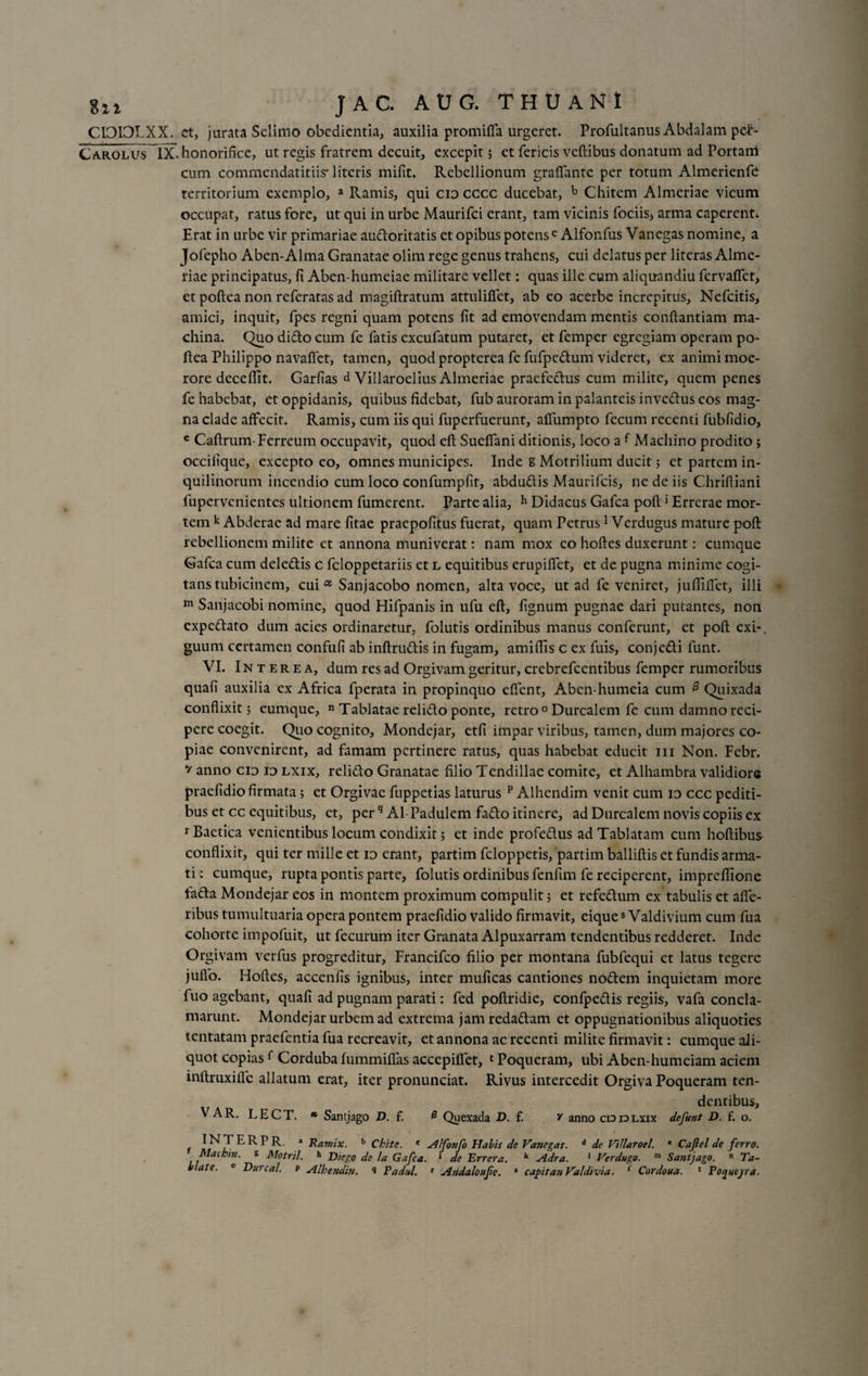 CIOIOLXX. ct, jurata Selimo obedientia, auxilia promiffa urgeret. Profultanus Abdalam pd°- Carolus IX. honorifice, ut regis fratrem decuit, excepit; et fericis veftibus donatum ad Portam cum commendatitiis* literis mifit. Rebellionum graflante per totum Almerienfe territorium exemplo, a Ramis, qui cid cccc ducebat, b Chitem Almeriae vicum occupat, ratus fore, ut qui in urbe Maurifci erant, tam vicinis fociis, arma caperent* Erat in urbe vir primariae audoritatis et opibus potens c Alfonfus Vanegas nomine, a Jofepho Aben-Alma Granatae olim rege genus trahens, cui delatus per literas Alme¬ riae principatus, fi Aben-humeiae militare vellet: quas ille cum aliquandiu fervaflet, et poftea non rcferatas ad magiftratum attulifiet, ab eo acerbe increpitus, Nefcitis, amici, inquit, fpes regni quam potens fit ad emovendam mentis conflandam ma¬ china. Quo dido cum fe fatis excufatum putaret, et femper egregiam operam po¬ ftea Philippo navafiet, tamen, quod propterea fe fufpedum videret, ex animi moe¬ rore decefiit. Garfias d Villaroelius Almeriae praefedus cum milite, quem penes fe habebat, et oppidanis, quibus fidebat, fub auroram in palanteis invedus cos mag¬ na clade affecit. Ramis, cum iis qui fuperfuerunt, affumpto fecum recenti fubfidio, e Caftrum-Ferreum occupavit, quod eft Sueffani ditionis, loco a f Machino prodito; occilique, excepto eo, omnes municipes. Inde s Motrilium ducit ; et partem in¬ quilinorum incendio cum loco confumpfit, abdudis Maurifcis, ne de iis Chrifliani fupervenientes ultionem fumerent. Parte alia, h Didacus Gafca poft > Errerae mor¬ tem k Abderae ad mare fitae praepofitus fuerat, quam Petrus1 Verdugus mature poft rebellionem milite et annona muniverat: nam mox eo hoftes duxerunt: cumque Gafca cum deledis c feloppetariis et l equitibus erupiffet, et de pugna minime cogi¬ tans tubicinem, cui a Sanjacobo nomen, alta voce, ut ad fe veniret, juflififct, illi m Sanjacobi nomine, quod Hifpanis in ufu eft, fignum pugnae dari putantes, non expedato dum acies ordinaretur, folutis ordinibus manus conferunt, et poft exi-, guum certamen confufi ab inftrudis in fugam, amiftis c ex fuis, conjedi funt. VI. Interea, dum res ad Orgivam geritur, crebrefcentibus femper rumoribus quafi auxilia ex Africa fperata in propinquo effent, Aben-humeia cum 0 Quixada conflixit; eumque, n Tablatae relido ponte, retro 0 Durcalem fe cum damno reci¬ pere coegit. Quo cognito, Mondejar, etfi impar viribus, tamen, dum majores co¬ piae convenirent, ad famam pertinere ratus, quas habebat educit m Non. Febr. v anno cio io lxix, relido Granatae filio Tendillac comite, et Alhambra validiore praefidio firmata; et Orgivae fuppetias laturus p Alhcndim venit cum id ccc pediti¬ bus et cc equitibus, ct, perq Al-Padulem fado itinere, ad Durcalem novis copiis ex r Baetica venientibus locum condixit; et inde profedus adTablatam cum hoftibus conflixit, qui ter mille et io erant, partim feloppetis, partim balliftis et fundis arma¬ ti: cumque, rupta pontis parte, folutis ordinibus fcnfim fe reciperent, impreflione tada Mondejar eos in montem proximum compulit; et refedum ex tabulis et afie- ribus tumultuaria opera pontem praefidio valido firmavit, eiques Valdivium cum fua cohorte impofuit, ut fecurum iter Granata Alpuxarram tendentibus redderet. Inde Or givam verfus progreditur, Francifco filio per montana fubfequi et latus tegere jufio. Hoftes, accenfis ignibus, inter muficas cantiones nodem inquietam more fuo agebant, quafi ad pugnam parati: fed poftridie, confpedis regiis, vafa concla¬ marunt. Mondejar urbem ad extrema jam redadam et oppugnationibus aliquoties tentatam praefentia fua recreavit, et annona ac recenti milite firmavit: cumque ali¬ quot copias f Corduba fummiffas accepiflet, 1 Poqueram, ubi Aben-humeiam aciem inftruxiflc allatum erat, iter pronunciat. Rivus intercedit Orgiva Poqueram ten¬ dentibus, VAR. LECT. * Santjago D. f. # Quexada D. f. v anno cid io lxix de funt D. f. o. I F R P R. * Ramix. b Chitc. e Alfonfo Piabis de Vancgas. d de VtUaroel. * Cajlel de ferro. Machin. s Motril. h Diego de la Gafca. ‘ de Errera. k Adra. 1 Verdugo. m Santjago. n Ta-