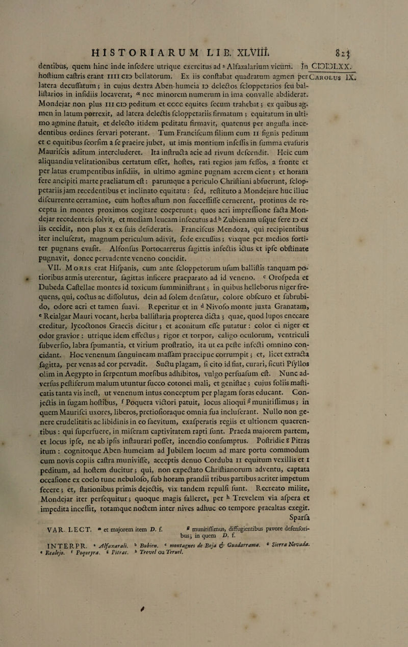 dentibus, quem hinc inde infedcre utrique exercitus ad a Alfaxalarium vicum. In CI3I’JLXX. hoftium caftris erant nn cid bellatorum. Ex iis conflabat quadratum agmen perCAROLus IX. latera decuflatum; in cujus dextra Aben-humeia io deledos fcloppctarios feu bal- liftarios in infidiis locaverat, a nec minorem numerum in ima convalle abdiderat. Mondejar non plus m cid peditum et cccc equites fecum trahebat 5 ex quibus ag¬ men in latum porrexit, ad latera deledis feloppetariis firmatum ; equitatum in ulti¬ mo agmine flatuit, et deledo itidem peditatu firmavit, quatenus per angufla ince¬ dentibus ordines fervari poterant. Tum Francifcum filium cum 11 fignis peditum ct c equitibus feorfim a fe praeire jubet, ut imis montium infeflis in fumma evafuris Maurifcis aditum intercluderet. Ita inftruda acie ad rivum dcfccndit. Heic cum aliquandiu velitationibus certatum efiet, hofles, rati regios jam feflos, a fronte ct per latus erumpentibus infidiis, in ultimo agmine pugnam acrem cient 5 et horam fere ancipiti marte praeliatum eft: parumque a periculo Chriftiani abfuerunt, felop¬ petariis jam recedentibus et inclinato equitatu: fed, reftituto a Mondejare huc illuc difeurrente certamine, cum hoftes alium non fucceflifie cernerent, protinus de re¬ ceptu in montes proximos cogitare coeperunt5 quos acri impreffione fada Mon¬ dejar recedenteis folvit, et mediam leucam infecutus ad b Zubienam ufque fere id ex iis cecidit, non plus x ex fuis defideratis. Francifcus Mendoza, qui recipientibus iter incluferat, magnum periculum adivit, fede excuftiis 5 vixque per medios forti¬ ter pugnans evafit. Alfonfus Portocarrerus fagittis infedis idus ct ipfe obftinate pugnavit, donec pervadente veneno concidit. VII. Moris erat Hifpanis, cum ante feloppetorum ufum balliftis tanquam po¬ tior ibus armis uterentur, fagittas inficere praeparato ad id veneno. c Orofpeda et Dubeda Caftellae montes id toxicum fumminiftrant 3 in quibus helleborus niger fre¬ quens, qui, codus ac difiolutus, dein ad folem denfatur, colore obfcuro et fubrubi- do, odore acri et tamen fuavi. Reperitur et in d Nivofo monte juxta Granatam, c Reialgar Mauri vocant, herba balliftaria propterea dida 3 quae, quod lupos enecare creditur, lycodonos Graecis dicitur 3 et aconitum elfe putatur: color ei niger et odor gravior: utrique idem effedus 5 rigor et torpor, caligo oculorum, ventriculi fubverfio, labra fpumantia, et virium proftratio, ita ut ea pcfte infedi omnino con¬ cidant. Hoc venenum fanguineam maffam praecipue corrumpit 3 et, licet extrada fagitta, per venas ad cor pervadit. Sudu plagam, fi cito id fiat, curari, ficuti Pfyllos olim in Aegypto in ferpentum morfibus adhibitos, vulgo perfuafum eft. Nunc ad- verfus peftiferum malum utuntur fucco cotonei mali, et geniftae 3 cujus foliis mafti- catis tanta vis ineft, ut venenum intus conceptum per plagam foras educant. Con- jedis in fugam hoftibus, { Poquera vidori patuit, locus alioqui @ munitiftimus 5 in quem Maurifci uxores, liberos, pretiofioraque omnia fua incluferant. Nullo non ge¬ nere crudelitatis ac libidinis in eo faevitum, exafperatis regiis et ultionem quaeren¬ tibus : qui fuperfuere, in miferam captivitatem rapti funt. Praeda majorem partem, et locus ipfe, ne ab ipfis inftaurari poflet, incendio confumptus. Poftridie E Pitras itum: cognitoque Aben-humeiam ad Jubilem locum ad mare portu commodum cum novis copiis caftra munivifle, acceptis denuo Corduba 11 equitum vexillis et 1 peditum, ad hoftem ducitur 5 qui, non expedato Chriftianorum adventu, captata occafione ex coelo tunc nebulofo, fub horam prandii tribus partibus acriter impetum fecere 5 et, ftationibus primis dejedis, vix tandem repulfi funt. Recreato milite, Mondejar iter perfequitun quoque magis falleret, per h Trevelem via afpera et impedita inceftit, totamque nodem inter nives adhuc eo tempore praealtas exegit. Sparfa VAR. LECT. » et majorem item D. f. e munitiffimus, diffugientibus pavore defenfori- bus3 in quem D. f. INTERPR. * Alfaxarali. b Bubien. c montagnes de Beja &amp; Guadarra?na. <* Sierra Nevada. « Realejo. { To^ueyra. * Pinas. b Trevel ou Teruel.