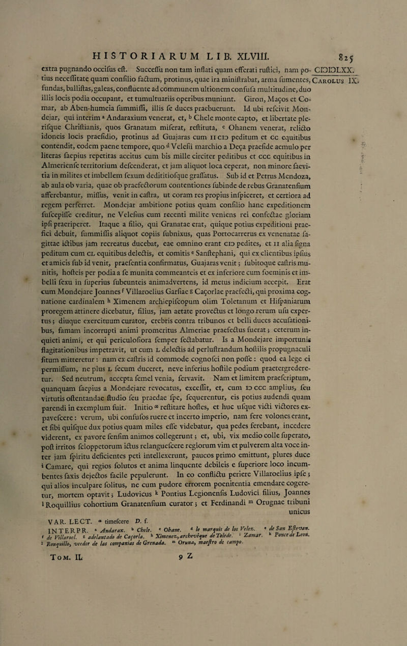 extra pugnando occifus eft. Succefiii non tam inflati quam efferati ruftici, nam po- CI3I3LXX. tius neceflltate quam confilio fadum, protinus, quae ira miniftrabat, arma fumentes, Carolus IX» fundas, balliftas, galeas, confluente ad communem ultionem confufa multitudine, duo illis locis podia occupant, et tumultuariis operibus muniunt. Giron, Mai^os et Co¬ mar, ab Aben-humeia fummifli, illis fe duces praebuerunt. Id ubi refeivit Mon- dejar, qui interim a Andaraxium venerat, et, b Chele monte capto, et libertate ple- rifque Chriftianis, quos Granatam miferat, reftituta, c Ohanem venerat, relido idoneis locis praeiidio, protinus ad Guajaras cum n cid peditum et cc equitibus contendit, eodem paene tempore, quo d Velefii marchio a De5a praefide aemulo per literas faepius repetitas accitus cum bis mille circiter peditibus et ccc equitibus in Almerienfc territorium defeenderat, et jam aliquot loca ceperat, non minore faevi- tia in milites et imbellem fexum dedititiofque grafiatus. Sub id et Petrus Mendoza, ab aula ob varia, quae ob praefedorum contentiones fubinde de rebus Granatenfium afferebantur, mifliis, venit in caftra, ut coram res propius infpiceret, et certiora ad regem perferret. Mondejar ambitione potius quam confilio hanc expeditionem fufcepiffe creditur, ne Velefius cum recenti milite veniens rei confcdae gloriam ipfi praeriperet. Itaque a filio, qui Granatae erat, quique potius expeditioni prae¬ fici debuit, fummiflis aliquot copiis fubnixus, quas Portocarrerus ex venenatae fa- gittae idibus jam recreatus ducebat, eae omnino erant cid pedites, et ii aliafigna peditum cum cl equitibus deledis, et comitise Sanftephani, qui ex clientibus ipfius et amicis fub id venit, praefentia confirmatus, Guajaras venit 5 fubitoque caftris mu¬ nitis, hofteis per podia a fe munita commeanteis et ex inferiore cum foeminis et im¬ belli fexu in fuperius fubeunteis animadvertens, id metus indicium accepit. Erat eum Mondejare Joannesf Villaroelius Garfiae g Ca9orlae praefedi, qui proxima cog¬ natione cardinalem h Ximenem archiepifcopum olim Toletanum et Hifpaniarum proregem attinere dicebatur, filius, jam aetate provedus et longo rerum ufu exper¬ tus ; diuque exercituum curator, crebris contra tribunos et belli duces accufationi- bus, famam incorrupti animi promeritus Almeriae praefedus fuerat j ceterum in¬ quieti animi, et qui periculofiora femper fedabatur. Is a Mondejare importuni* flagitationibus impetravit, ut cum l deledis ad perluftrandum hoflilis propugnaculi litum mitteretur: nam ex caftris id commode cognofci non pofle : quod ea lege ei permifium, ne plus L lecum duceret, neve inferius hoftile podium praetergredere¬ tur. Sed neutrum, accepta femel venia, fervavit. Nam et limitem praeferiptum, quanquam faepius a Mondejare revocatus, excellit, et, cum id ccc amplius, feu virtutis oftentandae ftudio feu praedae fpe, fequerentur, eis potius audendi quam parendi in exemplum fuit. Initio a reftitare hoftes, et huc ufque vidi vidores ex- pavefeere: verum, ubi confufos ruere et incerto imperio, nam fere volones erant, et fibi quifque dux potius quam miles efie videbatur, qua pedes ferebant, incedere viderent, ex pavore fenfim animos collegerunt; et, ubi, vix medio colle fuperato, poft irritos feloppetorum idus relanguefcere regiorum vim et pulverem alta voce in¬ ter jam fpiritu deficientes peti intellexerunt, paucos primo emittunt, plures duce i Camare, qui regios folutos et anima linquente debileis e fuperiore loco incum¬ bentes faxis dejedos facile pepulerunt. In eo conflidu periere Villaroelius ipfe; qui alios inculpare folitus, ne cum pudore errorem poenitentia emendare cogere¬ tur, mortem optavit; Ludovicus k Pontius Lcgionenfis Ludovici filius, Joannes 1 Roquillius cohortium Granatenfium curator; et Ferdinandi m Orugnae tribuni unicus VAR. LECT. “ timefeere D. f. INTERPR. a Andarax. 'Chele. c Ohane. d le marquis de los Velez. e de San Efteva». f de Villaroel. g adelantado de Caforla. h Ximenez,archeveque deTolede. 1 Zamar. k Ponce de Leon. 1 Ronquillo) ve e dor de las coTnpanias de Grenada. m Oruna, maejlro de cam^o.