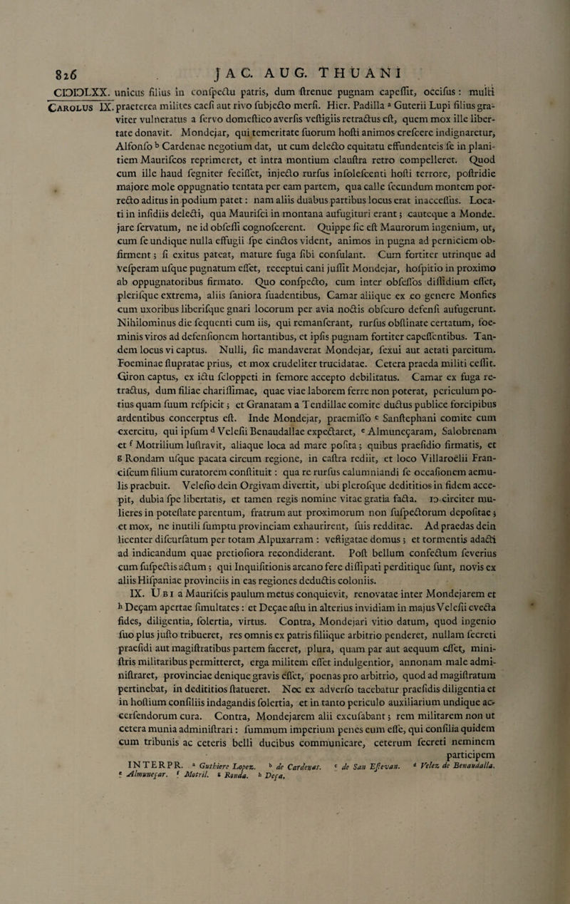 CIDIOLXX. unicas filius in confpcdu patris, dum ftrenue pugnam capeffit, occifus: multi Carolus IX. praeterea milites caefi aut rivo fubjedo merfi. Hier. Padilla a Guterii Lupi filius gra¬ viter vulneratus a fervo domeftico averfis veftigiis retradus eft, quem mox ille liber¬ tate donavit. Mondejar, qui temeritate fuorum hofti animos crefcere indignaretur, Alfonfo b Cardenae negotium dat, ut cum deledo equitatu effundenteis fe in plani¬ tiem Maurifcos reprimeret, et intra montium clauftra retro compelleret. Quod cum ille haud fegniter feciffct, injedo rurfus infolefeenti hofti terrore, poftridie majore mole oppugnatio tentata per eam partem, qua calle fecundum montem por- redo aditus in podium patet: nam aliis duabus partibus locus erat inacceflus. Loca¬ ti in infidiis deledi, qua Maurifci in montana aufugituri erant; cauteque a Monde, jare fervatum, ne id obfefli cognofcerent. Quippe fic eft Maurorum ingenium, ut, cum fe undique nulla effugii fpe cindos vident, animos in pugna ad perniciem ob- firment; fi exitus pateat, mature fuga ftbi confulant. Cum fortiter utrinque ad vefperam ufque pugnatum effet, receptui cani juftit Mondejar, hofpitio in proximo ab oppugnatoribus firmato. Quo confpedo, cum inter obfefios diflidium effer, plerifque extrema, aliis faniora fuadentibus, Camar aliique ex eo genere Monfies cum uxoribus liberifque gnari locorum per avia nodis obfcuro defenfi aufugerunt. Nihilominus die fequenti cum iis, qui remanferant, rurfus obftinate certatum, foe- minis viros ad defenfioncm hortantibus, et ipfts pugnam fortiter capeffcntibus. Tan¬ dem locus vi captus. Nulli, fic mandaverat Mondejar, fexui aut aetati parcitum. Foeminae flupratae prius, et mox crudeliter trucidatae. Cetera praeda militi ceffit. Giron captus, ex idu feloppeti in femore accepto debilitatus. Camar ex fuga re- tradus, dum filiae chariftimae, quae viae laborem ferre non poterat, periculum po¬ tius quam fuum refpicit; et Granatam a Tendillae comite dudus publice forcipibus ardentibus concerptus eft. Inde Mondejar, praemiffo c Sanftephani comite cum exercitu, qui ipfum d Velefii Benaudallae expedaret, e Almunc5aram, Salobrenam etf Motrilium luflravit, aliaque loca ad mare pofita; quibus praefidio firmatis, et g Rondam ufque pacata circum regione, in caftra rediit, et loco Villaroelii Fran- cifcum filium curatorem conftituit: qua re rurfus calumniandi fe occafioncm aemu¬ lis praebuit. Velefio dein Orgivam divertit, ubi plerofque dedititios in fidem acce¬ pit, dubia fpe libertatis, et tamen regis nomine vitae gratia fada. io circiter mu¬ lieres in poteftate parentum, fratrum aut pro-ximorum non fufpedorum depofitae j et mox, ne inutili fumptu provinciam exhaurirent, fuis redditae. Ad praedas dein licenter difeurfatum per totam Alpuxarram : veftigatae domus ; et tormentis adadi ad indicandum quae pretiofiora recondiderant. Poft bellum confedum feverius cum fufpedis adum; qui Inquifitionis arcano fere diftipati perditique funt, novis ex aliis Hifpaniae provinciis in eas regiones dedudis coloniis. IX. U b i a Maurifcis paulum metus conquievit, renovatae inter Mondejarem et h De5am apertae fimultates : et De$ae aftu in alterius invidiam in majus Velefii eveda fides, diligentia, folertia, virtus. Contra, Mondejari vitio datum, quod ingenio fuo plus jufto tribueret, res omnis ex patris filiique arbitrio penderet, nullam fecreti praefidi aut magiftratibus partem faceret, plura, quam par aut aequum eftet, mini- ftris militaribus permitteret, erga militem eftet indulgentior, annonam maleadmi- niftraret, provinciae denique gravis eftet, poenas pro arbitrio, quod ad magiftratum pertinebat, in dedititios ftatueret. Nec ex adverfo tacebatur praefidis diligentia et in hoftium confiliis indagandis folertia, et in tanto periculo auxiliarium undique ac>- cerfendorum cura. Contra, Mondejarem alii excufabant $ rem militarem non ut cetera munia adminiftrari: fumraum imperium penes eum effe, qui confilia quidem cum tribunis ac ceteris belli ducibus communicare, ceterum fecreti neminem participem INTERPR. a Guthiere Lopez. b de Cardo/as. c de San EJievan. d Velez de Benaudalla. e Abnunepar. f Motril. s Eunda. h Depa.