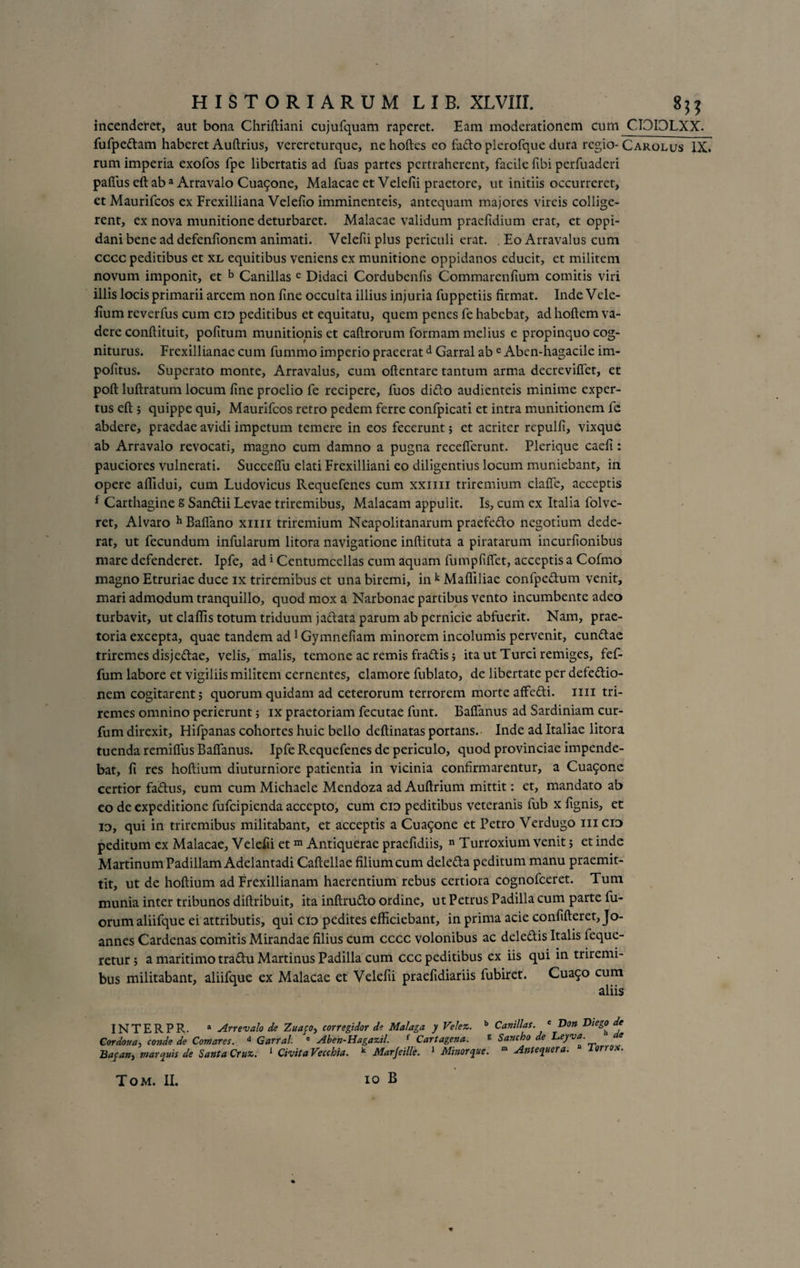 incenderet, aut bona Chriftiani cujufquam raperet. Eam moderationem cum CIOIOLXX. fufpedam haberet Aultrius, verereturque, nehoftes eo fado plerofque dura regio- Carolus IX. rum imperia exofos fpe libertatis ad fuas partes pertraherent, facile fibi perfuaderi paflus eft aba Arravalo Cua5one, Malacae et Velefti praetore, ut initiis occurreret, et Maurifcos ex Frexilliana Velefio imminenteis, antequam majores vireis collige¬ rent, ex nova munitione deturbaret. Malacae validum praefidium erat, et oppi¬ dani bene ad defenfionem animati. Velefti plus periculi erat. . Eo Arravalus cum cccc peditibus et xl equitibus veniens ex munitione oppidanos educit, et militem novum imponit, et b Canillas c Didaci Cordubenfis Commarenfium comitis viri illis locis primarii arcem non fine occulta illius injuria fuppetiis firmat. Inde Vele- fium reverfus cum cid peditibus et equitatu, quem penes fe habebat, ad hoftem va¬ dere conftituit, politum munitionis et caftrorum formam melius e propinquo cog¬ niturus. Frexillianae cum fummo imperio praeeratd Garral ab c Aben-hagacile im¬ politus. Superato monte, Arravalus, cum oftentare tantum arma decrevilfet, et poft luftratum locum line proelio fe recipere, fuos dido audienteis minime exper¬ tus eft; quippe qui, Maurifcos retro pedem ferre confpicati et intra munitionem fe abdere, praedae avidi impetum temere in eos fecerunt; et acriter repulfi, vixque ab Arravalo revocati, magno cum damno a pugna recelferunt. Plerique caeli: pauciores vulnerati. Succelfu elati Frexilliani eo diligentius locum muniebant, in opere aflidui, cum Ludovicus Requefenes cum xxim triremium clalfe, acceptis f Carthagine S Sandii Levae triremibus, Malacam appulit. Is, cum ex Italia folve- ret, Alvaro h Balfano xim triremium Neapolitanarum praefedo negotium dede¬ rat, ut fecundum infularum litora navigatione inftituta a piratarum incurfionibus mare defenderet. Ipfe, ad* Centumcellas cum aquam fumplilfet, acceptis a Cofmo magno Etruriae duce ix triremibus et una biremi, in k Mafliliae confpedum venit, mari admodum tranquillo, quod mox a Narbonae partibus vento incumbente adeo turbavit, ut clallis totum triduum jadata parum ab pernicie abfuerit. Nam, prae¬ toria excepta, quae tandem ad1 Gymnefiam minorem incolumis pervenit, eundae triremes disjedae, velis, malis, temone ac remis fradis; ita ut Turei remiges, fef- fum labore et vigiliis militem cernentes, clamore fublato, de libertate per defedio- nem cogitarent 5 quorum quidam ad ceterorum terrorem morte affedi. mi tri¬ remes omnino perierunt; ix praetoriam fecutae funt. Balfanus ad Sardiniam cur- fum direxit, Hifpanas cohortes huic bello deftinatas portans. Inde ad Italiae litora tuenda remilfus Balfanus. Ipfe Requefenes de periculo, quod provinciae impende¬ bat, fi res holtium diuturniore patientia in vicinia confirmarentur, a Cua5one certior fadus, eum cum Michaele Mendoza ad Auftrium mittit: et, mandato ab co de expeditione fufeipienda accepto, cum cid peditibus veteranis lub x fignis, et id, qui in triremibus militabant, et acceptis a Cuaqone et Petro Verdugo iiicid peditum ex Malacae, Velefii et m Antiquerae praefidiis, n Turroxium venit 5 et inde MartinumPadillam Adelantadi Caftellae filium cum deleda peditum manu praemit¬ tit, ut de holtium ad Frexillianam haerentium rebus certiora cognofceret. Tum munia inter tribunos diftribuit, ita inftrudo ordine, ut Petrus Padilla cum parte fil¬ orum aliifque ei attributis, qui cid pedites efficiebant, in prima acie confifteret, Jo- annes Cardenas comitis Mirandae filius cum cccc volonibus ac deledis Italis feque- retur 5 a maritimo tradu Martinus Padilla cum ccc peditibus ex iis qui in triremi¬ bus militabant, aliifque ex Malacae et Velefii praefidiariis fubiret. Cua9° cum aliis INTERPR. a Arrevalo de Zuayo, corregidor de Malaga y Ve/ez. b Canillas. e Don Diego de Cordoua, conde de Comares. d Garral. e Aben-Hagazil. f Cartagena. g Sancho de Leyva. e Bafanj marcpiis de Santa Cruz. 1 CivitaVecchia. k Marfeille. 1 Minor que. m Antequera. Jorr x.