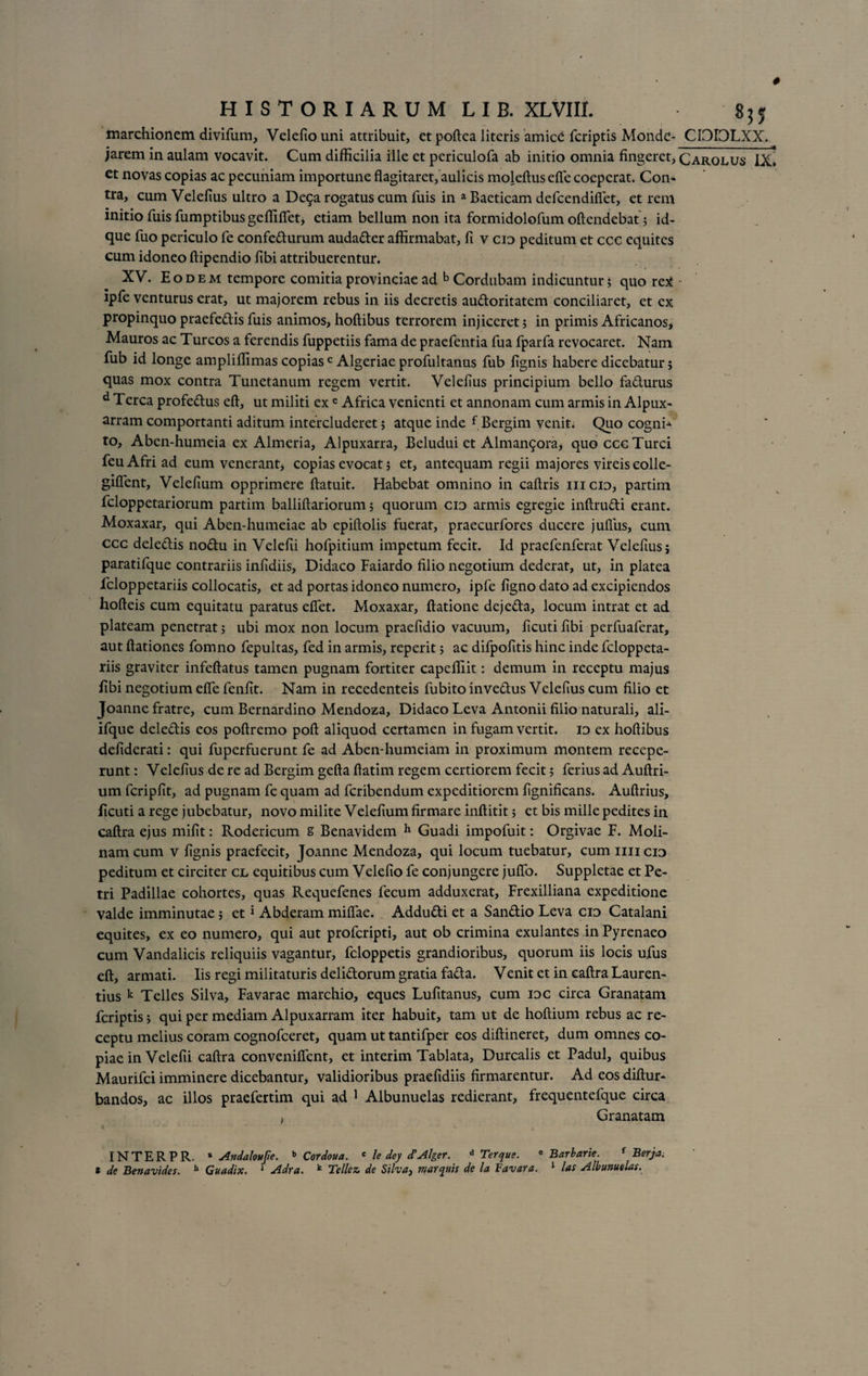 marchionem divifum, Velefiouni attribuit, et poftca literis amic£ feriptis Monde- CDIOLXX. jarem in aulam vocavit. Cum difficilia ille et periculofa ab initio omnia fingeret, Carolus IX. et novas copias ac pecuniam importune flagitaret, aulicis moleftusefte coeperat. Con¬ tra, cum Velefius ultro a Dega rogatus cum fuis in a Baeticam defeendiflet, et rem initio fuis fumptibus geffifletj etiam bellum non ita formidolofum oftendebat ; id- que fixo periculo fe confedurum audader affirmabat, fi v cid peditum et ccc equites cum idoneo ftipendio fibi attribuerentur. XV. Eodem tempore comitia provinciae ad b Cordubam indicuntur; quo re* ipfe venturus erat, ut majorem rebus in iis decretis audoritatem conciliaret, et ex propinquo praefedis fuis animos, hoftibus terrorem injiceret; in primis Africanos, Mauros ac Tureos a ferendis fuppetiis fama de praefentia fua fparfa revocaret. Nam fiib id longe ampliflimas copiasc Algeriae profultanus fub fignis habere dicebatur; quas mox contra Tunetanum regem vertit. Velefius principium bello fadurus d Terea profedus eft, ut militi ex c Africa venienti et annonam cum armis in Alpux- arram comportanti aditum intercluderet; atque inde { Bergim venit. Quo cogni-» to, Aben-humeia ex Almeria, Alpuxarra, Beludui et Alman9ora, quo ccc Turei feuAfri ad eum venerant, copias evocat; et, antequam regii majores vireiseolle- gifient, Velefium opprimere ftatuit. Habebat omnino in caftris iiicid, partim feloppetariorum partim balliftariorum; quorum cid armis egregie inftrudi erant. Moxaxar, qui Aben-humeiae ab epiflolis fuerat, praecurfores ducere jufliis, cum ccc deledis nodu in Velefii hofpitium impetum fecit. Id praefenferat Velefius; paratilque contrariis infidiis, Didaco Faiardo filio negotium dederat, ut, in platea feloppetariis collocatis, et ad portas idoneo numero, ipfe figno dato ad excipiendos hofteis cum equitatu paratus efiet. Moxaxar, ftatione dejeda, locum intrat et ad plateam penetrat; ubi mox non locum praefidio vacuum, ficuti fibi perfuaferat, aut ftationes fomno fepultas, fed in armis, reperit; ac difpofitis hinc inde feloppeta¬ riis graviter infeftatus tamen pugnam fortiter capefiiit: demum in receptu majus fibi negotium efie fenfit. Nam in recedenteis fubito invedus Velefius cum filio et Joanne fratre, cum Bernardino Mendoza, Didaco Leva Antonii filio naturali, ali- ifque deledis eos poftremo poft aliquod certamen in fugam vertit, id ex hoftibus defiderati: qui fuperfuerunt fe ad Aben-humeiam in proximum montem recepe¬ runt : Velefius de re ad Bergim gefta ftatim regem certiorem fecit; ferius ad Auftri- um fcripfit, ad pugnam fe quam ad feribendum expeditiorem fignificans. Auftrius, ficuti a rege jubebatur, novo milite Velefium firmare inftitit; et bis mille pedites in caftra ejus mifit: Rodericum s Benavidem h Guadi impofuit: Orgivae F. Moli¬ nam cum v fignis praefecit, Joanne Mendoza, qui locum tuebatur, cum mi cid peditum et circiter cl equitibus cum Velefio fe conjungere jufio. Suppletae et Pe¬ tri Padillae cohortes, quas Requefenes fecum adduxerat, Frexilliana expeditione valde imminutae; et1 Abderam miflae. Addudi et a Sandio Leva cid Catalani equites, ex eo numero, qui aut proferipti, aut ob crimina exulantes in Pyrenaeo cum Vandalicis reliquiis vagantur, feloppetis grandioribus, quorum iis locis ufus eft, armati. Iis regi militaturis delidorum gratia fada. Venit et in caftra Lauren¬ tius k Telles Silva, Favarae marchio, eques Lufitanus, cum idc circa Granatam feriptis; qui per mediam Alpuxarram iter habuit, tam ut de hoftium rebus ac re¬ ceptu melius coram cognofceret, quam ut tantifper eos diftineret, dum omnes co¬ piae in Velefii caftra conveniflent, et interim Tablata, Durcalis et Padul, quibus Maurifci imminere dicebantur, validioribus praefidiis firmarentur. Ad eos diftur- bandos, ac illos praefertim qui ad 1 Albunuelas redierant, frequentefque circa , Granatam t ' h t . . INTERPR. 8 Andalottfie. b Cordoua. c le dey cTAlger. d Ter que. eBarbarie. f Berja. e de Benavides. b Guadix. * Air a. k Te Ile z de Silva, marinis de la Favara. 1 las Albunuelas.