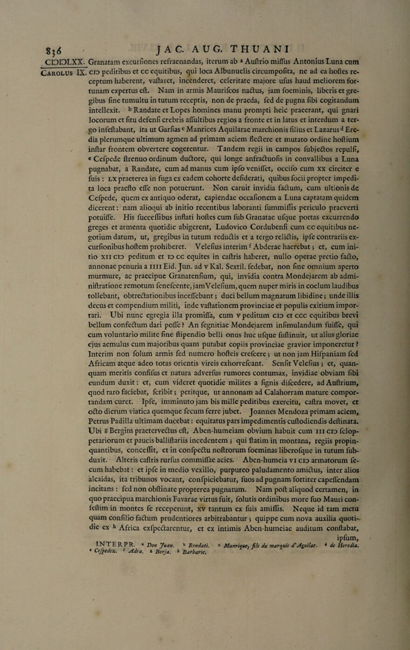 2^6 CDOLXX. Carolus IX JAC. AUG. THUANI Granatam excurfioncs refraenandas, iterum ab a Audrio miffus Antonius Luna cum cid peditibus et cc equitibus, qui loca Albunuelis circumpolita, ne ad ea hodes re¬ ceptum haberent, vadaret, incenderet, celeritate majore ufus haud meliorem for¬ tunam expertus ed. Nam in armis Maurifcos na&amp;us, jam foeminis, liberis et gre¬ gibus fine tumultu in tutum receptis, non de praeda, fed de pugna libi cogitandum intellexit. b Randate et Lopes homines manu prompti heic praeerant, qui gnari locorum et fitu defenfi crebris aflultibus regios a fronte et in latus et interdum a ter¬ go infedabant, ita ut Garfias c Manrices Aquilarae marchionis filius et Lazarus d Ere- dia plerumque ultimum agmen ad primam aciem fle&amp;ere et mutato ordine hoftium indar frontem obvertere cogerentur. Tandem regii in campos fubjeftos repulfi, « Cefpede drenuo ordinum duCtore, qui longe anfra&amp;uofis in convallibus a Luna pugnabat, a Randate, cum ad manus cum ipfo venidet, occifo cum xx circiter e fuis: lx praeterea in fuga ex eadem cohorte defiderati, quibus focii propter impedi¬ ta loca praedo ede non potuerunt. Non caruit invidia fa&amp;um, cum ultionis de Cefpede, quem ex antiquo oderat, capiendae occafionem a Luna captatam quidem dicerent: nam alioqui ab initio recentibus laboranti fummidis periculo praeverti potuide. His fuccedlbus indati hodes cum fub Granatae ufque portas excurrendo greges et armenta quotidie abigerent, Ludovico Cordubend cum cc equitibus ne¬ gotium datum, ut, gregibus in tutum redu&amp;is et a tergo relidis, ipfe contrariis ex- curftonibus hodem prohiberet. Velefius interim f Abderae haerebat; et, cum ini¬ tio xii cid peditum et id cc equites in cadris haberet, nullo operae pretio fado, annonae penuria a mi Eid. Jun. ad v Kal. Sextii, fedebat, non fine omnium aperto murmure, ac praecipue Granatenfium, qui, invidia contra Mondejarem ab admi- nidratione remotum fenefeente, jamVelefium,quem nuper miris in coelum laudibus tollebant, obtredationibus incedebant j duci bellum magnatum libidine; unde illis decus et compendium militi, inde vadationem provinciae et populis exitium impor¬ tari. Ubi nunc egregia illa promida, cum v peditum cid et ccc equitibus brevi bellum confedum dari pode ? An fegnitiae Mondejarem infimulandum fuide, qui cum voluntario milite fine dipendio belli onus huc ufque fudinuit, ut alius gloriae ejus aemulus cum majoribus quam putabat copiis provinciae gravior imponeretur ? Interim non folum armis fed numero hodeis crefeere; ut non jam Hifpaniam fed Africam atque adeo totas orientis vireis exhorrefeant. Senfit Velefius; et, quan- quam meritis confifus et natura adverfus rumores contumax, invidiae obviam fibi eundum duxit: et, cum videret quotidie milites a fignis difcedere, ad Audrium, quod raro faciebat, feribit; petitque, ut annonam ad Calahorram mature compor¬ tandam curet. Ipfe, imminuto jam bis mille peditibus exercitu, cadra movet, et o£to dierum viatica quemque fecum ferre jubet. Joannes Mendoza primam aciem, Petrus Padilla ultimam ducebat: equitatus pars impedimentis cudodiendis dedinata. Ubi g Bergim praetervectus ed, Aben-humeiam obvium habuit cum iiicid fclop- petariorum et paucis ballidariis incedentem ; qui datim in montana, regiis propin¬ quantibus, concedit, et in confpeCtu nodrorum foeminas liberofque in tutum fub- duxit. Alteris cadris rurfus commiflae acies. Aben-humeia vi cid armatorum fe¬ cum habebat: et ipfe in medio vexillo, purpureo paludamento amidtus, inter alios alcaidas, ita tribunos vocant, confpiciebatur, fuos ad pugnam fortiter capeffendam incitans: fed non obdinate propterea pugnatum. Nam pod aliquod certamen, in quo praecipua marchionis Favarae virtus fuit, folutis ordinibus more fuo Mauri con- fedim in montes fe receperunt, xv tantum ex fuis amidls. Neque id tam metu quam confilio faClum prudentiores arbitrabantur ; quippe cum nova auxilia quoti¬ die ex h Africa exfpe&amp;arentur, et ex intimis Aben-humeiae auditum condabat, ipfum, INTERPR. a Don Juan. b Rendati. c Manrique^ filt du marquts d'Aguilar. * de Heredia. * Cejpedez. f Adra. * Berja. h Barbarie.