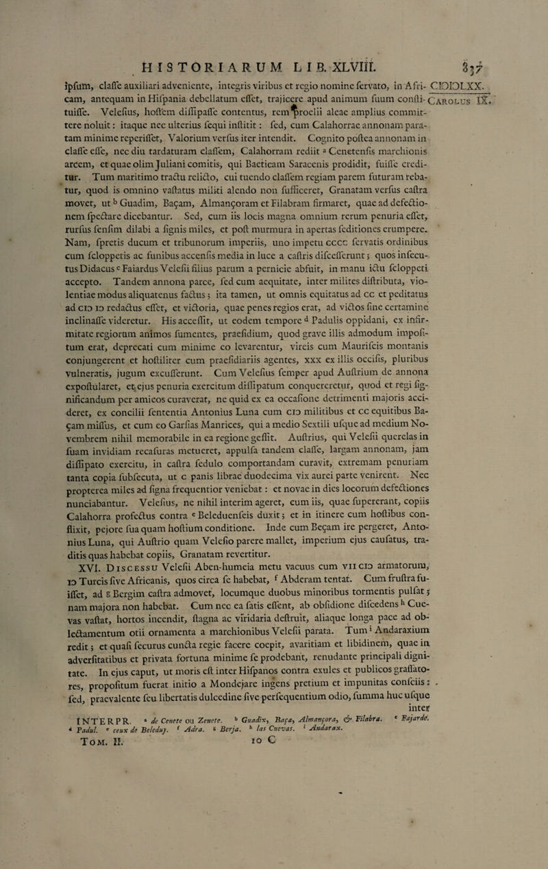 ipfum, clafle auxiliari adveniente, integris viribus et regio nomine fervato, in Afri- CIOIDLXX. eam, antequam inHifpania debellatum clfet, trajicere apud animum fuum confti- CaRolus Iit» tuifle. Velefius, hoftem dillipafle contentus, rem proelii aleae amplius commit¬ tere noluit: itaque nec ulterius fequi inftitit: fcd, cum Calahorrae annonam para¬ tam minime reperiflet, Valorium verfus iter intendit. Cognito poftea annonam in clafle efle, nec diu tardaturam claflem, Calahorram rediita Cenetenfls marchionis arcem, et quae olim Juliani comitis, qui Baeticam Saracenis prodidit, fuifle credi¬ tur. Tum maritimo tradu relido, cui tuendo claflem regiam parem futuram reba- tur, quod is omnino vaftatus militi alendo non fufficeret, Granatam verfus caftra movet, utb Guadim, Bacam, Alman9oram et Filabram firmaret, quae ad defedio- nem fpedare dicebantur. Sed, cum iis locis magna omnium rerum penuria eflet, rurfus fenfim dilabi a lignis miles, et poft murmura in apertas feditiones erumpere. Nam, fpretis ducum et tribunorum imperiis, uno impetu cccc fervatis ordinibus cum feloppetis ac funibus accenfis media in luce a caftris difceflerunt; quos infecu- tusDidacusc Faiardus Veiefii filius parum a pernicie abfuit, in manu ictu fcloppeti accepto. Tandem annona parce, fed cum aequitate, inter milites diftributa, vio¬ lentiae modus aliquatenus fadus 5 ita tamen, ut omnis equitatus ad cc et peditatus ad cio id redadus eflet, et vidoria, quae penes regios erat, ad vidos fine certamine inclinafle videretur. His acceflit, ut eodem tempore d Padulis oppidani, ex infir¬ mitate regiorum animos fumentes, praefidium, quod grave illis admodum impoli¬ tum erat, deprecati cum minime eo levarentur, vircis cum Maurifcis montanis conjungerent et hoftiliter cum praefidiariis agentes, xxx ex illis occifis, pluribus vulneratis, jugum excuderunt. Cum Velefius femper apud Auftrium de annona cxpoftularet, e%ejus penuria exercitum diflipatum conquereretur, quod etregifig- nificandum per amieos curaverat, ne quid ex ea occafione detrimenti majoris acci¬ deret, ex concilii fententia Antonius Luna cum cid militibus et cc equitibus Ba- 9am miflus, et cum eo Garfias Manrices, qui a medio Sextili ufque ad medium No¬ vembrem nihil memorabile in ea regione geflit. Auftrius, qui Veiefii querelas in fuam invidiam recafuras metueret, appulfa tandem clafle, largam annonam, jam diflipato exercitu, in caftra fedulo comportandam curavit, extremam penuriam tanta copia fubfecuta, ut c panis librae duodecima vix aurei parte venirent. Nec propterea miles ad figna frequentior veniebat: et novae in dies locorum defediones nunciabantur. Velefius, ne nihil interim ageret, cum iis, quae fupererant, copiis Calahorra profedus contra e Beleduenfeis duxit; et in itinere cum hoftibus con¬ flixit, pejore fua quam hoftium conditione. Inde cum Begam ire pergeret, Anto¬ nius Luna, qui Auftrio quam Velefio parere mallet, imperium ejus caufatus, tra¬ ditis quas habebat copiis, Granatam revertitur. XVI. Discessu Veiefii Aben-humeia metu vacuus cum viicio armatorum, io Tureis five Africanis, quos circa fe habebat, f Abderam tentat. Cum fruftra fu- iflet, ad g Bergim caftra admovet, locumque duobus minoribus tormentis pulfat 5 nam majora non habebat. Cum nec ea fatis eflent, ab obfidione difcedens h Cue- vas vaftat, hortos incendit, ftagna ac viridaria deftruit, aliaque longa pace ad ob- ledamentum otii ornamenta a marchionibus Veiefii parata. Tum1 Andaraxium redit 5 et quali fecurus eunda regie facere coepit, avaritiam et libidinem, quae in adverfitatibus et privata fortuna minime fe prodebant, renudante principali digni¬ tate. In ejus caput, ut moris eft inter Hifpanos contra exules et publicos grallato¬ res, propofitum fuerat initio a Mondejare ingens pretium et impunitas confciis; . fed, praevalente feu libertatis dulcedine five perfequentium odio, fumma huc ufque inter tNTERPR. * de Cenete ou Zenete. b Guadix, Bafa> Almanpora, &amp; Tilabra. c Fajarde. 4 Fadul. e ceux de Beleduy. { Adra. 8 Berja. h las Cttevas. r Andarax.