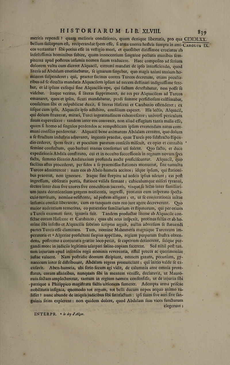 meritis rependi ? quanj melioris conditionis, quam denique libertatis, pro qua CIDDLXX. bellum fufceptum eft, reciperandae fpem effe, fi arma contra hofteis fumpta in ami-CAROLus IX. cos vertantur > fibi potius effe in veftigio mori, et quoflibet diriffimos cruciatus ab infeftiffimis hominibus fubire, quam innocentium fanguine pollutis manibus fem- piterna apud pofteros infamia nomen fuum traducere. Haec compofito ad ferium dolorem vultu cum diceret Alquacil, extremi mandati de ipfo interficiendo, quod literis ad Abdalam continebatur, fe ignarum fingebat, quo magis animi anxium ho¬ minem fufpenderet; qui, praeter facinus contra Tureos decretum, etiam peculia¬ ribus ad fe diredis mandatis Alquacilcm ipfum ad necem deflinari indigniffime fere¬ bat, et id ipfum exfequi fine Alquacilis ope, qui fadum dcteftabatur, non poffe fe videbat. Itaque veritus, fi literas fupprimeret, ne res per Alquacilem ad Tureos emanaret, quosetipfos, ficuti mandabatur, perdi fumme perfidiofum exiflimabat, confultum fibi et reipublicae duxit, fi literas Hafccni et Carabaxio offenderet; ex iifque cum ipfis, Alquacile ipfo adhibito, confilium caperet. His ledis, Alquacil, qui dolum ftruxerat, mirari. Turei ingratitudinem exhorrefeere; univerfi periculum fuum expavefeere : tandem inter eos convenit, non aliud effugium tantis malis effe, quam fi homo ad fingulos perdendos ac rempublicam ipfam evertendam natus com¬ muni confilio perderetur. Alquacil bene animatum Abdalam cernens, quo dolum a fe ftrudum induffria adjuvaret, ingentis praedae, quae Tureis pro fubftrado ftipen- dio cederet, fpem fecit 5 et poculum paratum confciis mifcuit, cx opio et cannabis ’ femine confedum, quo barbari manus conferturi uti folent. Quo fado, et duce expeditionis Abdala conftituto, cui et in occulto fuccefiionis in regnum novum fpes fada, fummo filentio Andaraxium profunda node proficifcuntur. Alquacil, quo facilius aftus procederet, per fidos a fe praemiffos ftationes monuerat, fine tumultu Tureos admitterent: nam eos ab Aben-humeia accitos; idque ipfum, qui ftationi- bus praeerat, non ignorare. Itaque fine ftrepitu ad aedeis ipfius adeunt; eas poft ingreffum, obferatis portis, ftatione valida firmant; cubiculumque miferi tyranni, fccure inter duas five uxores five concubinas jacentis, vixque.fe ledo inter familiari¬ um juxta dormientium gregem molientis, ingrefli, protinus cum infperato fpeda- culo territum, nemine refiftente, ad poftem alligant; et, ut fe conjurationis initae infamia confcii liberarent, cum eo tanquam cum reo jure agere decreverunt. Quo major audentium temeritas, eo patientior familiarium et ftipatorum, qui per otium a Tureis exarmati funt, ignavia fuit. Tandem produdae literae ab Alquacile con- fidae coram Hafcene et Carabaxio; quas ubi reus infpexit, protinus falfas et ab ho¬ mine fibi infefto et Alquacilis fobrino feriptas arguit, nullas adverfum fe ftatuendi partes Tureis effe clamitans. Tum, nomine Mahometis magnique Tureorum im¬ peratoris et a Algeriae profultani faepius appellato, regiam purpuram fruftra obten¬ dens, poftremo a conjuratis gratiae loco petiit, fe captivum detinerent, fuique pur¬ gandi more in judiciis legitimis ufurpari folito copiam facerent. Sed nihil poft tan¬ tam injuriam apud infenfos regii nominis reverentia, nihil preces ac querimoniae juftae valuere. Nam poftridie domum diripiunt, omnem gazam, pecuniam, gy¬ naeceum inter fe diftribuqnt, Abdalam regem pronunciant 5 qui initio valde fe ex- cufavit. Aben-humeia, ubi ferio fecum agi vidit, de calumnia ante omnia prote- ftatus, coram aftantibus, nunquam fibi in mentem veniffe, declaravit, ut Mauro¬ rum fedam amplederetur, tantum in regium nomen confenfiffe, ut de injuriis fibi - patrique a Philippico magiftratu fadis ultionem fumeret. Adempta arma prifeae nobilitatis infignia, quomodo tot regum, tot belli ducum nepos aequo animo tu- liffet ? nunc abunde de iniquis judicibus fibi fatisfadum : ipfi fuam five auri five fan- guinis fitirn explerent: non quidem dolere, quod Abdalam fuas vices fundurum elegerunt j INTERPR. * le dey <TAlger.
