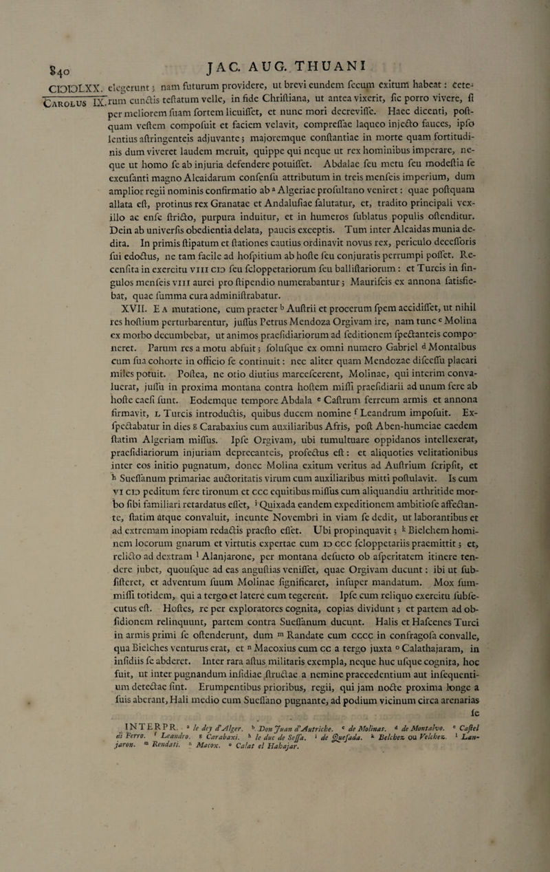 Carolus IXfum eundis teftatum velle, in fide Chriftiana, ut antea vixerit, fic porro vivere, fi per meliorem fuam fortem licuiffet, et nunc mori decrevifle. Haec dicenti, poft- quam veftem compofuit et faciem velavit, compreffae laqueo injedo fauces, ipfo lentiusaftringenteis adjuvante; majoremque conftantiae in morte quam fortitudi¬ nis dum viveret laudem meruit, quippe qui neque ut rex hominibus imperare, ne¬ que ut homo fe ab injuria defendere potuiffet. Abdalae feu metu feu modeftia fe excufanti magno Alcaidarum confenfu attributum in treis menfeis imperium, dum amplior regii nominis confirmatio ab a Algeriae profultano veniret: quae poftquam allata eft, protinus rex Granatae et Andalufiae falutatur, et, tradito principali vex¬ illo ac enfe ftrido, purpura induitur, et in humeros fublatus populis offenditur. Dein ab univerfis obedientia delata, paucis exceptis. Tum inter Alcaidas munia de¬ dita. In primis ftipatum et ftationes cautius ordinavit novus rex, periculo decefloris fui edodus, ne tam facile ad hofpitium ab hofte feu conjuratis perrumpi poffet. Re- cenfita in exercitu vin cid feu feloppetariorum feu balliftariorum: et Tureis in fin- gulos menfeis viii aurei pro ftipendio numerabantur; Maurifcis ex annona fatisfie- bat, quae fumma cura adminiftrabatur. XVII. E a mutatione, cum praeter b Auftrii et procerum fpem accidiffet, ut nihil res hoflium perturbarentur, jufius Petrus Mendoza Orgivam ire, nam tunc c Molina ex morbo decumbebat, ut animos praefidiariorum ad feditionem fpedanteis compo¬ neret. Parum res a motu abfuit; folufque ex omni numero Gabriel «IMontalbus cum fua cohorte in officio fe continuit: nec aliter quam Mendozae difceffu placari miles potuit. Poftea, ne otio diutius marcefcerent, Molinae, qui interim conva¬ luerat, juffu in proxima montana contra hoftem miffi praefidiarii ad unum fere ab hofte caefi funt. Eodemque tempore Abdala e Caftrum ferreum armis et annona firmavit, l Tureis introdudis, quibus ducem nomine f Leandrum impofuit. Ex- fpedabatur in dies S Carabaxius cum auxiliaribus Afris, poft Aben-humeiae caedem ftatim Algeriam miffiis. Ipfe Orgivam, ubi tumultuare oppidanos intellexerat, praefidiariorum injuriam deprecanteis, profedus eft: et aliquoties velitationibus inter eos initio pugnatum, donec Molina exitum veritus ad Auftrium fcripfit, et b Sucfianum primariae audoritatis virum cum auxiliaribus mitti poftulavit. Is cum vi cio peditum fere tironum et ccc equitibus miffus cum aliquandiu arthritide mor¬ bo fibi familiari retardatus efiet, 1 Quixada eandem expeditionem ambitiofe affedan- tc, ftatim atque convaluit, incunte Novembri in viam fe dedit, ut laborantibus et ad extremam inopiam redadis pracfto eflet. Ubi propinquavit; k Bielchem homi¬ nem locorum gnarum et virtutis expertae cum id ccc feloppetariis praemittit; et, relido ad dextram 1 Alanjarone, per montana defueto ob afperitatem itinere ten¬ dere jubet, quoufquc adeas anguftias veniftet, quae Orgivam ducunt: ibi ut fub- fifterct, et adventum fuum Molinae fignificaret, infuper mandatum. Mox fum- miffi totidem, qui a tergo et latere eum tegerent. Ipfe cum reliquo exercitu fubfe- cutus eft. Hoftes, re per exploratores cognita, copias dividunt; et partem ad ob- fidionem relinquunt, partem contra Suefianum ducunt. Halis et Hafcenes Turei in armis primi fe oftenderunt, dum m Randate cum cccc in confragofa convalle, qua Bielches venturus erat, et n Macoxius cum cc a tergo juxta 0 Calathajaram, in infidiis fe abderet. Inter rara aftus militaris exempla, neque huc ufque cognita, hoc fuit, ut inter pugnandum infidiae ftmdac a nemine praecedentium aut infequenti- um detedae fint. Erumpentibus prioribus, regii, qui jam node proxima longe a fuis aberant, Hali medio cum Sueflano pugnante, ad podium vicinum circa arenarias fe INTERPR. 3 le dcy <TAlger. b. Donjuan d’Autriche. c de Molinas. d de Montalvo. e Cajiel di Ferro. f Leandro. % Carabaxi. h le duc de Sejjd. 1 de Quefada. k Belcbez. ou Velcbez,. 1 Lan- jaron. “ Rendat/.  Macox. ° Calat el Habajar.