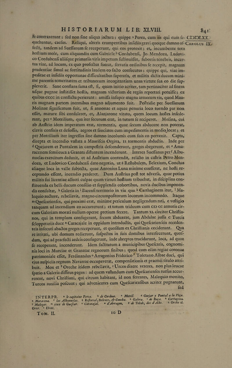 Fe contraxerunt $ fed non fine aliqua jadura; quippe aPerea, cum iis qui eum fe- CI3I3LXX. quebantur, caefus. Reliqui, alteris erumpentibus infidiis gravi quoque damno af- Carolus IX. fefti, tandem ad SudTanum fe receperunt, qui eos protexit 5 et, incumbente tota hoftiummole, cum aliquandiu cum Gabriele b Cordubenfi, Jo. Mendoza, Ludovi- co Cordubenfi aliifque primariis viris impetum fuflinuiflet, fubortis tenebris, incer¬ tus viae, ad locum, ex quo profedus fuerat, fervatis ordinibus fe recepit, magnam prudentiae fimul ac fortitudinis laudem eo fado confecutus; quippe qui, viae im¬ peditae et infidiis opportunae difficultatibus fuperatis, et militis didis ducum mini¬ me parentis temeritatem et tribunorum incogitantiam unus virtute fua eo die fup- pleverit. Sane conflans fama efl, fi, quam initio acriter, tam pertinaciter ad finem ufque pugnae inftitiflet hoftis, magnam vidoriam de regiis reportari potuifie; ex quibus cccc in conflidu perierunt: amifla infuper magna armorum vis, quod Mau¬ ris magnam partem inermibus magno adjumento fuit. Poflridic per Sueflanum Molinae fignificatum fuit, ut, fi annonae et aquae penuria loco tuendo par non effiet, mature fibi confulcret, et, Alanjarone vitato, quem locum hoftes infede- rant, per c Motrilium, qua iter fecurum erat, in tutum fe reciperet. Molina, cui ab Auftrio idem imperatum erat, tormentis, quae fecum abducere non poterat, clavis confixis et defoffis, aegros et fauciatos cum impedimentis in mediojocat 5 et per Motrilium iter ingrefius fine damno incolumis cum fuis eo pervenit. Capta, direpta et incendio vaftata a Maurifcis Orgiva, 11 tormentis abdudis. Inde per dQuejarem et Puntalem in campeftria defeenderunt, greges abegerunt, et eAma- racenem femiieuca a Granata diftantcm incenderunt. Interea Sueffanus perf Albu- nuclas exercitum deduxit, et ad Auflrium contendit, relido in caftris Petro Men¬ doza, et Ludovico Cordubenfi dato negotio, ut s Reflubalem, Belexium, Conchas aliaque loca in valle fubjeda, quae Antonius Luna minime exuffierat, ne hofti re¬ ceptando effient, incendio perderet. Dum Auftrius poft tot adverfa, quae potius militis fui licentiae affueti culpae quam virtuti hoftium tribuebat, in difciplina con- ftituenda ex belli ducum confilio et fupplendis cohortibus, novis ducibus imponen¬ dis confultat, h Galeria in i Bacenfi territorio in via qua k Carthaginem itur, 1 Ma- lequio audore, rebellavit, magno circumpofitorum locorum incommodo. Itaque m Quefcarienfes, qui proximi erat, minime periculum negligendum rati, e veftigio tanquam ad incendium eo accurrerunt 5 et totum triduum cum cio cc armatis cir¬ cum Galeriam morati nullum operae pretium fecere. Tantum xl circiter Chriftia- nos, qui in templum confugerant, fecum abduxere, jam Abdalae juflii c Tureis feloppetariis duce n Caracaj ale in oppidum introdudis, qui Quefcarienfeis receden- teis infecuti abados greges receperunt, et quofdam ex Chriftianis ceciderunt. Qua re irritati, ubi domum redierunt, fufpedos in fuis domibus interfecerunt, quof¬ dam, qui ad praefedi aedeis confugerant, inde abreptos trucidarunt, loca, ad quae fe receperant, incenderunt. Idem faditatum a municipibus Quefcaris, cognomi¬ nis loci in Murciae et Granatae regnorum finibus 5 quod cum olim regiae coronae patrimoniale eflet, Ferdinandus °Arragonius Friderico p Toletano Albae duci, qui ejus aufpiciis regnum Navarrae occupaverat, compenfationis et praemii titulo attri¬ buit. Mox et q Oreche itidem rebellavit, ^Urcos dixere veteres, non plus leucae fpatio a Galeria diffitus pagus: ad quem vaftandum cum Quefcarienfes rurfus accur¬ rerent, novi Chriftiani, qui circum habitant, id non ferentes, Malequio monito. Tureos auxilia pofcunt; qui advenientes cum Quefcarienfibus acriter pugnarunt, fed INTERPR. * le capitaine Terea. b de Cordoue. c Motril. d Guejar y Tmtalala Vega, e Maracena. { lac Albunuelas. % Reftuval,Belextx, &amp; Covcha. h Galera, 'de Baca. Car fageae 1 Maleque. m ceux de Guefcar. n Caracajal. • d'Arragon> p de Tolede, duc d A.be. Orze. 1 Urcor. Orcho al. Tom. II, io D