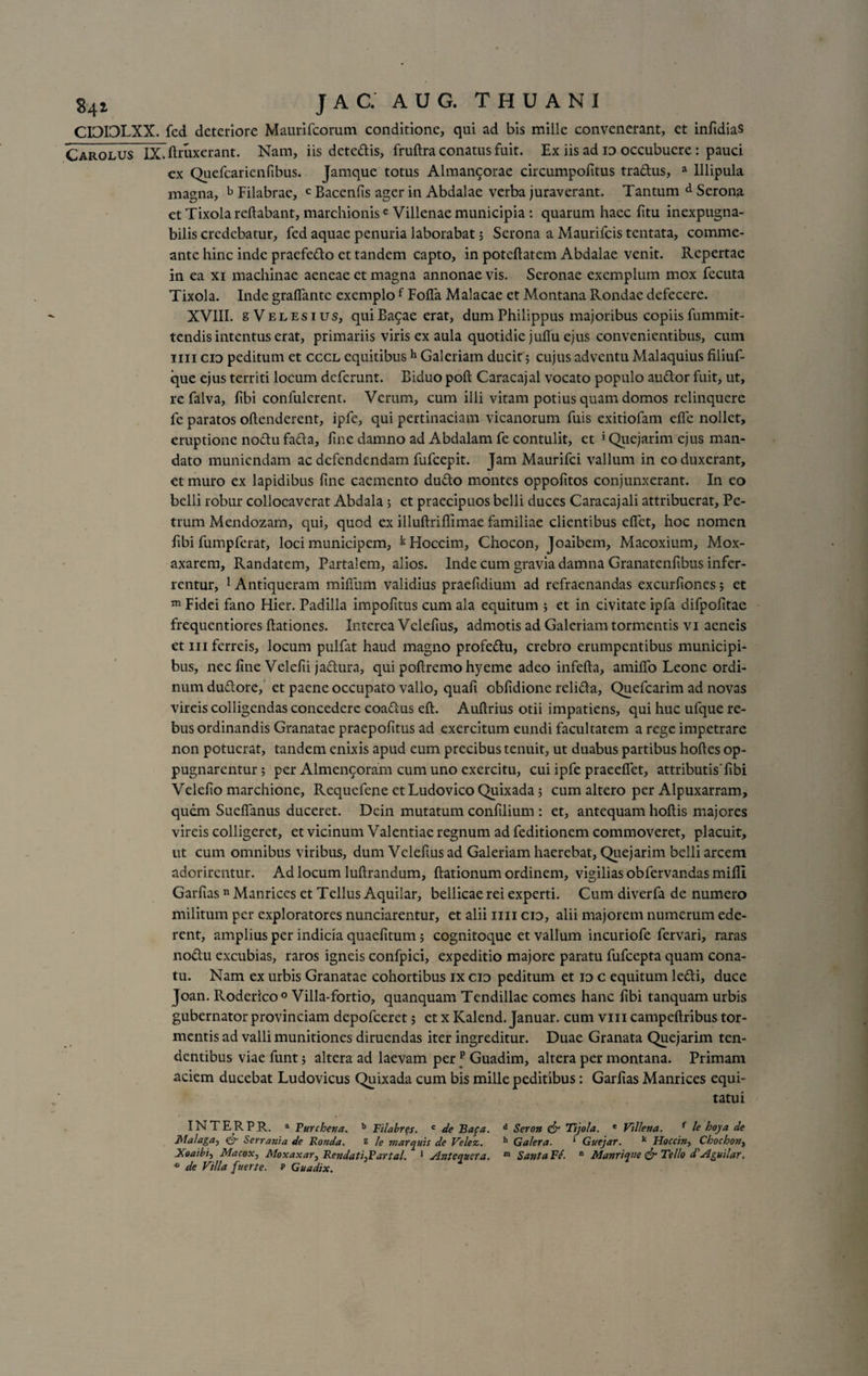 CI0I3LXX. fcd deteriore Maurifcorum conditione, qui ad bis mille convenerant, et infidias Carolus IX.ftruxerant. Nam, iis detedis, frufira conatus fuit. Ex iis ad id occubuere: pauci ex Quefcarienfibus. Jamque totus Almangorae circumpofitus tradus, a Ulipula magna, b Filabrae, c Bacenfis ager in Abdalae verba juraverant. Tantum d Serona ct TixolareRabant, marchionise Villenae municipia: quarum haec fitu inexpugna¬ bilis credebatur, fed aquae penuria laborabat ; Serona a Maurifcis tentata, comme¬ ante hinc inde praefedo et tandem capto, in poteRatem Abdalae venit. Repertae in ea xi machinae aeneae ct magna annonae vis. Scronae exemplum mox fecuta Tixola. Inde graflante exemplof Fofia Malacae et Montana Rondae defecere. XVIII. sVelesius, quiBagae erat, dum Philippus majoribus copiis fummit- tendis intentus erat, primariis viris ex aula quotidie juITu ejus convenientibus, cum mi cid peditum et cccl equitibush Galeriam ducit; cujus adventu Malaquius filiuf- que ejus territi locum deferunt. Biduo poR Caracajal vocato populo audor fuit, ut, re falva, fibi confulcrent. Verum, cum illi vitam potius quam domos relinquere fe paratos oRenderent, ipfe, qui pertinaciam vicanorum fuis exitiofam efic nollet, eruptione nodu fada, fine damno ad Abdalam fe contulit, et 5 Quejarim ejus man¬ dato muniendam ac defendendam fufeepit. Jam Maurifci vallum in eo duxerant, et muro ex lapidibus fine caemento dudo montes oppofitos conjunxerant. In eo belli robur collocaverat Abdala 5 et praecipuos belli duces Caracajali attribuerat, Pe¬ trum Mendozam, qui, quod ex illuflriEimae familiae clientibus elfet, hoc nomen ftbi fumpferat, loci municipem, kHoccim, Chocon, Joaibem, Macoxium, Mox- axarem, Randatem, Partalem, alios. Inde cum gravia damna Granatenftbus infer¬ rentur, 1 Antiqucram miRum validius praefidium ad refraenandas excurfiones; et m Fidei fano Hier. Padilla impolitus cum ala equitum ; et in civitate ipfa difpofitae frequentiores Rationes. Interea Velefius, admotis ad Galeriam tormentis vi aeneis ct m ferreis, locum pulfat haud magno profedu, crebro erumpentibus municipi¬ bus, nec fine Velelii jadura, qui poftremo hyeme adeo infefia, amilfo Leone ordi¬ num dudore, et paene occupato vallo, quafi obfidione relida, Quefcarim ad novas vireis colligendas concedere coadus eR. Auflrius otii impatiens, qui huc ufque re¬ bus ordinandis Granatae praepofitus ad exercitum eundi facultatem a rege impetrare non potuerat, tandem enixis apud eum precibus tenuit, ut duabus partibus hoRes op¬ pugnarentur ; per Almencoram cum uno exercitu, cui ipfe praeelfet, attributis Tibi Velelio marchione, Requefene et Ludovico Quixada ; cum altero per Alpuxarram, quem Suelfanus duceret. Dein mutatum conlilium : et, antequam hofiis majores vireis colligeret, et vicinum Valentiae regnum ad feditionem commoveret, placuit, ut cum omnibus viribus, dum Vcleli.us ad Galeriam haerebat, Quejarim belli arcem adorirentur. Ad locum lultrandum, Rationum ordinem, vigilias obfervandas milii Garlias n Manrices et Tellus Aquilar, bellicae rei experti. Cum diverfa de numero militum per exploratores nunciarentur, et alii mi cid, alii majorem numerum ede¬ rent, amplius per indicia quaefttum ; cognitoque et vallum incuriofe fervari, raras nodu excubias, raros igneis confpici, expeditio majore paratu fufeepta quam cona¬ tu. Nam ex urbis Granatae cohortibus ix cid peditum et id c equitum ledi, duce Joan. Roderico0 Villa-fortio, quanquam Tendillae comes hanc fibi tanquam urbis gubernator provinciam depofeeret; et x Kalend. Januar. cum vm campeflribus tor¬ mentis ad valli munitiones diruendas iter ingreditur. Duae Granata Quejarim ten¬ dentibus viae funt; altera ad laevam per _p Guadim, altera per montana. Primam aciem ducebat Ludovicus Quixada cum bis mille peditibus: Garlias Manrices equi¬ tatui INTERPR, a Purcheva. b Filabres. c de Bafa. d Seron &amp; Tijola. e Vtllena. f le hoya de Flalaga-) &amp; Serrania de Honda. s le marquis de Velez. h Galera. 1 Guejar. k Hoccin, Chochon} Xoaibi, Macox, Moxaxar, Rendati}Partal. 1 Anteanera. m SantaFe. n Manriqve &amp; Tello d’Aguilar, ° de Villa fuerte. p Guadix.