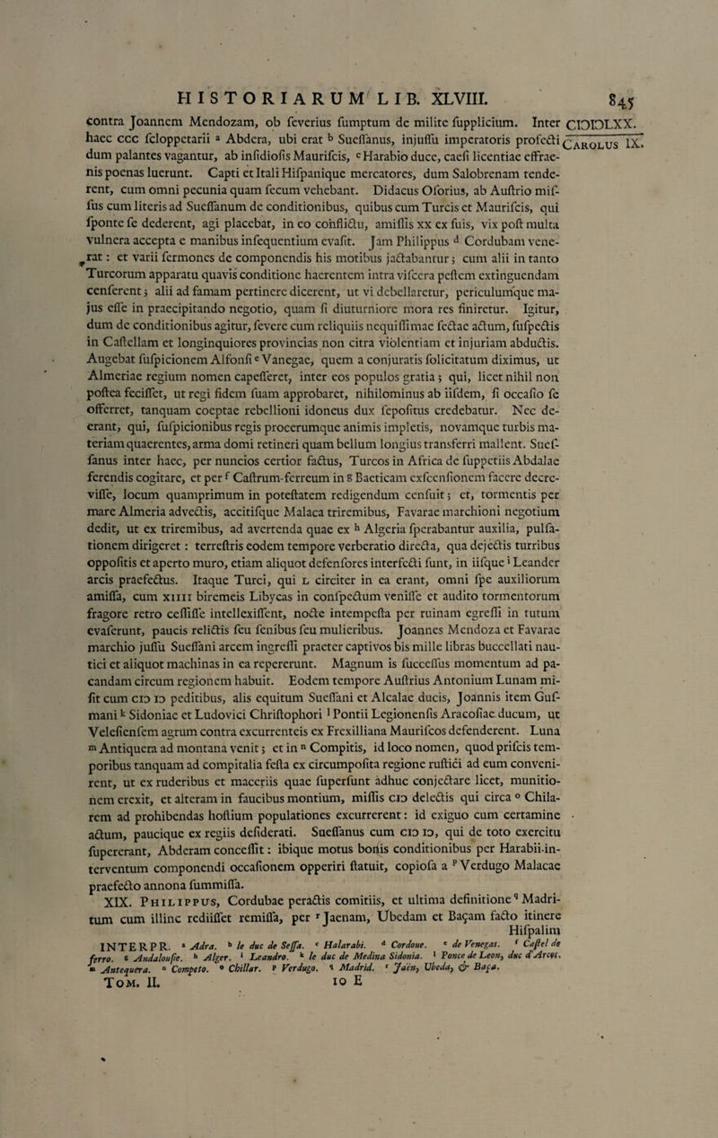 contra Joanncm Mendozam, ob feverius fumptum de milite fupplicium. Inter CIOIOLXX. haec ccc fcloppetarii a Abdera, ubi erat b Sueffanus, injuffu imperatoris profedi ^roluTTx» dum palantes vagantur, ab infidiofis Maurifcis, c Harabio duce, caeli licentiae effrae- nis poenas luerunt. Capti et Itali Hifpanique mercatores, dum Salobrenam tende¬ rent, cum omni pecunia quam fecum vehebant. Didacus Oforius, ab Auftrio mif- fus cum literis ad Suclfanum de conditionibus, quibus cum Tureis ct Maurifcis, qui lponte fe dederent, agi placebat, in eo conflidu, amiflis xx ex fuis, vix poft multa vulnera accepta e manibus infequentium evalit. Jam Philippus d Cordubam vene- ^rat: et varii fermones de componendis his motibus jadabantur 5 cum alii in tanto Tureorum apparatu quavis conditione haerentem intra vifccra pellem extinguendam cenferent j alii ad famam pertinere dicerent, ut vi debellaretur, periculumque ma¬ jus elfe in praecipitando negotio, quam fi diuturniore mora res finiretur. Igitur, dum de conditionibus agitur, fevere cum reliquiis nequiflimae fedac adum, fufpedis in Caftcllam et longinquiores provincias non citra violentiam et injuriam abdudis. Augebat fufpicionem Alfonfie Vanegae, quem a conjuratis folicitatum diximus, ut Almeriae regium nomen capelferet, inter eos populos gratia 5 qui, licet nihil non poftea fecilTct, ut regi fidem fuam approbaret, nihilominus ab iifdem, fi occafio fe offerret, tanquam coeptae rebellioni idoneus dux fepofitus credebatur. Nec de¬ erant, qui, fufpicionibus regis procerumque animis impletis, novamque turbis ma¬ teriam quaerentes, arma domi retineri quam bellum longius transferri mallent. Suef- fanus inter haec, pernuncios certior fadus, Tureos in Africa de fuppetiis Abdalae ferendis cogitare, et per f Callrum-ferreum in s Baeticam exfcenfionem facere decrc- vilfe, locum quamprimum in poteftatem redigendum cenfuit; ct, tormentis per mare Almeria advedis, accitifque Malaca triremibus, Favarae marchioni negotium dedit, ut ex triremibus, ad avertenda quae ex h Algcria fperabantur auxilia, pulfa- tionem dirigeret: terreftris eodem tempore verberatio direda, qua dej edis turribus oppofitis et aperto muro, etiam aliquot defenfores interfedi funt, in iifque * Leander arcis praefedus. Itaque Turei, qui l circiter in ea erant, omni fpe auxiliorum amilfa, cum xiiii biremeis Libycas in confpedum venilfe et audito tormentorum fragore retro ceflllfe intellexilfent, node intempefia per ruinam egrefll in tutum evaferunt, paucis relidis feu fenibus feu mulieribus. Joannes Mcndoza et Favarae marchio julfu Suelfani arcem ingreffi praeter captivos bis mille libras buccellati nau¬ tici et aliquot machinas in ea repererunt. Magnum is fuccelfus momentum ad pa¬ candam circum regionem habuit. Eodem tempore Auftrius Antonium Lunam mi- fiteum cid io peditibus, alis equitum Suelfani et Alcalae ducis, Joannis item Guf- manik Sidoniae et Ludovici Chriftophori 1 Pontii Legionenfis Aracofiae ducum, ut Velefienfem a^rum contra excurrenteis ex Frexilliana Maurifcos defenderent. Luna m Antiquera ad montana venit; et in n Compitis, id loco nomen, quod prifeis tem¬ poribus tanquam ad compitalia fella ex circumpofita regione rullici ad eum conveni¬ rent, ut ex ruderibus et maceriis quae fuperfunt adhuc conjedare licet, munitio¬ nem erexit, et alteram in faucibus montium, milFis cid deledis qui circa 0 Chila- rem ad prohibendas hollium populationes excurrerent: id exiguo cum certamine • adum, paucique ex regiis defiderati. Suelfanus cum cid id, qui de toto exercitu fupererant, Abderam concelfit: ibique motus boriis conditionibus per Harabii-in- terventum componendi occafionem opperiri ftatuit, copiofa a p Verdugo Malacae praefedo annona fummilfa. XIX. Philippus, Cordubae peradis comitiis, et ultima definitioneq Madri- tum cum illinc rediilfet remilfa, per r Taenam, Ubedam et Ba9am fado itinere Hifpalim INTERPR. * Adra. b le duc de Sejfa. c Halarabi. d Cordoue. e deVenegas. f Cafie! de feno, b Andaloufie. h Alger. 1 Leandro. k le duc de Medhta Sidonia. 1 Ponce de Leon, duc dArcou » Antequera. n Competo. 9 Chillar. P Verdugo. i Madrid. r Jden7 Ubeda, &amp; Bapa. Tom. II. IO E