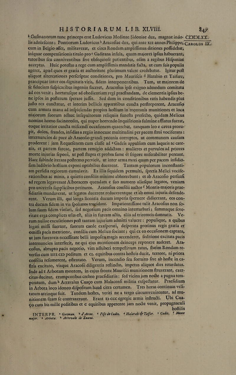 * Gufmanorum tunc princeps erat Ludovicus Medinae Sidoniae dux, magnae indo- CI3I3LXX. lis adolefcens > Pontiorum Ludovicus b Aracofiac dux, qui ante xn annos Philippo, cARolus IX, cum in Belgio oflet, militaverat, et circa Rondam ampli ffimas ditiones poffidebati iniquae compenfationis titulo pro c Gaditana infula, quam majores ipfius habuerant; tutoribus feu conniventibus fivc obfequiofc patientibus, olim a regibus Hifpaniae acceptas. Huic poteftas a rege cum ampliffimis mandatis fada, ut cum fuis populis ageret, apud quos et gratia ct audoritate plurimum valere credebatur. Igitur poft: aliquot altercationes perfcriptae conditiones, pro Maurifcis d Harabio et Taifare, praecipuae inter eos dignitatis viris, fidem interponentibus. Tum, ut majorem de le fiduciam fufpicacibus ingeniis faceret, Aracofius ipfe exiguo admodum comitatu ad eos venit; hortatufque ad obedientiam regi praeftandam, de clementia ipfius be¬ ne ipfos in pofterum fperare juffit. Sed dum in conditionibus ratis habendis pluS jufto rex cundatur, et interim bellicis apparatibus eunda perftreperent, Aracofio cum armata manu ad infpiciendas propius hoftium in mpntanis munitiones et loca majorum fuorum adhuc infepultorum reliquiis funefta profedo, quidam Melicus nomine homo facinorofus, qui nuper horrendo Inquifitionis fulmine afflatus fuerat, eoque irritatior eunda mifcendi occafionem quaerebat, tanquam leo e cavea proru-' pit, dolos, fraudes, infidias a regiis innocuae multitudini per pacem ftrui vociferans : internuncios dc pace ab Aracofio grandi pecunia corruptos, ut communem caufam proderent: jam Requefenem cum clalfe ad eGadcis appulfum cum laqueis ac cate¬ nis, et partem furcae, partem remigio addidam : mulieres et parvulos ad pejores morte injurias feponi, ut poft ftupra et probra fame et frigore miferabiliter pereant. Haec fubinde iterans poftremo pervicit, ut inter arma mori quam per pacem infidio- fam ludibrio hoftium exponi optabilius ducerent. Tantam populorum inconftanti- am perfidia regiorum cumulavit. Ex illis fiquidem permulti, fpretis Melici vocife¬ rationibus ac minis, a quietis confiliis minime abhorrebant; et ab Aracofio perfuafi ad regem legaverant Alboracem quendam e fuo numero aliofque legatos, veniam pro univerfis fupplicibus petituros. Aracofius confilii audor f Montis-majoris prae- fidiariis mandaverat, ut legatos ducerent rcducerentque et ab omni injuria defende¬ rent. Verum illi, qui longa licentia ducum imperia fpernere didicerant, eos con¬ tra ducum fidem in via fpoliatos trucidant. Impatientiffime tulit Aracofius non fo- lum fuam fidem violari, fed negotium pacis omnino interturbari j fummaque feve- ritate erga complices ufuseft, aliis in furcam adis, aliis ad triremeis damnatis. Ve¬ rum nullae excufationes poft tantam injuriam admitti valuere : populique, a quibus legati milii fuerant, fuorum caede exafperati, defperata protinus regis gratia et omifia pacis mentione, confilia cum Melico fociant; qui ex eo occafionem captans, ut jam furenteis neceffitate belli impofita magis accenderet, feditione excitata pacis internuncios interfecit, nequi ejus mentionem deinceps reponere auderet. Arar collus, abrupto pacis negotio, vim adhiberi tempeftivum ratus, ftatim Rondam re- verfus cum mi cid peditum et cl equitibus contra hofteis ducit, terrore, ni priora confilia refumerent, oftentato. Verum, incendio feu fortuito five ab hofte in ca- ftris excitato, vixque Aracofii diligentia reftindo, impetus aliquot dies retardatus. Inde ad g Arbotam montem, in cujus fronte Maurifci munitionem ftruxerant, exer¬ citus ducitur, erumpentibus crebro praefidiariis: fed vicina jam node a pugna tem¬ peratum, dum h Arravalus Cuai^o cum Malacenfi militia exfpedatur. Praefidium in Arbota loco idoneo difpofitum haud citra certamen. Tres horas continuas veli¬ tatum utrinque fuit. Tandem hoftes, veriti ne a tergo circumvenirentur, ad mu¬ nitionem fuam fe contraxerunt. Erant id ccc egregie armis inftrudi. Ubi Cua- 90 cum bis mille peditibus et c equitibus appetente jam node venit, propugnaculi hoftilis INTERPR. * Guzman. b d? Areos. c 1’iflc de Cadiz. d Halarabi &amp; Taifar. * Cadiz. { Mente major. * Arbota. h Arrevalo de Zuazo.