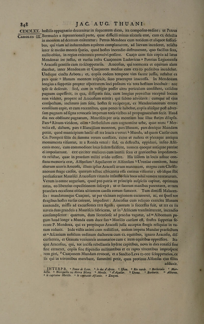 CIDPLXX. Carolus IX hoftilis oppugnatio decernitur in fequentem diem, ita compofito ordine; ut Petrus Bermudes a feptentrionali parte, quae difficili minus afcenfu erat, cum cl dele&amp;is in montem ad dextram eniteretur; Petrus Mendoza cum totidem et aliquot foffori- bus, qui viam ad inducendum equitem complanarent, ad laevam incederet, relido inter fe medio montis fpatio, quod hoftes incendio deftruxerant, quo facilius faxa, nullo obice, in regios enitenteis provolvi pollent. Cua5o cum fuis copiis ad latus Mendozae ire juffus, et rurfus infra Cua9onem Ludovicus a Pontius Legionenfis b Aracofii gentilis cum id feloppetariis. Aracofius, qui tormenta et equitum alam ducebat, inter Mendozam et Cua9onem medius cum cid id peditibus incedebat. Undique cinda Arbota ; et, copiis eodem tempore vim facere juffis, reflabat ea pars quae c Iftanam montem refpicit, faxo praerupto inaccefia. In Mendozam longius a fuppetiis propter alperitatem loci politum vis tota hoftium incubuit: nec ipfe fe deferuit. Sed, cum in veftigio polfet citra periculum conliftere, calidius pugnam capeffivit, in qua, diffipatis fuis, cum longius provedus receptui locum non videret, propere ad Aracoltum mittit 5 qui fubito advolavit: cumque ad ejus confpedum, inclinato jam fole, hoftes fe reciperent, ex Mendozianorum errore conlilium cepit, et cum recentibus, quas penes fe habebat, copiis aliifque poft adver- fam pugnam ad ligna revocatis impetum totis viribus ad propugnaculum fecit. Haud diu nec obftinate pugnatum, Maurifcis per avia montium huc illuc ftatim dilaplis. Pars d Rivum-viridem, olim e Berbefulam cum cognomine urbe, quae nunc f Mcr- veliaeft, didum, pars 8 Blancillam montem, parslftanam, pars denique Mundam petiit, quod municipium hodie eft 111 leucis a veteri h Munda, ad quam Caefar cum Cn. Pompeii filiis de fumma rerum conflixit, cujus et rudera et pleraque antiqua monumenta vifuntur, 11 a Ronda veteri: fed, ea deftruda, oppidani, infito Afri¬ canis more, cum commodiore loco fedem fixillent, nomen quoque antiquae patriae ci impoluerunt. ccc circiter mulieres cum inutili fexu et gravioribus impedimen¬ tis relidae, quae in praedam militi avido ceffere. His iifdem in locis adhuc con¬ flans memoria erat, Alfonfum1 Aquilarem et Alfonfum k Ureniae comitem, hunc abavum uxoris Aracofii, illum ipfius Aracofii avum maternum, magna cum Chrifti- anorum ftrage caefos, quorum adhuc albicantia offa eminus vifuntur ; ob idque ftbi perfuaferant Maurifci Aracolium vitando infaufto fuis loco nihil temere tentaturum. Verum is omne augurium, quod pro patria et principis aufpiciis capitur, optimum ratus, eo libentius expeditionem fufeepit; ut et fuorum manibus parentaret, et tam praeclara occafione oblata ultionem caedis eorum fumeret. Tum dimiffi Malacen- fes: mandatumque Cimoni, ut per vicinam regionem excurreret, ac, ne fparli tot ftragibus hoftes rurfus coirent, impediret: Aracofius cum reliquo exercitu Iftanam contendit, miliis ad excurliones mi lignis; quorum is fuccefius fuit, ut m ex iis naveis duas grandeis a Maurifcis fabricatas, ut in1 Africam tranfmitterent, incendio confumpferint: quartum, dum licentiofe ad praedas vagatur, ad m Albornum pa¬ gum haud longe a Munda cum duce fuo n Morillo caefum eft, fruftra fuppetias fe¬ rente P. Mendoza, qui ex propinquo Aracofii julTu acceptas ftragis reliquias in tu¬ tum reduxit. Inde vi&amp;is animi cum redhibent, eodem impetu Mundae praefedlum et0 Afcanium nobilem ordinum du&amp;orem cum cl equitibus, ignaro Aracolio, dif- curfanteis, et Granata venienteis annonarios cum c item equitibus oppreflere. Ita¬ que Aracofius, qui, tot incifis rebellantis hydrae capitibus, nova in dies renafei fine fine cerneret, copiis fine ftipendio militantibus et ex rapto viventibus improfpere rem geri, p Cua9onem Mundam revocat, et a San&amp;io Leva id ccc feloppetarios, ex iis qui in triremibus merebant, fummitti petit, quos protinus Alfonfus ejus filius ., adduxit. t INTERPR. a Fonce de Leon. b le duc d'Areos. c Ifian. d Rio ver de. * Berbezula. f Mar- bella. g Blavquilla ou Sierra Blanq. h Monda. * d'Aguilar. k Urena. 1 Barbarie. ro Alburno. * le capitai/ie Morillo. ° le capitaine Afcanio. p Xuacon.