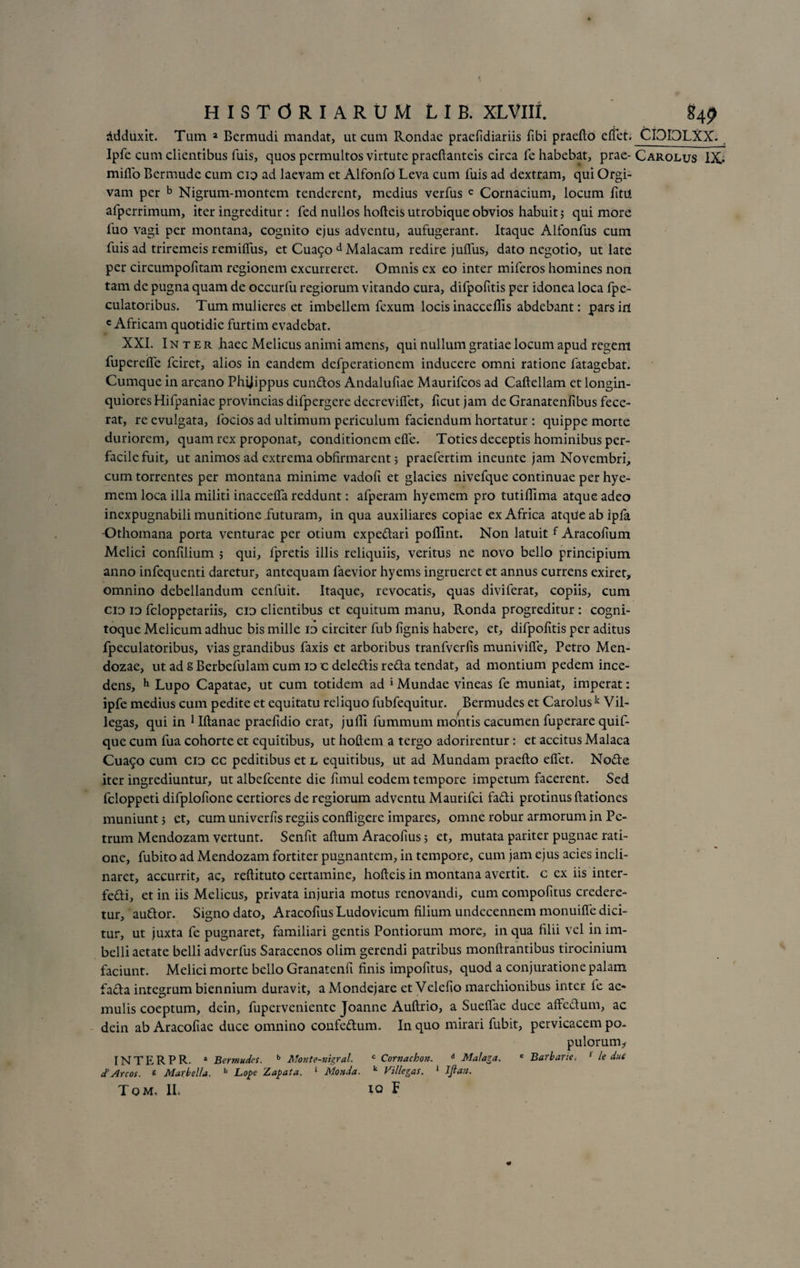 Adduxit. Tum a Bermudi mandat, ut cum Rondae praefidiariis fibi praefto edet. CI0I3LXX. Ipfe cum clientibus fuis, quos permultos virtute praeftanteis circa fe habebat, prae- Carolus IX* miflo Bermude cum cid ad laevam et Alfonfo Leva cum fuis ad dextram, qui Orgi- vam per b Nigrum-montem tenderent, medius verfus c Cornacium, locum fitii afperrimum, iter ingreditur : fed nullos hofteis utrobique obvios habuit; qui more fuo vagi per montana, cognito ejus adventu, aufugerant. Itaque Alfonfus cum fuis ad triremeis remiflus, et Cua5o d Malacam redire juffus, dato negotio, ut late per circumpofitam regionem excurreret. Omnis ex eo inter miferos homines non tam de pugna quam de occurfu regiorum vitando cura, difpofitis per idonea loca fpe- culatoribus. Tum mulieres et imbellem fexum locis inacceflis abdebant: pars iri c Africam quotidie furtim evadebat. XXI. Inter haec Melicus animi amens, qui nullum gratiae locum apud regem fuperefle fciret, alios in eandem defperationem inducere omni ratione fatagebat. Cumque in arcano Phijippus eundos Andalufiae Maurifcos ad Caftellam et longin¬ quiores Hifpaniae provincias difpergere decrevifiet, ficut jam de Granatenfibus fece¬ rat, re evulgata, locios ad ultimum periculum faciendum hortatur : quippe morte duriorem, quam rex proponat, conditionem efle. Toties deceptis hominibus per¬ facile fuit, ut animos ad extrema obfirmarent 5 praefertim ineunte jam Novembri, cum torrentes per montana minime vadofi et glacies nivefque continuae per hye- mem loca illa militi inaccefla reddunt: afperam hyemem pro tutilfima atque adeo inexpugnabili munitione futuram, in qua auxiliares copiae ex Africa atque ab ipfa •Othomana porta venturae per otium expedari poflint. Non latuit f Aracofium Melici confilium ; qui, fpretis illis reliquiis, veritus ne novo bello principium anno infequenti daretur, antequam faevior hyems ingrueret et annus currens exiret, omnino debellandum cenfuit. Itaque, revocatis, quas diviferat, copiis, cum cid id feloppetariis, cid clientibus et equitum manu, Ronda progreditur : cogni- toque Melicum adhuc bis mille id circiter fub lignis habere, et, difpofitis per aditus fpeculatoribus, vias grandibus faxis et arboribus tranfverfis munivifie, Petro Men- dozae, ut ad s Berbefulam cum id c deledis reda tendat, ad montium pedem ince¬ dens, h Lupo Capatae, ut cum totidem ad * Mundae vineas fe muniat, imperat: ipfe medius cum pedite et equitatu reliquo fubfequitur. Bermudes et Carolus k Vil- legas, qui in 1 Iftanae praefidio erat, jufli fummum montis cacumen fuperare quif- que cum fua cohorte et equitibus, ut hoftem a tergo adorirentur: et accitus Malaca Cua9o cum cid cc peditibus et l equitibus, ut ad Mundani praefto efiet. Node iter ingrediuntur, ut albefeente die fimul eodem tempore impetum facerent. Sed feloppeti difplofione certiores de regiorum adventu Maurifci fadi protinus ftationes muniunt j et, cum univerfis regiis confligere impares, omne robur armorum in Pe¬ trum Mendozam vertunt. Senfit aftum Aracofius; et, mutata pariter pugnae rati¬ one, fubito ad Mendozam fortiter pugnantem, in tempore, cum jam ejus acies incli¬ naret, accurrit, ac, reftituto certamine, hofteis in montana avertit, c ex iis inter- fedi, et in iis Melicus, privata injuria motus renovandi, cum compofitus credere¬ tur, audor. Signo dato, Aracofius Ludovicum filium undecennem monuifie dici¬ tur, ut juxta fe pugnaret, familiari gentis Pontiorum more, in qua filii vel in im¬ belli aetate belli adverfus Saracenos olim gerendi patribus monftrantibus tirocinium faciunt. Melici morte bello Granatenfi finis impofitus, quod a conjuratione palam fada integrum biennium duravit, a Mondejare et Velefio marchionibus inter fe ac* mulis coeptum, dein, fuperveniente Joanne Auftrio, a Sueflae duce affedum, ac dein ab Aracofiae duce omnino confedum. In quo mirari fubit, pervicacem po¬ pulorum* INTERPR. a Bermudes. b Monte-nigral. c Cornachon. d Malar a. e Barbarie, { le due c?Areos, s Marbella. h Lope Zapata. 1 Monda. fc Villegas. 1 Jftaa. Tom. II. IO F