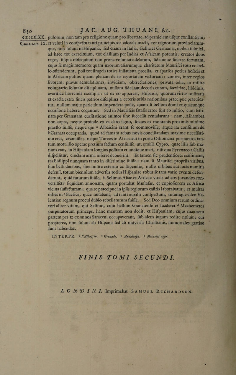 g5o JAC. AUG. THU ANI, &amp;c. CI3I3LXX. pulorum, non tam pro religione quam pro libertate, ad perniciem u£quc conftantiarrii Carolus IX. et vcluti in confpedu tanti principis tot adoreis madi, tot regnorum provinciarum- que, non folum inHifpania, fed etiam in Italia, Gallia et Germania, opibus fubnixi, ad haec tot exercituum, tot claflium per Indias et Africam potentis, creatos duos reges, iifquc obfequium tam prona voluntate delatum, fidemque fincere fervatam, cujus fe magis memores quam uxorum aliarumquc charitatum Maurifci toto eo bel¬ lo offenderunt, pofl tot ftrageis toties inftaurata proelia, ct fparfos potius hofleis et in Africam pulfos quam plenam de iis reportatam vidoriam : contra, inter regios livorem, pravas aemulationes, invidiam, obtredationes, privata odia, in milite voluntario folutam difciplinam, nullam fidei aut decoris curam, faevitiae, libidinis, avaritiae horrenda exempla : ut ex eo appareat, Hifpanis, quorum virtus militaris et exada extra fineis patrios difciplina a ceteris orbis nationibus praecipue praedica¬ tur, nullum majus periculum impendere polle, quam fi bellum domi ex quacunque occafione habere cogantur. Sed in Maurifcis fatalis error fuit ab initio, cum fcfli- nata per Granatam curfitatione animos fme fucceffu renudarunt: nam, Alhambra non capta, neque proinde ex ea dato figno, focios ex montanis proximis minime praelio fuilfe, neque qui a Albaicini erant fe eommovilfe, atque ita confilium de b Granata occupanda, quod ad famam rebus novis conciliandam maxime ncceffari- um erat, evanuilfe 5 neque Tureos in Africa aut in porta Othomana purpuratos tan¬ tum motu illo operae pretium fadum ccnfuilfe, ut, omiffa Cypro, quae illis fub ma¬ num erat, in Hifpaniam longius politam ct undique mari, nifi qua Pyrenaeo a Gallis difpcllitur, cindam arma inferre debuerint. Et tamen fic prudentiores exillimant, res Philippi nunquam tanto in diferimine fuilfe : nam fi Maurifci propriis viribus, fme belli ducibus, fine milite externo ac flipendio, nullis urbibus aut locis munitis defenfi, totum biennium adverfus totius Hifpaniae robur fe tam vario eventu defen¬ derunt, quid futurum fuilfe, fi Selimus Afiae et Africae vireis ad eos juvandos con- vertiffet ? fiquidem annonam, quam portabat Multafas, et copioliorem ex Africa vicina fuffeduram; qua re praecipue in ipfis regiorum callris laborabatur 5 et multas urbes in c Baetica, quae nutabant, ad tanti auxilii confpedum, totumque adeo Va¬ lentiae regnum procul dubio rebellaturum fuilfe. Sed Deo omnium rerum ordina¬ tori aliter vifum, qui Selimo, cum bellum Granatenfc ei fuaderet d Mechemetes purpuratorum princeps, hanc mentem non dedit, et Hifpaniam, cujus majorem partem per 10 cc annos Saraceni occupaverant, fub idem jugum redire noluit 5 cui propterea, non folum ab Hifpanis fed ab univerfis Chriftianis, immortales gratiae funt habendae. INTERPR. a rAlbaypn. b Grenade. c Andaloujie. d Mekemet 'vifir. FINIS TOMI SECUNfDI. L 0 N T) I N /, Imprimebat Samuel Richardson.