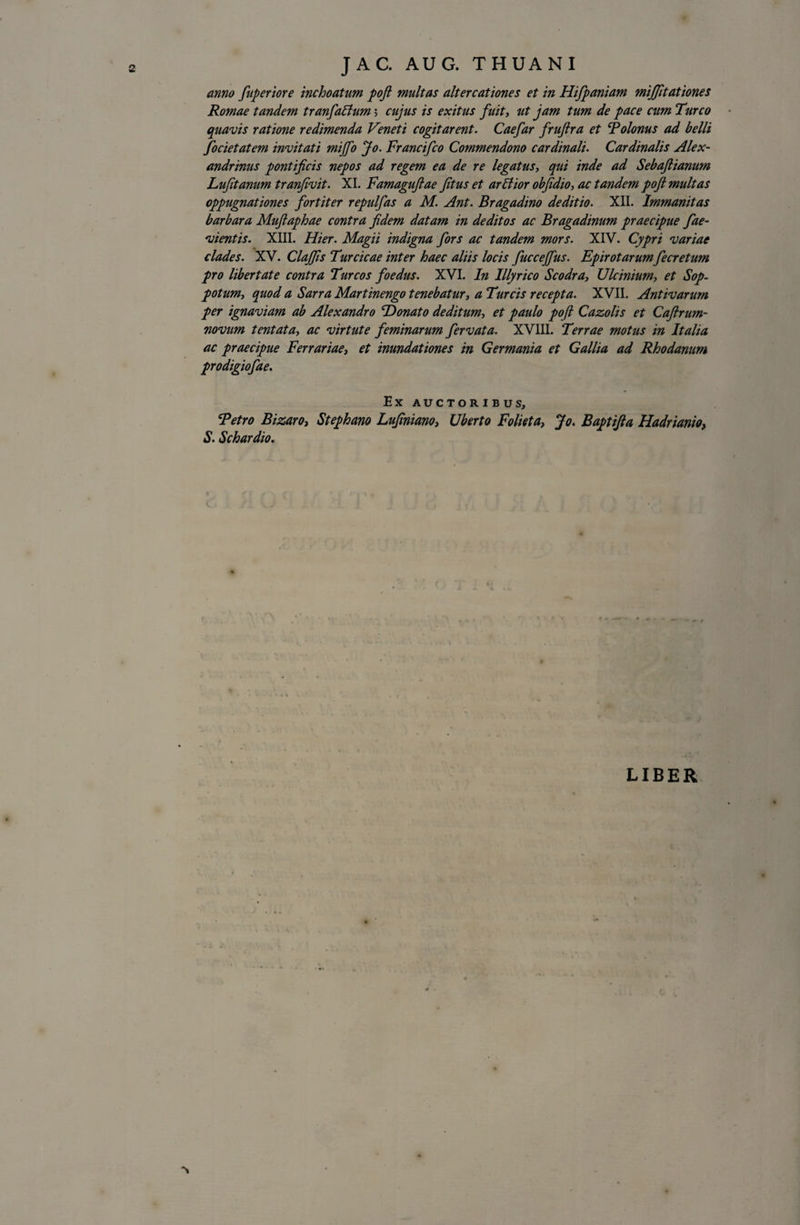 anno fuperiore inchoatum pofi multas altercationes et in Hifpaniam mijjitationes Romae tandem t r anfalium &gt; cujus is exitus fuit, ut jam tum de pace cum Tureo quavis ratione redimenda Veneti cogitarent. Caefar frufira et Rolonus ad belli focietatem invitati mijfo Jo. Francifco Commendono cardinali. Cardinalis Alex¬ andrinus pontificis nepos ad regem ea de re legatus, qui inde ad Sebafiianum Lufitanum tranfivit. XI. Famagufiae fitus et arliior obfidio, ac tandem pofi multas oppugnationes fortiter repulfas a M. Ant. Bragadino deditio. XII. Immanitas barbara Mufiaphae contra fidem datam in deditos ac Bragadinum praecipue fae- vientis. XIII. Hier. Magii indigna fors ac tandem mors. XIV. Cypri variae clades. XV. Claffis Turcicae inter haec aliis locis fuccejfus. Epirotarum fecretum pro libertate contra Tureos foedus. XVI. In Illyrico Scodray Ulcinium, et Sop- potum, quod a Sarra Martinengo tenebatur, a Tureis recepta. XVII. Antivarum per ignaviam ab Alexandro Donato deditum, et paulo pofi Cazolis et Caftrum- novum tentata, ac virtute feminarum fervata. XVIII. Terrae motus in Italia ac praecipue Ferrariae, et inundationes in Germania et Gallia ad Rhodanum prodigiofae. Ex AUCTORIBUS, Retro Bizaroj Stephano Lufiniano} Uberto Folieta, Jo. Baptifia Hadrianio, S. Schardio. LIBER