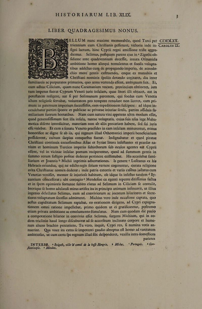 LIBER QUADRAGESIMUS NONUS. ELLUM nunc maxime memorabile, quod Turei per CI3IDLXX. triennium cum Chriftianis gefTerunt, viatoria inde in- Carolus IX* ligni laetum, hinc Cyprii regni amilfione trifte aggre¬ diemur. Selimus, poftquam parens ejus in a Zigethi ob- fidione ante quadriennium decelllt, innata Ofmanidis ambitione homo alioqui temulentus et foedis volupta¬ tibus addictus cum de propagando imperio, de xenodo¬ chio more gentis exftruendo, coque ex manubiis et Chriltiani nominis fpoliis dotando cogitaret, diu inter familiareis ac purpuratos primarios, quo arma vertenda elfent, ambiguum fuit. Ei, cum adhuc Ciliciam, quam nunc Caramaniam vocant, provinciam obtineret, jam tum impetus fuerat Cyprum Veneti juris infulam, quae litori illi objacet, aut in poteftatem redigere, aut fi per Solimanum parentem, qui foedus cum Venetis ictum religiofe fervabat, voluntatem pro tempore renudare non liceret, cum pri¬ mum in paternum imperium fuccelfilfet, eam expeditionem fufeipere : ad idque in¬ cendebatur partim fponte et publicae ac privatae injuriae fenfu, partirn alliduis fa¬ miliarium fuorum hortatibus. Nam cum natura vini appetens ultra modum elfet, quod generofilfimum fert illa infula, tantae voluptatis, cujus fuis ufus lege Mahu- metica diferte interdicitur, materiam non ab aliis precariam habere, fed fui juris elfe volebat. Et cum a fenatu Veneto praefides in eam infulam mitterentur, minus honorifice ac digne fe ab iis, qui regnum illud Othomanici imperii beneficiarium polfiderent, cultum faepius conqueftus fuerat. Indignabatur et quod piratae Chriftiani continuis excurfionibus Aliae et Syriae litora infeftantes et praedas na¬ vium et hominum Turcico imperio fubjedorum fub oculos agentes aut Cyprii elfent, vel in vicinae infulae portum reciperentur, quod ad fummum gentis in fummo rerum faftigio politae dedecus pertinere exiftimabat. His accedebat fami¬ liarium et Joannis b Michii inprimis adhortationes. Is genere c Lufitanus ex his Hebraeis oriundus, qui ne edido regis folum vertere cogerentur, ejerata religione avita Chriftianae nomen dederat 5 inde patria extorris et variis cafibus jadatuscum Venetias venilfet, memor fe injuriofe habitum, ob idque iis infeftus tandem d By¬ zantium concelferat; ubi conjugio e Mendefiae ex egenti repente ditiflimus fadus et in fpem opimioris fortunae fubito elatus ad Selimum in Ciliciam fe contulit, brevique fe homo adulandi mirus artifex ita in principis animum infinuavit, ut illius ingenio deledatus Selimus, eum ad conviviorum ac jocorum hilaritates et fecre- tiores voluptatum fecdfus admitteret. Michius vero inde occafione captata, quo aeftus cupiditatum Selimum rapiebat, eo orationem dirigens, ad Cypri expugna¬ tionem omni ratione impellebat, primo quidem ut ei gratificaretur, poftremo etiam privata ambitione ac emolumento ftimulatus. Nam cum quodam die paulo a compotatione hilarior in convivio elfet Selimus, furgens Michium, qui in eo¬ dem triclinio haud longe difeubuerat ad fe accerfitum inclinato corpore et hume¬ rum altero brachio percutiens, Tu vero, inquit, Cypri rex, fi numina votis an¬ nuerint. Qua voce ita extra fe impotenti gaudio abreptus eft homo ad vanitatem ambitiofus, ut cum certa fpe regnum illud fibi defponderet, vexilla intra domellicos parietes INTERP-R. a Szigeth) ville &amp; comte de k bajje Hongrie. * Michgs. c Portugais. * Ctn~ Jlantinople. e Mendez.