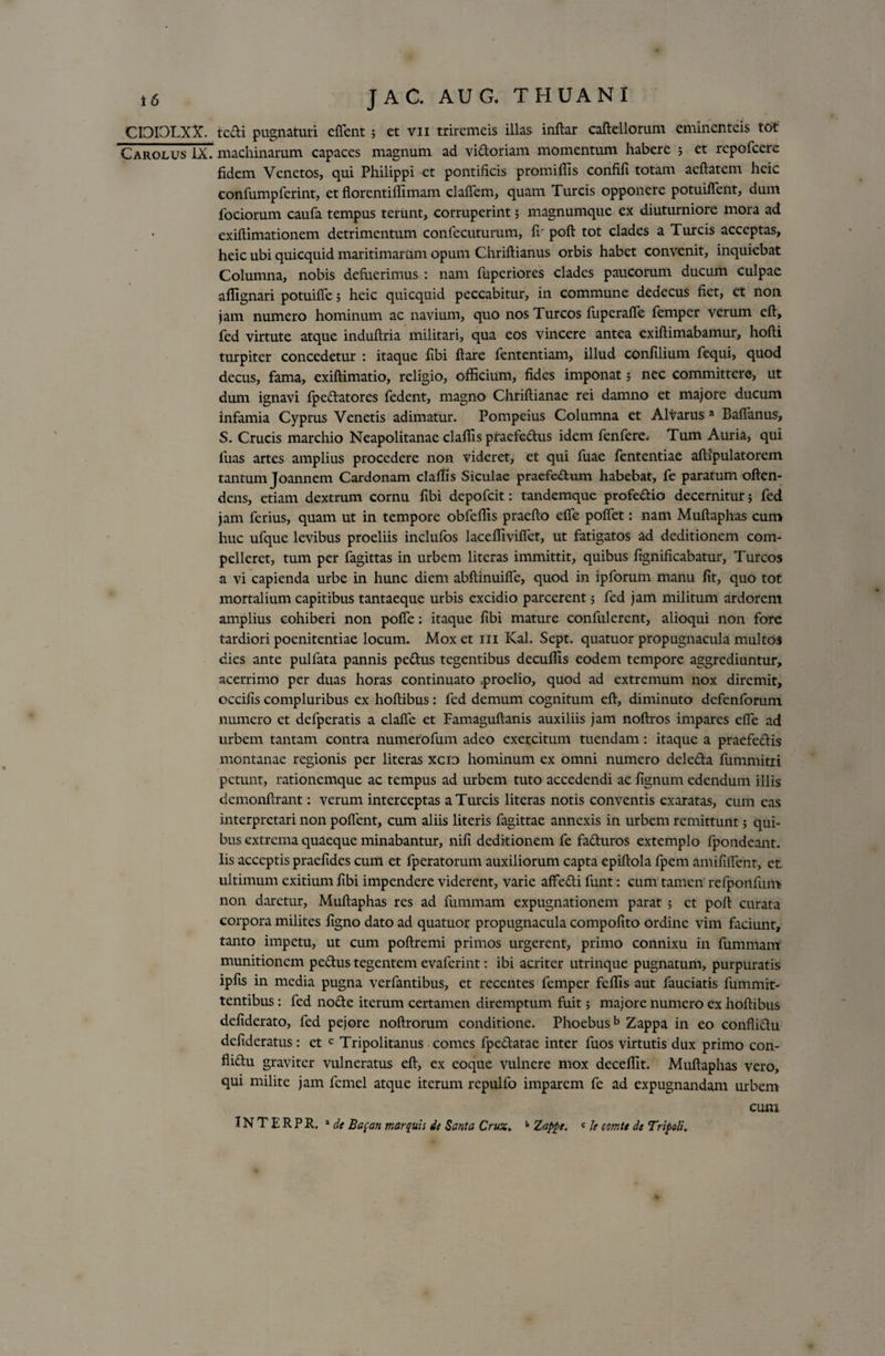 CI3I3LXV. tcdi pugnaturi effient ; et vn triremeis illas inftar caftellorum eminenteis t6t Carolus IX. machinarum capaces magnum ad vidoriam momentum habere 5 et repofccre fidem Venetos, qui Philippi et pontificis promifils confifi totam aeftatem hcic eonfumpferint, et florentiffimam claffem, quam Tureis opponere potuiffent, dum fociorum caufa tempus terunt, corruperint; magnumque ex diuturniore mora ad exiftimationem detrimentum confecuturum, fi' poft tot clades a Tureis acceptas, heic ubi quicquid maritimarum opum Chriftianus orbis habet convenit, inquiebat Columna, nobis defuerimus : nam fuperiores clades paucorum ducum culpae afiignari potuifTe; heic quicquid peccabitur, in commune dedecus fiet, et non jam numero hominum ac navium, quo nos Tureos fuperaffe femper verum eft, fed virtute atque induftria militari, qua eos vincere antea exiftimabamur, hofti turpiter concedetur : itaque fibi ftare fententiam, illud confilium fequi, quod decus, fama, exiftimatio, religio, officium, fides imponat; nec committere, ut dum ignavi fpedatores fedent, magno Chriftianae rei damno et majore ducum infamia Cyprus Venetis adimatur. Pompeius Columna et Altarus a Baffanus, S. Crucis marchio Neapolitanae claffis praefedus idem fenfere. Tum Auria, qui fuas artes amplius procedere non videret, et qui fuae fententiae aftipulatorem tantum Joannem Cardonam claffis Siculae praefedum habebat, fe paratum often- dens, etiam dextrum cornu fibi depofeit: tandemque profedio decernitur 5 fed jam ferius, quam ut in tempore obfeffis praefto efie poffet: nam Muftaphas cum huc ufque levibus proeliis inclufos laceffiviflet, ut fatigatos ad deditionem com¬ pelleret, tum per fagittas in urbem literas immittit, quibus fignificabatur. Tureos a vi capienda urbe in hunc diem abftinuiffc, quod in ipforum manu fit, quo tot mortalium capitibus tantaeque urbis excidio parcerent 5 fed jam militum ardorem amplius cohiberi non poflfe: itaque fibi mature confulerent, alioqui non fore tardiori poenitentiae locum. Mox et 111 Kal. Sept. quatuor propugnacula multos dies ante pulfata pannis pedus tegentibus decuffis eodem tempore aggrediuntur, acerrimo per duas horas continuato :proelio, quod ad extremum nox diremit, occifis compluribus ex hoftibus: fed demum cognitum eft, diminuto defenforum numero et defperatis a clafte et Famaguftanis auxiliis jam noftros impares efie ad urbem tantam contra numerofum adeo exercitum tuendam: itaque a praefectis montanae regionis per literas xcio hominum ex omni numero deleda fummitri petunt, rationemque ac tempus ad urbem tuto accedendi ac fignum edendum illis dcmonftrant: verum interceptas a Tureis literas notis conventis exaratas, cum eas interpretari non pollent, cum aliis literis fagittae annexis in urbem remittunt; qui¬ bus extrema quaeque minabantur, nifi deditionem fe facturos extemplo fpondeant. Iis acceptis praefides cum et fperatorum auxiliorum capta epiftola fpem amifilfenr, ct ultimum exitium fibi impendere viderent, varie affecti funt: cum tamen refponfum non daretur, Muftaphas res ad fummam expugnationem parat ; ct poft curata corpora milites figno dato ad quatuor propugnacula compofito ordine vim faciunt, tanto impetu, ut cum poftremi primos urgerent, primo connixu in fummam munitionem pectus tegentem evaferint: ibi acriter utrinque pugnatum, purpuratis ipfis in media pugna verfantibus, et recentes femper feffis aut fauciatis fummit- tentibus: fed node iterum certamen diremptum fuit; majore numero ex hoftibus defiderato, fed pejore noftrorum conditione. Phoebusb Zappa in eo conflidu defideratus : et c Tripolitanus comes fpedatae inter fuos virtutis dux primo con- flidu graviter vulneratus eft, ex eoque vulnere mox deceffit. Muftaphas vero, qui milite jam fcmel atque iterum repulfo imparem fe ad expugnandam urbem cum IN T E R P R. 'de Bapan marquis de Santa Crux, 11 Zappe. c le comte de Tripoli,