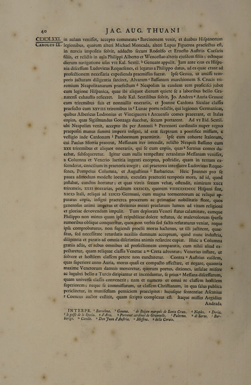 CIOIOLXXI. Carolus IX. in aulam veniffet, accepto commeatua Barcinonem venit, et duabus Hifpanorunt legionibus, quarum alteri Michael Moncada, alteri Lupus Figueroa praefedus efl, in naveis impolitis folvit, addudo fecum Rodolfo et Erneflo Auflriis Caefaris filiis, et relidis in aula Philippi Alberto et Wencdlao alteris ejufdcm filiis; odoque dierum navigatione ufus vii Kal. Sextii. b Genuam appulit. Jam ante ejus ex Hifpa- nia difcefTum Ludovicus Requefenes, ei legatus a Philippo datus, ad ea quae erant ad profedionem neceffaria expedienda praemiffus fuerat. Ipfe Genua, ut amifli tem¬ poris j aduram diligentia farciret, AI varumc Baffanum marchionem S. Crucis tri¬ remium Neapolitanarum praefedum d Neapolim in eandem rem proficifci jubet cum legione Hifpanica, quae ibi aliquot dierum quiete fe a laboribus bello Gra- natenli exhauflis reficeret. Inde Kal. Sextilibus folvit, Jo. Andreae Auria Genuae cum triremibus fuis et nonnullis onerariis, et Joanne Cardona Siculae claflis praefedo cum xxvm triremibus in f Lunae portu relidis, qui legiones Germanicas, quibus Albericus Lodronius et Vinciguerra s Arcuenfis comes praeerant, et Italas copias, quas Sigifmundus Gonzaga ducebat, fecum portarent. Ad vi Eid. Sextii, ubi Neapolim venit, accepto ibi per Antonii h Perrenoti cardinalis nuper regno praepofiti manus fummi imperii infigni, id erat fceptrum a pontifice milium, e vefligio inde Cardonam 5 Panhormum praemittit. Ipfe cum cohorte Italorum, cui Paulus Sfortia praeerat, Meffanam iter intendit, relido Neapoli Baffano cum xxx triremibus et aliquot onerariis, qui fe cum copiis, quas k Samius comes du¬ cebat, fubfequeretur. Igitur cum nulla tempeflate retardatus Meffanam veniffet, a Columna et Venerio laetitia ingenti exceptus, poflridie, quam in terram ex- fcendcrat, concilium in praetoria coegit; cui praeterea interfuere Ludovicus Reque¬ fenes, Pompeius Columna, et Auguflinus 1 Barbaricus. Heic Joannes pro fe pauca admodum modefle locutus, excufata praeteriti temporis mora, ad id, quod inflabat, eundos hortatur; et quas vireis fecum vehat, oflendit, nimirum xxci triremeis, xxn onerarias, peditum xxiicid, quorum viiicididccc Hifpani fint, xicio Itali, reliqui ad iiicid Germani, cum magna tormentorum ac reliqui ap¬ paratus copia, infigni praeterea procerum ac primariae nobilitatis flore, quos generofus animi impetus et divinitus menti praelatum lumen ad vitam religioni et gloriae devovendam impulit. Tum deplorata Veneti flatus calamitate, eamque Philippo non minus quam ipfi reipublicae dolere teflatus, de malevolorum fparfis rumoribus oblique conqueritur, quos non verbis fed fadis refutaturus veniat, reque ipfa comprobaturus, non fugiendi proelii moras hadenus, ut illi jaditent, quae- fitas, fed neceflitate retardatis auxiliis damnum acceptum, quod nunc induflria, diligentia et paratis ad omnia diferimina animis refarcire cupiat. Huic a Columna gratiis adis, et rebus omnibus ad profedionem comparatis, cum nihil aliud ex- pedaretur, quam reliquae claflis Venetae a m Creta adventus; Venerius inflare, ut folvere et hoflilem claffem petere non cundaretur. Contra n Auflrius eafdem, quas fuperiore anno Auria, moras quafi ex compado affedare, et negare, quamvis maxime Venetorum damnis moveretur, quorum portus, ditiones, infulae mifere ac lugubri bello a Tureis diripiantur et incendantur, fe prius 0 Meflana difcefiiirum, quam univerfa claflis convenerit; nam et numero et omni re claffem hoflilem fuperiorem; neque fe commiffurum, ut claffem Chriflianam, in qua falus publica periclitetur, in manifeflam perniciem praecipitet: hujufque fententiae Afcanius p Corneus audor exflitit, quam feripto complexus efl. Itaque miffus Aegidius Andrada IN T E R P R. a Barcelona. b Genoua. c de Ba$an marquis de Santa Cruz. d Naples. * Doria. f le gofe dc la Specta, s d' Areo. h Perrenot Cardinal de Granvelle. 5 Palermo. k di Sarno, 1 Bar¬ bari go. m Candie. n Don Juan d'Au(lria. 0 MeJJina. p della Cor ni a.