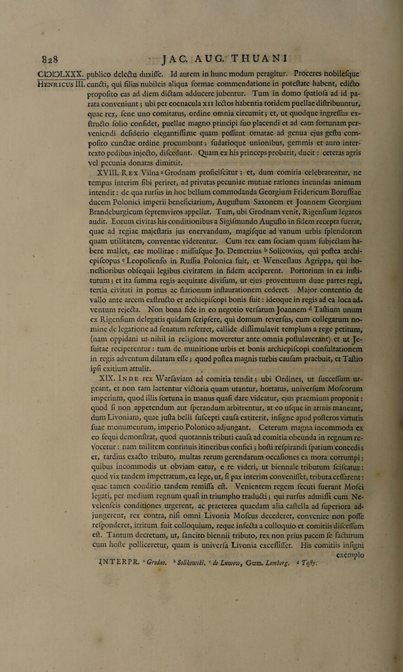 CIDIDLXXX. publico deledu duxifle. Id autem in hunc modum peragitur. Proceres nobilefque Henricus III. eundi, qui filias nubileis aliqua formae commendatione in poteftate habent, edido propofito eas ad diem didam adducere jubentur. Tum in domo fpatiofa ad id pa¬ rata conveniunt 5 ubi per coenacula xn ledos habentia totidem puellae diftribuuntur, quae rex, fene uno comitatus, ordine omnia circumit; et, ut quodque ingrdfus ex- ftrudo folio confidet, puellae magno principi fuo placendi et ad eam fortunam per¬ veniendi defiderio elegantiflime quam pofiunt ornatae ad genua ejus geftu com- pofito eundae ordine procumbunt; fudarioque unionibus, gemmis et auro inter¬ texto pedibus injedo, difcedunt. Quam ex his princepsprobarit, ducit: ceteras agris vel pecunia donatas dimittit. XVIII. Rex VilnaaGrodnam proficifcitur ; et, dum comitia celebrarentur, ne tempus interim fibi periret, ad privatas pecuniae mutuae rationes ineundas animum intendit: de qua rurfus in hoc bellum commodanda Georgium Fridericum BorulTiac ducem Polonici imperii beneficiarium, Auguftum Saxonem et Joannem Georgium Brandcburgicum feptemviros appellat. Tum, ubi Grodnam venit, Rigenfium legatos audit. Eorum civitas his conditionibus a Sigifmundo Augufto in fidem recepta fuerat, quae ad regiae majeftatis jus enervandum, magifque ad vanum urbis fplendorem quam utilitatem, conventae viderentur. Cum rex eam fociam quam fubjedam ha¬ bere mallet, eae mollitae : miffufque Jo. Demetrius bSolicovius, qui poftea archi- epifeopus c Leopolienfis in Ruflia Polonica fuit, et Wenceflaus Agrippa, qui ho- neftioribus obfequii legibus civitatem in fidem acciperent. Portorium in ea infti- tutum; ctitafumma regis aequitate divifum, ut ejus proventuum duae partes regi, tertia civitati in portus ac ftationum inftaurationem cederet. Major contentio de vallo ante arcem exftrudo et archiepifcopi bonis fuit: ideoque in regis ad ea loca ad¬ ventum rejeda. Non bona fide in eo negotio verfatum Joannem d Taftium unum ex Rigenfium delegatis quidam fcripfere, qui domum reverfus, cum collegarum no¬ mine de legatione ad fenatum referret, callide difilmulavit templum a rege petitum, (nam oppidani ut-nihil in religione moveretur ante omnia poftulaverant) et ut Je- fuitae reciperentur: tum de munitione urbis et bonis archiepifcopi confultationem in regis adventum dilatam effe; quod poftea magnis turbis caufam praebuit, et Taftio ipfi exitium attulit. XIX. Inde rex Warfaviam ad comitia tendit; ubi Ordines, ut fucceflum ur¬ geant, et non tam laetentur vidoria quam utantur, hortatus, univerfum Mofcorum imperium, quod illis fortuna in manus quali dare videatur, ejus praemium proponit: quod fi non appetendum aut Iperandum arbitrentur, at eo ufque in armis maneant, dumLivoniam, quae jufta belli fufeepti caufa extiterit, infigne apud pofteros virtutis fuae monumentum, imperio Polonico adjungant. Ceterum magna incommoda ex eo fequi demonftrat, quod quotannis tributi caufa ad comitia obeunda in regnum re¬ vocetur : nam militem continuis itineribus confici; hofti refpirandi fpatium concedi; et, tardius exado tributo, multas rerum gerendarum occafioncs ea mora corrumpi: quibus incommodis ut obviam eatur, e re videri, ut biennale tributum fcifcatur: quod vix tandem impetratum, ea lege, ut, fi pax interim convenilTet, tributa cefiarcnt: quae tamen conditio tandem remifia eft. Venientem regem fecuti fuerant Mofci legati, per medium regnum quafi in triumpho tradudi; qui rurfus admifii cum Ne- velenfeis conditiones urgerent, ac praeterea quaedam alia caftella ad fuperiora ad¬ jungerent, rex contra, nifi omni Livonia Mofcus decederet, convenire non pofle refponderet, irritum fuit colloquium, reque infeda a colloquio et comitiis difcelFum eft. Tantum decretum, ut, fancito biennii tributo, rex non prius pacem fe fadurum cum hofte polliceretur, quam is univerfa Livonia excefliflet. His comitiis infigni exemplo IN TERPR. 3 Grodno. b Solikowski. c de Luwow, Gcrm. Lemberg. d Tajly,