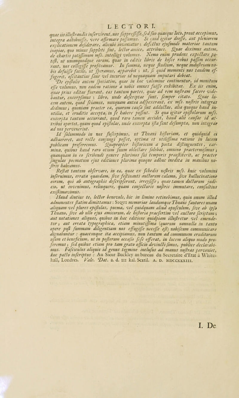 LECTORI. quae iis illufirandis infervirent, nos fuppreffiffe, fedfuo quaeque loco-,prout accepimus, integra adhibui fe, vere affirmare pojjumus. Si quid igitur deejje, aut pleniorem ex/dicationem defidcrare, alicubi inveniatur 5 def dius ejufinodi materiae tantum inopiae, quo minus fuppleti Jint, letfor amice, attribues. Quae diximus autem, de chartis potijjimum mfs. intelligi volumus. Nemo enim prudens expedi are pQ- ttjly ut unumquodque eorum, quae in editis libris de hifce rebus pajjim occur¬ rant, nos collegi {[e profiteamur. Infumma, neque fiudium, neque indujlnam no¬ bis defuijje facile, ut fperamus, apparebit 5 ut, fi quid momenti nos tandem ef¬ fugerit, 0fit antiae fime vel incuriae id nequaquam imputari debeat. 'De epiftolis autem fpeciatim, quae in hoc volumine continentur, id monitum efie volumus, non eadem ratione a nobis omnes fuijfe exhibitas. Ex iis enim, quae prius editae fuerant, eas tantum partes, quae ad rem nofiram facere vide¬ bantur, excerpfimus ; libro, unde dejcriptae fiunt, femper citato. Quae lu¬ cem autem, quod fidamus, nunquam antea adfipexerant, ex mfs. nofiris integras dedimus ■, quoniam praeter ea, quorum caufia jint addudlae, alia quoque haud in¬ utilia, et eruditis accepta, in fie habere pojfint. Si qua igitur epijtolarum mfs. excerpta tantum occurrant, quod raro tamen accidet, haud alii caufiae id at¬ tribui oportet, quam quod epifiolae, unde excerpta ifia fiunt defiumpta, non integrae ad nos pervenerint. Id fiolummodo in nos fiuficepimus, ut Thuani hifioriam, et quidquid ei adhaereret, aut reti e conjungi poffet, optima et utilijfima ratione in lucem publicam proferremus. Quapropter hifioricum a poeta difiinguentes, car¬ mina, quibus haud raro otium fiuum obleclare fiolebat, omnino praetermifimus quanquam in eo fcribendi genere plurimos fui temporis praefiiterit, ac praeter fingulas poematum ejus editiones plurima quoque adhuc inedita in manibus no- Jhis habeamus. Refiat tantum obfervare, in ea, quae ex fichedis ncftris mfs. huic volumini infer uimus, errata quaedam, fi ve fiefiinanti anciorum calamo, five hallucinatione eorum, qui ab autographis defer ipferunt, irrepfijfe j quae tamen doli orum judi¬ cio, ut invenimus, relinquere, quam conjefiuris nofiris immutare, conjultius exifiimavimus. Haud diutius te, lector benevole, hic in limine retinebimus, quin unum illud admonentes fiatim dimittamus : Siqui memoriae laudumque Thuani fautores unam aliquam vel plures epifiolas, poema, vel quidquam aliud opufculum, five ab ipfo Thuano, five ab ullo ejus amicorum, de hifioria praefertim vel auctore feriptum &gt; aut notationes aliquas, quibus in hac editione quidpiam illuftretur vel emende¬ tur ; aut errata typographica, etiam minutijjima (quorum nonnulla in tanto opere pofi fummarn diligentiam nos effugiffe necefie ejl) nobifeum communicare dignabuntur : quaecunque ita accipiamus, non tantum ad communem eruditorum ufum et beneficium, ut in pofi erum occafio fefe offerat, in lucem aliquo modo pro¬ feremus ; fed quibus etiam pro tam grato officio devinlh fimus, publice declarabi¬ mus. Fafciculus aliquis id genus tegmine inclufus ad manus noftras perveniet, hoc paEo inferiptus : Au Sieur Bucklcy aubureau du Sccretaire d’Etat a White- hall, Londres. Vale. Hat. a. d. m kal. Sextii, a. d. mdccxxxiii.