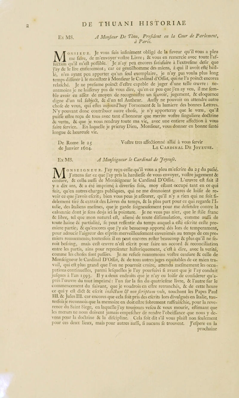 Ex MS A Monfieur De Tdbou, Prefident en la Cour de Parlement, d Paris. Monsieur. Jc vous fuis infiniment oblige de la faveur qu’il vous a pleu me faire, de m’envoyer voftre Livre ; &amp; vous en remercie avec toute 1’af- fedtion qu’il nfeft poflible. Je n’ay peu encores fatisfaire a rextrefme defir que j’ay de le lire entierement; car ce gentilhomme des miens, a qui il avoit efte bail- le, iften ayant peu apporter qu’un feul exemplaire, je n’ay pas voulu plus long temps difterer a le monftrer a Monfieur le Cardinal d’Oftat, qui ne l’a poind encores relafche. Je ne prelume poinft deftre capable de juger d’une telle ceuvre: ne- antmoins je ne laifteray pas de vous dire, qu’en ce peu que j’en ay veu, il me fem- ble avoir eu aftez de moyen de recognoiftre un fpavoir, jugement, &amp; eloquence digne d'un tel fubjecft, &amp; d’un tel Autheur. AulTy ne pouvoit on attendre autre chofe de vous, qui edes aujourddiuy 1’ornement &amp; la lumiere des bonnes Lettres. N’y pouvant donc contribuer autre chofe, je n’y apporteray que le vceu, qu’il puifte eftre repu de tous avec tant d’honneur que merite voftre iinguliere dodtrine &amp; vertu, &amp; que je vous rendray toute ma vie, avec une entiere affedtion a vous faire fervice. En laquelle je prieray Dieu, Monfieur, vous donner en bonne fante longue heureufe vie. De Rome le 25 Voftre tres affe&amp;ionne allie a vous fervir de Janvier 1604. Le Cardinal De Joyeuse. Ex MS. A Monfeigneur le Cardinal de Joyeufe. Monseigneur. J’ay re&lt;pi celle qu’il vous a pleu mefcrire du 25 du pafse. J’attens fur ce que j’ay pris la hardiefle de vous envoyer, voftre jugement &amp; cenfure, &amp; celle aufti de Monfeigneur le Cardinal DOflat. L’ceuvre eft fait il y a dix ans, &amp; a ete imprime a diverfes fois, moy eftant occupe tant en ce qui fuit, qu’en autres charges publiques, qui ne me donnoient gueres de loiftr de re- voir ce que j’avois efcrit; bien vous peus je afteurer, qu’il n’y a rien qui ne foit fi- delement tire &amp; extrait des Livres du temps, &amp; la plus part pour ce qui regarde l’I- talie, des Italiens melmes, que ]e garde foigneufement pour me defendre contre la calomnie dont je fens desja ici la pointure. Je ne veus pas nier, que le ftile franc &amp; libre, tel que mon naturel eft, aliene de toute diftimulation, comme aufti de toute haine &amp; partialite, fe peut reftentir du temps auquel a efte efcrite cefte pre- miere partie; &amp; qifencores que j’y aie beaucoup apporte des lors de temperament, pour adoucir 1’aigreur des efprits merveilleufement envenimes au temps de cespre- miers remuementsj toutesfois il en peut encores refter beaucoup &amp; plusqifil ne fe- roit befoing, mais ceft ceuvre n’eft efcrit pour faire un accord &amp; reconciliation entre les partis, ains pour reprefenter hiftoriquement, c’eft a dire, avec la verite, comme les chofes 1’ont paftees. Je ne refufe neantmoins voftre cenfure &amp; celle de Monfeigneur le Cardinal D’Oftat, &amp; de tous autres juges equitables de ce mien tra- vail, qui eft plus grand que l’on ne pourroit croire, attendu mefmcment les occu- pations continuelles, parmi lefquelles je l’ay pourfuivi ft avant que je l’ay conduit jufques a l’an 1593. Il y a deux- endroits que je n’ay eu loiftr de conftderer qu’a- pres 1’oeuvre du tout imprime: l’un fur la fin du quatriefme livre, &amp; 1’autre fur le commencement du fuivant, que je voudrois en eftre retranches, &amp; de cette heure ce qui y eft dicft &amp; efcrit indi dium &amp; non fcriptum volo, touchant les Papes Paul 1II.&amp; JulesIII. car encores que cela foit pris des efcrits lors divulgues en Italie, tou- tesfoisje reconnois que la memoire en doit eftre fobrement raffraifchie, pour la reve- rence du Saint Siege, en laquelle j’ay tousjours vefcu 8c veux mourir, eftimant que les moeurs ne nous doivent jamais empefcher de rendre 1’obeiftance que nous y de- vons pour la doitrine &amp; la difcipline. Cela foit dit s’il vous plaift non feulement pour ces deux lieux, mais pour autres aufti, ft aucuns fe trouvent. J’efpere en la prochainc