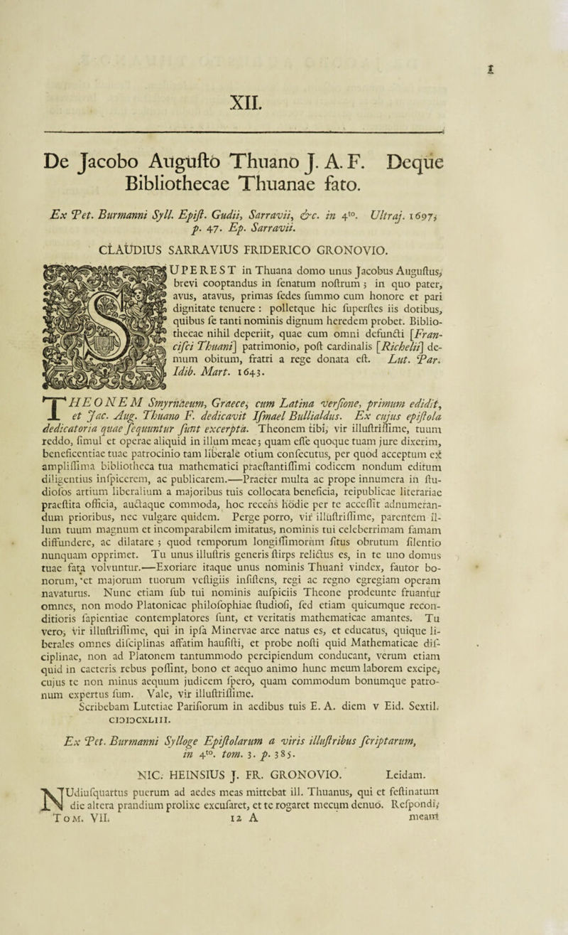 XII. De Jacobo Auguftb Thuano J. A. F. Deque Bibliothecae Thuanae fato. Ex E et. Bur manni Syll. Epift. Gudii, Sarravii, &amp;c. in 4t0. Ultraj. 1607, p. 47. Ep. Sarravii. CLAUDIUS SARRA VIUS FRIDERICO GRONOVIO. U P E RE S T in Thuana domo unus Jacobus Auguftus* brevi cooptandus in fenatum noftrum 5 in quo pater, avus, atavus, primas fedes fummo cum honore et pari dignitate tenuere : polletque hic fupcrftes iis dotibus, quibus fe tanti nominis dignum heredem probet. Biblio¬ thecae nihil deperiit, quae cum omni defundi [.Fran- cifci Thuani\ patrimonio, poft cardinalis [Richelii\ de¬ mum obitum, fratri a rege donata eft. Lut. Bar* Idib. Mart. 1643. THEONEM Smyrnaeum, Graece, cum Eatina verjione, primum edidit, et J ac. Aug. Thuano F. dedicavit Ifmael Bullialdus. Ex cujus epift ola dedicatoria quae feqmntur funt excerpta. Theonem tibi, vir illuftriffime, tuum reddo, fimul et operae aliquid in illum meae; quam effe quoque tuam jure dixerim, beneficentiae tuae patrocinio tam liberale otium confecutus, per quod acceptum ampliffima bibliotheca tua mathematici praeftantiffimi codicem nondum editum diligentius infpicerem, ac publicarem.—Praeter multa ac prope innumera in ftu- diofos artium liberalium a majoribus tuis collocata beneficia, reipublicae literariae praedita officia, audaque commoda, hoc recens hodie per te acccffit adnumeran- dum prioribus, nec vulgare quidem. Perge porro, vir illuftriffime, parentem il¬ lum tuum magnum et incomparabilem imitatus, nominis tui celeberrimam famam diffundere, ac dilatare ; quod temporum longiffimornm litus obrutum ftlentio nunquam opprimet. Tu unus illudris generis ftirps relidus es, in te uno domus tuae fata volvuntur.—Exoriare itaque unus nominis Thuani vindex, fautor bo¬ norum, *ct majorum tuorum vefligiis infiftens, regi ac regno egregiam operam navaturus. Nunc etiam fub tui nominis aufpiciis Theone prodeunte fruantur omnes, non modo Platonicae philofophiae ftudiofi, fed etiam quicumque recon¬ ditioris lapiendae contemplatores funt, et veritatis mathematicae amantes. Tu vero, vir illuftriffime, qui in ipfa Minervae arce natus es, et educatus, quique li¬ berales omnes difciplinas affatim hauftfti, et probe nofti quid Mathematicae dif- ciplinae, non ad Platonem tantummodo percipiendum conducant, verum etiam quid in cactcris rebus poffint, bono et aequo animo hunc meum laborem excipe, cujus te non minus aequum judicem fpero, quam commodum bonumque patro¬ num expertus fum. Vale, vir illuftriffime. Scribebam Lutetiae Pariftorum in aedibus tuis E. A. diem v Eid. Sextii, CIOIOCXLIII. Ex E et. Bur manni Sylloge Epijlolarum a viris illuftribus fer ipt arum, in 4t0. tom. 3. p. 385- NIC. HEINSIUS J. FR. GRONOVIO. Leidam. NUdiufquartus puerum ad aedes meas mittebat ili. Thuanus, qui et feftinatum dic altera prandium prolixe excufaret, et te rogaret mecum denuo. Refpondi,' Tom. VIL 12 A meant