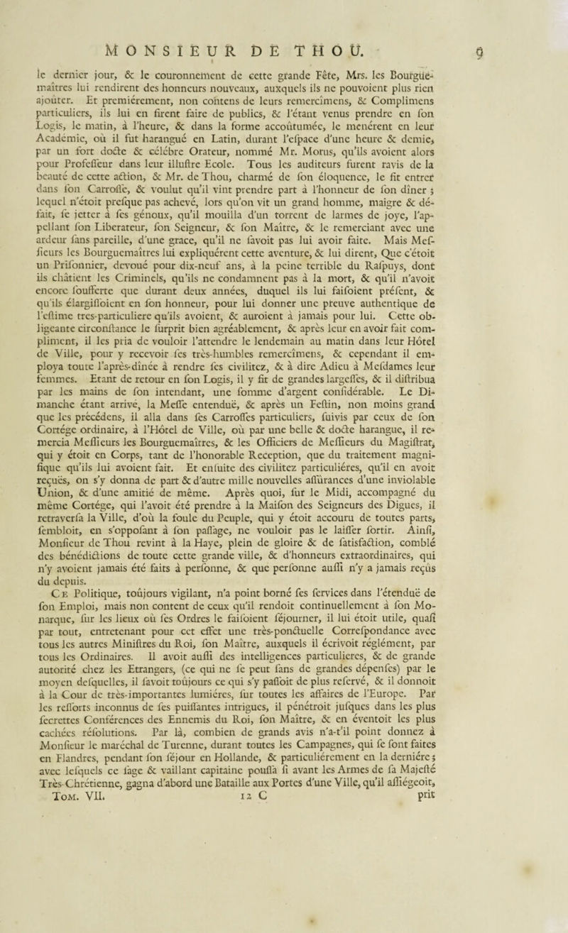 ic dcrnicr jour, &amp; lc couronncmcnt dc cette grande Fete, Mrs. lcs Bourgue¬ maitres lui rendirent des honncurs nouvcaux, auxquels iis ne pouvoient plus rien ajouter. Et prcmiercmcnt, non cohtens de leurs remercimens, &amp; Complimens particuliers, iis lui en firent faire dc publics, &amp; letant venus prcndre en fon Logis, le matin, a Pheure, &amp; dans la forme accoutumec, le menerent en leur Academic, ou il fut harangue en Latin, durant Pcfpace d’unc heurc &amp; dcmie&gt; par un fort dofte &amp; celebre Oratcur, nomme Mr. Morus, qu’ils avoient alors pour Profefleur dans leur illuftre Ecole. Tous lcs auditeurs furent ravis de la bcaute de cette aftion, &amp; Mr. de Thou, charme dc fon eloqucncc, le fit entrer dans fon Carrofie, &amp; voulut qu’il vint prendre part a Phonneur de fon diner ; Icqucl n etoit prcfquc pas acheve, lors quon vit un grand homme, maigre &amp; de- fait, fe jetter a fes genoux, qu’il mouilla d’un torrent de larmes de joye, l’ap~ pellant fon Libcrateur, fon Scigneur, &amp; fon Maitrc, &amp; lc rcmerciant avec une ardeur fans parcille, d'une grace, qu’il ne lavoit pas lui avoir faite. Mais Mef- fieurs les Bourguemaitres lui expliquerent cette aventure, &amp; lui dirent. Que c etoit un Frifonnicr, dcvoue pour dix-ncuf ans, a la pcinc terrible du Ralpuys, dont iis chatient lcs Crimincls, qu’ils ne condamnent pas a la mort, &lt;3c quii ifavoit encorc foufferte que durant deux annees, duquel iis lui faifoient prefent, &amp; qifils elargifloicnt en fon honneur, pour lui donner une preuve authentique de 1’efiime tres-particuliere qu iis avoient, &amp; auroient a jamais pour lui. Cette ob- ligeante circonfiance le furprit bien agreablemcnt, Sc apres leur en avoir fait com- plimcnt, il lcs pria dc vouloir 1’attendre le lendemain au matin dans leur Hotel de Ville, pour y recevoir lcs tres-humbles remercimens, &amp; cependant il em- ploya toute 1’apres-dinec a rendre fes civilitez, &amp; a dire Adieu a Mefdames leur femmes. Etant de retour en fon Logis, il y fit de grandes largefies, &amp; il diftribua par lcs mains de fon intendant, une fomme d’argent confiderable. Le Di- manche etant arrive, la Mefie entendue, &amp; apres un Feftin, non moins grand que les precedens, il alia dans fes Carrofies particuliers, fuivis par ceux de fon Cortege ordinaire, a THotel de Ville, ou par une belle &amp; do&amp;e harangue, ii re- mercia Meflieurs les Bourguemaitres, &amp; les Officiers de Mefiieurs du Magiftrat, qui y etoit en Corps, tant de 1’honorable Reception, que du traitement magni- fique quils lui avoient fait. Et en luite des civilitez particulieres, quii en avoit recues, on s’y donna de part &amp; d’autre mille nouvelles allurances d’une inviolable Union, 5c dJune amitie de meme. Apres quoi, fur le Midi, accompagne du meme Cortege, qui 1’avoit ete prendre a la Maifon des Seigneurs des Digues, il retraverfa la Ville, d’ou la foule du Peuple, qui y etoit accouru de toutes parts, fembloit, en soppofant a fon paflage, ne vouloir pas le lailler fortir. Ainfi, Monfieur de Thou revint a la Haye, plein de gloire &amp; de fatisfadion, comble des benedidions de toute cette grande ville, &amp; d’honneurs extraordinaires, qui n’y avoient jamais ete faits a perfonne, &amp; que perfonne aufii ny a jamais re^us du depuis. Ce Politique, toujours vigilant, n’a point borne fes fervices dans Petendue de fon Emploi, mais non content de ceux qu il rendoit continuellement a fon Mo- narque, fur les lieux ou fes Ordres le failoient lejourner, il lui etoit utile, quali par tout, entretenant pour cct effet une tres-ponduelle Correfpondance avec tous lcs autres Miniftres du Roi, fon Maitre, auxquels il ecrivoit reglemcnt, par tous les Ordinaires. 11 avoit aufii des intelligences particulieres, &amp; de grande autorite chez les Etrangers, (ce qui ne fe peut fans de grandes depenfes) par le moyen defquclles, il lavoit toujours ce qui s’y pafibit de plus referve, &amp; il donnoit a la Cour dc tres-importantes lumieres, fur toutes les affaires de 1’Europe. Par lcs reflbrts inconnus de fes puiflantes intrigues, il penetroit jufques dans les plus fecrettes Conferences des Ennemis du Roi, fon Maitre, &amp; en eventoit les plus cachees refolutions. Par la, combien de grands avis na-t’il point donnez a Monfieur le marechal de Turenne, durant toutes les Campagnes, qui fe font faites en Flandres, pendant fon fejour en Hollande, &amp; particulierement en la derniere j avec lcfquels ce fage &amp; vaillant capitainc poufla fi avant les Armes de fa Majefte Tres-Chretienne, gagna daborduneBataille aux Portes dfirne Ville,quii afiiegeoit, Tom. VIL is C prit