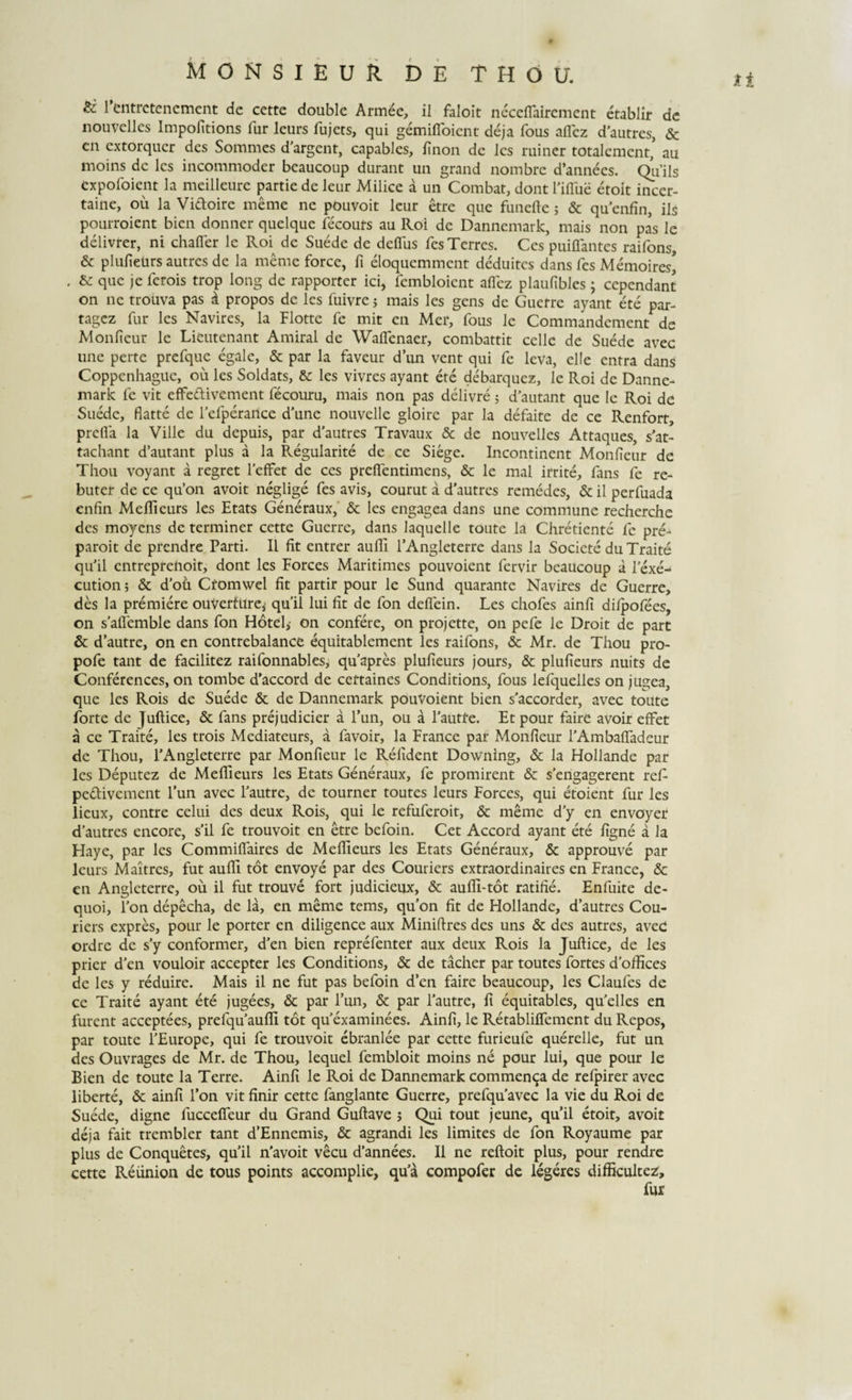 &amp;. 1 entrctenement de cette double Armee, ii faloit neceffaircment etablir de nouvelles Impofitions fur lcurs fujcts, qui gemifloient deja fous aflez d’autres, &amp; cn extorquer des Somnies d'argent, capables, fi non de Jcs miner totaIement,&gt; au moins de les incommoder beaucoup durant un grand nombre d’annees. Qu’ils expofoient la meilleure partie de leur Milice a un Combat, dont fiflue etoit incer- taine, ou la Vidoire meme ne pouvoit leur etre que funefte; &amp; quenfin, iis pourroient bien donner quelque fecours au Roi de Dannemark, mais non pas le delivrer, ni chafler le Roi^ de Suede de deflus fes Terres. Ces puiffantes raifons, &amp; plufieurs autres de la meme force, fi eloquemment deduites dans fes Memoires* . &amp; que je ferois trop long de rapporter ici, fembloient aflez plaufibles ; cependant on nc trouva pas d propos de les fuivre; mais les gens de Guerrc ayant ete par- tagez fur les Navires, la Flottc fe mit en Mei*, fous le Commandcment de Monfieur le Lieutenant Amiral de Waffenaer, combattit cellc de Suede avec une perte prefque egale, &amp; par la faveur d’un vent qui fc leva, elle entra dans Coppcnhaguc, ou les Soldats, &amp; les vivres ayant ete debarquez, le Roi de Danne¬ mark fe vit efFedivement fecouru, mais non pas delivre 5 d’autant que le Roi de Suede, flatte de fefperance d’une nouvelle gloirc par la defaite de ce Renforr, prefia la Ville du depuis, par d’autres Travaux &amp; de nouvelles Attaques, s’at- tachant d’autant plus a la Regularite de ce Siege. Incontinent Monfieur de Thou voyant a regret feffet de ces preflentimens, &amp; le mal irrite, fans fe re- buter de ce qu’on avoit neglige fes avis, courut a d’autres remedes, &amp; il perfuada enfin Meflieurs les Etats Generaux, &amp; les engagea dans une commune recherche des moyens de terminer cette Guerre, dans laquelle toute la Chretiente fe pre- qu'il entreprenoit, dont les Forces Maritimes pouvoient fervir beaucoup a lexe- cution; &amp; doti Ctomwel fit partir pour le Sund quarante Navires de Guerre, des la premiere ouVertltre, quii lui fit de fon defiein. Les chofes ainfi difpofees, on saffemble dans fon Hotel,- on confere, on projette, on pefe le Droit de part &amp; d’autre, on en contrebalance equitablement les raifons, &amp; Mr. de Thou pro- pofe tant de facilitez raifonnables, quapres plufieurs jours, &amp; plufieurs nuits de Conferences, on tombe d’accord de cettaines Conditions, fous lefquelles on jugea, que les Rois de Suede &amp; de Dannemark pouvoient bien s'accorder, avec toute forte de Juftice, &amp; fans prejudicier a l’un, ou a fautre. Et pour faire avoir effet a ce Traite, les trois Mediateurs, a favoir, la France par Monfieur PAmbafTadeur de Thou, TAngleterre par Monfieur le Relident Downing, &amp; la Hollande par les Deputez de Meflieurs les Etats Generaux, fe promirent &amp; s’engagerent ref pedivement l’un avec fautre, de tourner toutes leurs Forces, qui etoient fur les lieux, contre celui des deux Rois, qui le refuferoit, &amp; meme d y en envoyer d’autres encore, s’il fe trouvoit en etre befoin. Cet Accord ayant ete figne a la Haye, par les Commiflaires de Meflieurs les Etats Generaux, &amp; approuve par leurs Maitrcs, fut aufli tot envoye par des Couriers extraordinaires en France, &amp; en Angleterre, ou il fut trouve fort judicieux, &amp; aufli-tot ratifie. Enfuite de- quoi, fon depecha, de la, en meme tems, qu’on fit de Hollande, d’autres Cou¬ riers expres, pour le porter en diligence aux Miniftres des uns &amp; des autres, avec ordre de s’y conformer, d'en bien reprefenter aux deux Rois la Juftice, de les prier d’en vouloir accepter les Conditions, &amp; de tacher par toutes fortes doffices de les y reduire. Mais il ne fut pas befoin d’en faire beaucoup, les Claufes de ce Traite ayant ete jugees, &amp; par 1’un, &amp; par fautre, fi equitables, qu’elles en furent acceptees, prefqu^aufti tot quexaminees. Ainfi, le Retabliffement duRepos, par toute fEurope, qui fe trouvoit ebranlee par cette furieufe querelle, fut un des Ouvrages de Mr. de Thou, lequel fembloit moins ne pour lui, que pour le Bien de toute la Terre. Ainfi le Roi de Dannemark commenda de refpirer avec liberte, 6c ainfi fon vit finir cette fanglante Guerre, prefquavec la vie du Roi de Suede, digne fucceffeur du Grand Guftave 5 Qui tout jeune, quii etoit, avoit deja fait trembler tant d’Ennemis, &amp; agrandi les limites de fon Royaume par plus de Conquetes, quii n’avoit vecu d’annees. Il ne reftoit plus, pour rendre cette Reiinion de tous points accomplie, qua compofer de legeres difficultez. ti