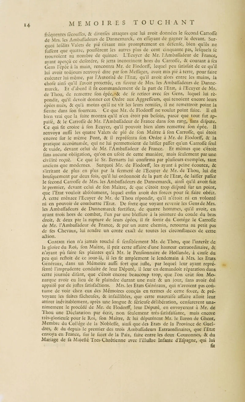 frequentes fecouffes, &amp; diverfes attaques que lui avoit donnees lc fecond Carrofle dc Mrs. les Ambafladeurs de Danncmarck, en eflayant de gagner le devant. Sur- quoi lcfdits Valcts de pie setant mis promptement en defenfe, bien quils ne fuflent que quatre, pouflerent les autres plus dc cent cinquante pas, lefquels le trouvoient au nombre de quinze. UEcuycr de Mr. 1‘Ambafladcur de France, ayant apercu ce defordre, fc jetta incontinent hors du Carrofle, &amp; courant a les Gens 1’epce a la main, rencontra Mr. dc Flodorff, lequel peu fatisfait de ce qu’il lui avoit toujours renvoye dire par fon Mcflagcr, avoit mis pie a terre, pour faire exeeuter lui meme, par 1’Autorite dc 1’Etat, qu’ il avoit alors entre les mains, la chole ainfi qu’il Favoit projettec, en faveur de Mrs. les Ambafladeurs dc Dannc¬ marck. Et dabord il fit commandemcnt de la part de l’Etat, a 1’Ecuyer de Mr. de Thou, de remettre fon epec, '&amp; dc le rctirer avec fes Gens, lequel lui re- pondit, qu5il devoit donner cet Ordre aux Aggreffeurs, qui tenoient encore leurs epecs nues, &amp; qua moins quii ne vit les leurs remifes, il ne remettroit point la fienne dans fon fourreau. Ce que Mr. de Flodorff ne voulut point faire. 11 efl: bien vrai que la fuite montra quii n’cn etoit pas befoin, parce que tout fut ap- paife, &amp; le Carrofle de Mr. FAmbafladcur de France dans fon rang, fans difpute. Ce qui fit croire a fon Ecuyer, qu’il pouvoit bien alors remettre fon epee. Il renvoya aufll les quatre Valets de pie de fon Maitre a fon Carrofle, qui etoit encore fur le meme Pont, &amp; il reprefenta fon Ordre a Mr. de Flodorff, &amp; la pratique accoutumee, qui ne lui permettoient de laifler pafler qu’un Carrofle feul &amp; vuide, devant celui de Mr. 1’Ambafladeur de France. Et memes que c etoit fans aucune obligation, qu’on en ufoit de cette maniere, mais feulcment par une civilite recue. Ce que lc Sr. Bernarts lui confirma par plufieurs exemples, tant anciens que modernes. Surquoi Mr. de Flodorff, les ayant a peine ecoutez, &amp; s’irr itant de plus en plus par la fermete de 1’Ecuyer de Mr. de Thou, lui dit brufquemcnt par deux fois, qu’il lui ordonnoit de la part de 1’Etat, de laifler pafler le fecond Carrofle de Mrs. les Ambafladeurs de Danncmarck, ainfi qu’il avoit fait le premier, devant celui de fon Maitre, &amp; que Cetoit trop difpute fur un point, que 1’Etat vouloit abfolument, lequel enfin avoit des forccs pour fe faire obeir. A cette menaee 1’Ecuyer de Mr. de Thou repondit, qu’il rfietoit ni en volonte ni en pouvoir de combattre 1’Etat. De forte que voyant revenir les Gens de Mrs. les Ambafladeurs dc Dannemarck fortifiez, de quatre homines, qu’il avoit, en ayant trois hors de combat, l’un par une bleflure a la jointure du coude du bras droit, &amp; deux par la rupture de leurs epees, il fit fortir du Cortege le Carrofle de Mr. FAmbafladeur de France, &amp; par un autre chemin, retourna au petit pas de fes Chevaux, lui rendre un conte exad de toutes les circonftances de cette adfion. Comme rien n’a jamais touche fi fenfiblement Mr. de Thou, que Finteret de la gloire du Roi, fon Maitre, il prit cette affaire d’une hauteur extraordinaire, n’ayant pu faire fes plaintes qu’a Mr. le Penfionnaire de Hollande, a caufe du peu qui refloit de ce jour-la, ii les fit amplement le lendcmain a Mrs. les Etats Generaux, dans un Memoire aufll fort que jufte, par lequel leur ayant repre- fente Fimprudente conduite de leur Depute, il leur en demandoit reparation dans cette journee difant, que c’etoit encore beaucoup trop, que Fon crut fon Mo- narque avoir eu licu de fe plaindrc durant une nuit &amp; un jour, fans avoir ete appaife par de juftes fatisfadlions. Mrs. les Etats Generaux, qui n’avoient pas cou- tume de voir chez eux des Memoires concus en termes de cette foice, &amp; pre- voyant les fuites facheufes, &amp; infaillibles, que cette mauvaife affaire alloit leur attirer inevitablcment, apres une longue &amp; ferieufe deliberation, cenfurerent una- nimement le procede de Mr. de Flodorff, leur Depute, en envoyerent a Mr. de Thou une Declaration par ecrit, non feulemenr tres-fatisfaifante, mais encore tres-glorieufe pour le Roi, fon Maitre, &amp; lui deputerent Mr. le Baron de Ghent, Membrc du College dc la Noblefle, ainfi que des Etats de la Province de Guel- dres, &amp; du depuis le premier des trois Ambafladeurs Extraordinaires, que l’£tat envoya en France, fur lc fujet de la Paix, faite entre les deux Couronnes, &amp; du Mariagc de fa Majefte Trcs-Chretienne avec Filluftrc Infante d’Efpagne, qui lui fit